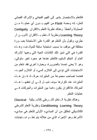 ‫ﻓﺎﻟﺘﻌﻠﻡ ﺒﺎﻻﺴﺘﺒﺼﺎﺭ ﻴﺸﻴﺭ ﺇﻟﻰ ﺍﻟﻔﻬﻡ ﺍﻟﻔﺠﺎﺌﻲ ﻭﺍﻹﺩﺭﺍﻙ ﺍﻟﻔﺠﺎﺌﻲ‬
‫ﻟﻠﺤل، ﺇﻨﻪ ﻭﻤﻀﺔ ‪ Flash‬ﻤﻥ ﺍﻟﻔﻬﻡ ﺒـﺩﻭﻥ ﺃﻱ ﻋﻤﻠﻴـﺔ ﻤـﻥ‬
‫ﺍﻟﻤﺤﺎﻭﻟﺔ ﻭﺍﻟﺨﻁﺄ. ﻭﻫﻨﺎﻙ ﻨﻅﺭﻴﺔ ﺍﻟﺘﻌﻠﻡ ﺒﺎﻻﻗﺘﺭﺍﻥ ‪Contiguity‬‬
‫‪ Learning Theory‬ﻭﻨﻅﺭﻴﺔ ﺍﻟـﺘﻌﻠﻡ ﺒـﺎﻻﻗﺘﺭﺍﻥ ﻷﺩﻭﻴـﻥ ﺁﺭ‬
‫ﺠﺜﺭﻱ، ﻭﺘﻘﻭل ﺒﺄﻥ ﺍﻟﺘﻌﻠﻡ ﻫﻭ ﺍﻟﻘﺩﺭﺓ ﻋﻠﻰ ﺍﻻﺴﺘﺠﺎﺒﺔ ﺒﺼـﻭﺭﺓ‬
‫ﻤﺨﺘﻠﻔﺔ ﻓﻲ ﻤﻭﻗﻑ ﻤﺎ ﺒﺴﺒﺏ ﺍﺴﺘﺠﺎﺒﺔ ﺴﺎﺒﻘﺔ ﻟﻠﻤﻭﻗـﻑ، ﻭﻫـﺫﻩ‬
‫ﺍﻟﻘﺩﺭﺓ ﻫﻲ ﺍﻟﺘﻲ ﺘﻤﻴﺯ ﺘﻠﻙ ﺍﻟﻜﺎﺌﻨﺎﺕ ﺍﻟﺤﻴﺔ ﺍﻟﺘﻲ ﻭﻫﺒﻬﺎ ﺍﻹﺩﺭﺍﻙ‬
‫ﺍﻟﻌﺎﻡ ﺃﻭ ﺍﻟﺤﻜﻡ ﺍﻟﺴﻠﻴﻡ، ﻓﺎﻟﺘﻌﻠﻡ ﻋﻨﺩﻫﺎ ﻫﻭ ﻤﺠﺭﺩ ﺘﻐﻴﺭ ﺴﻠﻭﻜﻲ،‬
‫ﻭﻫﻭ ﻻ ﻴﻌﻨﻰ ﺘﺤﺴﻨﺎ ﺒﺎﻟﻀﺭﻭﺭﺓ، ﻭﺒﻌﺒﺎﺭﺓ ﺃﺨﺭﻱ ﻓﻘﺩ ﻨﺘﻌﻠﻡ ﻤﻥ‬
                                    ‫ﹰ‬
‫ﺍﻻﺴﺘﺠﺎﺒﺎﺕ ﺍﻟﺘﻲ ﺘﺅﺩﻱ ﺇﻟﻰ ﺍﻟﺘﻼﺯﻡ ﺍﻟﺴﻲﺀ ﺃﻭ ﺍﻟﺘﻼﺯﻡ ﺍﻟﺠﻴـﺩ،‬
‫ﻓﻌﻨﺩﻤﺎ ﺘﺼﺎﺤﺏ ﻤﺠﻤﻭﻋﺔ ﻤﻥ ﺍﻟﻤﺜﻴﺭﺍﺕ ﺤﺭﻜـﺔ، ﻓـﺈﻥ ﻫـﺫﻩ‬
‫ﺍﻟﻤﺜﻴﺭﺍﺕ ﻋﻨﺩ ﺘﻜﺭﺍﺭﻫﺎ ﺴﻭﻑ ﺘﻤﻴـل ﺇﻟـﻰ ﺃﻥ ﺘﻌﻘﺒﻬـﺎ ﻫـﺫﻩ‬
‫ﺍﻟﺤﺭﻜﺔ، ﻓﺎﻻﻗﺘﺭﺍﻥ ﻴﻜﻭﻥ ﺩﺍﺌﻤﺎ ﺒﻴﻥ ﺍﻟﻤﺜﻴﺭﺍﺕ ﻭﺍﻟﺤﺭﻜﺎﺕ ﻓـﻲ‬
                          ‫ﹰ‬
                                          ‫ﻋﻤﻠﻴﺎﺕ ﺍﻟﺘﻌﻠﻡ.‬
‫ﻭﻫﻨﺎﻙ ﻨﻅﺭﻴﺔ ﺍﻟـﺘﻌﻠﻡ ﺍﻟﺸـﺭﻁﻲ ﻜﻼﺴـﻴﻜﻴﺔ ‪Classical‬‬
‫‪ Conditioning Learning Theory‬ﻭﻨﻅﺭﻴﺔ ﺍﻟﺘﻌﻠﻡ ﺍﻟﺸﺭﻁﻲ‬
‫ﺍﻟﻜﻼﺴﻴﻜﻲ ﺘﻨﻁﻠﻕ ﻤﻥ ﺃﻥ ﺍﻟﻤﺒﺎﺩﻱﺀ ﺍﻷﻭﻟﻰ ﻟﻠﺘﻌﻠﻡ ﻫﻲ ﻤﺒﺎﺩﻱﺀ‬
‫ﺍﻷﺸﺭﺍﻁ ﻭﻫﻭ ﺍﻹﺠﺭﺍﺀ ﺍﻟﺫﻱ ﻤﻥ ﺨﻼﻟﻪ ﻴﺘﻡ ﺘﻌﻠـﻡ ﺍﺴـﺘﺠﺎﺒﺎﺕ‬


                       ‫- ٥٣٧ -‬
 