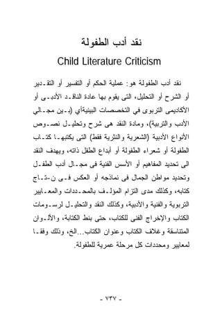 ‫ﻨﻘﺩ ﺃﺩﺏ ﺍﻟﻁﻔﻭﻟﺔ‬
        ‫‪Child Literature Criticism‬‬

‫ﻨﻘﺩ ﺃﺩﺏ ﺍﻟﻁﻔﻭﻟﺔ ﻫﻭ: ﻋﻤﻠﻴﺔ ﺍﻟﺤﻜﻡ ﺃﻭ ﺍﻟﺘﻔﺴﻴﺭ ﺃﻭ ﺍﻟﺘﻘـﺩﻴﺭ‬
‫ﺃﻭ ﺍﻟﺸﺭﺡ ﺃﻭ ﺍﻟﺘﺤﻠﻴل، ﺍﻟﺘﻰ ﻴﻘﻭﻡ ﺒﻬﺎ ﻋﺎﺩﺓ ﺍﻟﻨﺎﻗـﺩ ﺍﻷﺩﺒـﻰ ﺃﻭ‬
‫ﺍﻷﻜﺎﺩﻴﻤﻰ ﺍﻟﺘﺭﺒﻭﻯ ﻓﻲ ﺍﻟﺘﺨﺼﺼﺎﺕ ﺍﻟﺒﻴﻨﻴﺔﺃﻱ )ﺒـﻴﻥ ﻤﺠـﺎﻟﻲ‬
‫ﺍﻷﺩﺏ ﻭﺍﻟﺘﺭﺒﻴﺔ(، ﻭﻤﺎﺩﺓ ﺍﻟﻨﻘﺩ ﻫﻰ ﺸﺭﺡ ﻭﺘﺤﻠﻴـل ﻨﺼـﻭﺹ‬
‫ﺍﻷﻨﻭﺍﻉ ﺍﻷﺩﺒﻴﺔ )ﺍﻟﺸﻌﺭﻴﺔ ﻭﺍﻟﻨﺜﺭﻴﺔ ﻓﻘﻁ( ﺍﻟﺘﻰ ﻴﻜﺘﺒﻬـﺎ ﻜﺘـﺎﺏ‬
‫ﺍﻟﻁﻔﻭﻟﺔ ﺃﻭ ﺸﻌﺭﺍﺀ ﺍﻟﻁﻔﻭﻟﺔ ﺃﻭ ﺃﺒﺩﺍﻉ ﺍﻟﻁﻔل ﺫﺍﺘﻪ، ﻭﻴﻬﺩﻑ ﺍﻟﻨﻘﺩ‬
‫ﺍﻟﻰ ﺘﺤﺩﻴﺩ ﺍﻟﻤﻔﺎﻫﻴﻡ ﺃﻭ ﺍﻷﺴﺱ ﺍﻟﻔﻨﻴﺔ ﻓﻰ ﻤﺠـﺎل ﺃﺩﺏ ﺍﻟﻁﻔـل‬
‫ﻭﺘﺤﺩﻴﺩ ﻤﻭﺍﻁﻥ ﺍﻟﺠﻤﺎل ﻓﻰ ﻨﻤﺎﺫﺠﻪ ﺃﻭ ﺍﻟﻌﻜﺱ ﻓـﻰ ﻥ-ﺘـﺎﺝ‬
‫ﻜﺘﺎﺒﻪ، ﻭﻜﺫﻟﻙ ﻤﺩﻯ ﺍﻟﺘﺯﺍﻡ ﺍﻟﻤﺅﻟـﻑ ﺒﺎﻟﻤﺤـﺩﺩﺍﺕ ﻭﺍﻟﻤﻌـﺎﻴﻴﺭ‬
‫ﺍﻟﺘﺭﺒﻭﻴﺔ ﻭﺍﻟﻔﻨﻴﺔ ﻭﺍﻷﺩﺒﻴﺔ، ﻭﻜﺫﻟﻙ ﺍﻟﻨﻘﺩ ﻭﺍﻟﺘﺤﻠﻴـل ﻟﺭﺴـﻭﻤﺎﺕ‬
‫ﺍﻟﻜﺘﺎﺏ ﻭﺍﻹﺨﺭﺍﺝ ﺍﻟﻔﻨﻰ ﻟﻠﻜﺘﺎﺏ، ﺤﺘﻰ ﺒﻨﻁ ﺍﻟﻜﺘﺎﺒﺔ، ﻭﺍﻷﻟـﻭﺍﻥ‬
‫ﺍﻟﻤﺘﻨﺎﺴﻘﺔ ﻭ ﹸﻼﻑ ﺍﻟﻜﺘﺎﺏ ﻭﻋﻨﻭﺍﻥ ﺍﻟﻜﺘﺎﺏ...ﺍﻟﺦ، ﻭﺫﻟﻙ ﻭﻓﻘـﺎ‬
‫ﹰ‬                                        ‫ﻏ‬
              ‫ﻟﻤﻌﺎﻴﻴﺭ ﻭﻤﺤﺩﺩﺍﺕ ﻜل ﻤﺭﺤﻠﺔ ‪‬ﻤﺭﻴﺔ ﻟﻠﻁﻔﻭﻟﺔ.‬
                           ‫ﻋ‬




                        ‫- ٧٣٧ -‬
 
