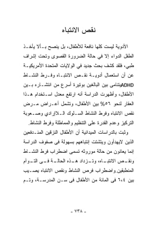 ‫ﻨﻘﺹ ﺍﻻﻨﺘﺒﺎﻩ‬
‫ﺍﻷﺩﻭﻴﺔ ﻟﻴﺴﺕ ﻜﻠﻬﺎ ﻨﺎﻓﻌﺔ ﻟﻸﻁﻔﺎل، ﺒل ﻴﻨﺼﺢ ﺒـﺄﻻ ﻴﺄﺨـﺫ‬
‫ﺍﻟﻁﻔل ﺍﻟﺩﻭﺍﺀ ﺇﻻ ﻓﻲ ﺤﺎﻟﺔ ﺍﻟﻀﺭﻭﺭﺓ ﺍﻟﻘﺼﻭﻯ ﻭﺘﺤﺕ ﺇﺸﺭﺍﻑ‬
‫ﻁﺒﻲ، ﻓﻠﻘﺩ ﻜﺸﻑ ﺒﺤﺙ ﺠﺩﻴﺩ ﻓﻲ ﺍﻟﻭﻻﻴﺎﺕ ﺍﻟﻤﺘﺤﺩﺓ ﺍﻷﻤﺭﻴﻜﻴـﺔ‬
‫ﻋﻥ ﺃﻥ ﺍﺴﺘﻌﻤﺎل ﺃﺩﻭﻴـﺔ ﻨﻘـﺹ ﺍﻻﻨﺘﺒـﺎﻩ ﻭﻓـﺭﻁ ﺍﻟﻨﺸـﺎﻁ‬
‫‪ADHD‬ﻴﺘﻨﺎﻤﻰ ﺒﻴﻥ ﺍﻟﺒﺎﻟﻐﻴﻥ ﺒﻭﺘﻴﺭﺓ ﺃﺴﺭﻉ ﻤﻥ ﺍﻨﺘﺸـﺎﺭﻩ ﺒـﻴﻥ‬
‫ﺍﻷﻁﻔﺎل، ﻭﺃﻅﻬﺭﺕ ﺍﻟﺩﺭﺍﺴﺔ ﺃﻨﻪ ﺍﺭﺘﻔﻊ ﻤﻌﺩل ﺍﺴـﺘﺨﺩﺍﻡ ﻫـﺫﺍ‬
‫ﺍﻟﻌﻘﺎﺭ ﻟﻨﺤﻭ ٦٥% ﺒﻴﻥ ﺍﻷﻁﻔﺎل، ﻭﺘﺸﻤل ﺃﻋـﺭﺍﺽ ﻤـﺭﺽ‬
‫ﻨﻘﺹ ﺍﻻﻨﺘﺒﺎﻩ ﻭﻓﺭﻁ ﺍﻟﻨﺸﺎﻁ ﺍﻟﺴـﻠﻭﻙ ﺍﻟـﻼﺇﺭﺍﺩﻱ ﻭﺼـﻌﻭﺒﺔ‬
  ‫ﺍﻟﺘﺭﻜﻴﺯ ﻭﻋﺩﻡ ﺍﻟﻘﺩﺭﺓ ﻋﻠﻰ ﺍﻟﺘﻨﻅﻴﻡ ﻭﺍﻟﻤﻤﺎﻁﻠﺔ ﻭﻓﺭﻁ ﺍﻟﻨﺸﺎﻁ.‬
‫ﻭﺜﺒﺕ ﺒﺎﻟﺩﺭﺍﺴﺎﺕ ﺍﻟﻤﻴﺩﺍﻨﻴﺔ ﺃﻥ ﺍﻷﻁﻔﺎل ﺍﻟﻨﺯﻗﻴﻥ ﺍﻟﻤﻨـﺩﻓﻌﻴﻥ‬
‫ﺍﻟﺫﻴﻥ ﻻﻴﻬﺩﺃﻭﻥ ﻭﻴﺘﺸﺘﺕ ﺇﻨﺘﺒﺎﻫﻬﻡ ﺒﺴﻬﻭﻟﺔ ﻓﻰ ﺼﻔﻭﻑ ﺍﻟﺩﺭﺍﺴﺔ‬
‫ﺇﻨﻤﺎ ﻴﻌﺎﻨﻭﻥ ﻤﻥ ﺤﺎﻟﺔ ﻤﻭﺭﻭﺜﻪ ﺘﺴﻤﻰ ﺍﻀﻁﺭﺍﺏ ﻓﺭﻁ ﺍﻟﻨﺸـﺎﻁ‬
‫ـﺔ ـﻰ ـﻭﺁﻡ‬
   ‫ـﺎﻩ، ـﺯﺩﺍﺩ ـﺫﻩ ﺍﻟﺤﺎﻟـ ﻓـ ﺍﻟﺘـ‬
                    ‫ﻫـ‬    ‫ـﺹ ﺍﻻﻨﺘﺒـ ﻭﺘـ‬
                                      ‫ﻭﻨﻘـ‬
‫ﺍﻟﻤﻨﻁﺒﻘﻴﻥ.ﻭﺍﻀﻁﺭﺍﺏ ﻓﺭﺹ ﺍﻟﻨﺸﺎﻁ ﻭﻨﻘﺹ ﺍﻻﻨﺘﺒﺎﻩ ﻴﺼـﻴﺏ‬
‫ﺒﻴﻥ ٤،٦ ﻓﻰ ﺍﻟﻤﺎﺌﺔ ﻤﻥ ﺍﻷﻁﻔﺎل ﻓﻰ ﺴـﻥ ﺍﻟﻤﺩﺭﺴـﺔ، ﻭﺘـﻡ‬




                       ‫- ٨٣٧ -‬
 