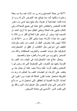‫٢٣% ﻤﻥ ﺠﻤﻠﺔ ﺍﻟﻤﺼﺎﺒﻴﻥ.ﻭﻫـﻰ ﺤـﺎﻻﺕ ﻨﻔﺴـﻴﺔ ﺒﺴـﻴﻁﺔ‬
‫ﻭﻋﺎﺒﺭﺓ، ﻭﻟﻜﻨﻬﺎ ﺃﺸﺩ ﻤﻤﺎ ﻴﺘﻭﻗﻊ ﻋﻨﺩ ﺍﻟﺘﻌﺭﺽ ﻷﻯ ﻜـﺭﺏ ﺃﻭ‬
‫ﺸﺩﺓ ﻜﺎﻨﺕ ﺍﺠﺘﻤﺎﻋﻴﺔ ﺃﻭ ﻨﻔﺴﻴﺔ، ﻭﻗﺩ ﻴﻨﺘﺞ ﻤﻨﻬﺎ ﺘﺩﻨﻰ ﻭﺘـﺩﻫﻭﺭ‬
‫ﻜﻔﺎﺀﺓ ﺍﻟﺸﺨﺹ ﻭﺍﻨﺨﻔﺎﺽ ﻨﺎﺘﺞ ﻋﻤﻠﻪ ﻓﻰ ﺠﻤﻴﻊ ﺍﻟﻤﺠﺎﻻﺕ.ﻭﻓﻰ‬
‫ﺍﻟﻐﺎﻟﺏ ﺘﻨﺘﻬﻰ ﻫﺫﻩ ﺍﻟﺤﺎﻟﺔ ﻭﻴﺸﻔﻰ ﺍﻟﻁﻔل ﻤﻨﻬﺎ ﺇﺫﺍ ﺃﺯﻴل ﺍﻟﻌﺎﻤـل‬
‫ﺍﻟﻤﺴﺒﺏ ﻟﻬﺎ، ﻭﻴﻨﺩﺭ ﺃﻥ ﺘﺴﺘﻤﺭ ﻓﺘﺭﺓ ﺍﻟﻌﻼﺝ ﺃﻜﺜﺭ ﻤـﻥ ﺜﻼﺜـﺔ‬
‫ﺸﻬﻭﺭ ﻤﻨﺫ ﺇﺒﺘﺩﺍﺀ ﺍﻷﺯﻤﺔ، ﺤﻴﺙ ﻴﺸﻔﻰ ﺃﻜﺜﺭ ﻤـﻥ ٠٩% ﻗﺒـل‬
‫ﺜﻼﺜﺔ ﺸﻬﻭﺭ.ﻜﻤﺎ ﻴﺘﻌﺭﺽ ﺍﻟﻁﻔـل ﺍﻟﻤﺼـﺎﺏ ﺒﺎﻀـﻁﺭﺍﺒﺎﺕ‬
‫ﺍﻟﺘﻜﻴﻑ ﺇﻟﻰ ﺃﻋﺭﺍﺽ ﻤﺜل ﺍﻻﻜﺘﺌﺎﺏ ﺃﻭ ﺍﻟﻘﻠﻕ ﺃﻭ ﺍﻻﻀﻁﺭﺍﺒﺎﺕ‬
‫ﺍﻟﺴﻠﻭﻜﻴﻪ ﻤﺜل ﻨﻭﺒﺎﺕ ﺍﻟﻐﻀﺏ ﻭﺍﻟﺘﺨﺭﻴﺏ ﻟﻠﻤﻤﺘﻠﻜﺎﺕ ﻭﺍﻟﻜـﺫﺏ‬
     ‫ﺍﻟﻤﺴﺘﻤﺭ ﻭﺍﻟﻬﺭﻭﺏ ﻤﻥ ﺍﻟﻤﺩﺭﺴﺔ ﻭﺍﻟﻁﺭﺩ ﻤﻨﻬﺎ ﻭﺍﻟﻌﺼﺒﻴﻪ.‬
‫ﻭﻴﺘﻤﺜل ﻋﻼﺝ ﻫﺫﻩ ﺍﻻﻀﻁﺭﺍﺒﺎﺕ ﻓﻰ ﺍﻟﺠﻠﺴـﺎﺕ ﺍﻟﻨﻔﺴـﻴﺔ‬
‫ﺍﻟﻔﺭﺩﻴﺔ ﻭﻓﻴﻬﺎ ﻴﺘﻡ ﺍﻟﺘﻌﺭﻑ ﻋﻠﻰ ﺍﻟﻀﻐﻭﻁ ﺍﻟﺘﻰ ﺘﻌـﺭﺽ ﻟﻬـﺎ‬
‫ﺍﻟﺸﺨﺹ ﻭﻜﻴﻑ ﺃﺜﺭﺕ ﻋﻠﻴﻪ ﻭﻤﺎﺫﺍ ﻴﺠﺏ ﻋﻠﻴﻪ ﺃﻥ ﻴﻌﻤل ﺤﺘـﻰ‬
‫ﻴﺘﻐﻠﺏ ﻋﻠﻰ ﺁﺜﺎﺭﻫﺎ، ﺜﻡ ﺍﻟﺠﻠﺴﺎﺕ ﺍﻟﻨﻔﺴـﻴﺔ ﺍﻟﻌﺎﺌﻠﻴـﺔ، ﻭﻫـﺫﻩ‬
‫ﺍﻟﻁﺭﻴﻘﺔ ﺘﺴﺘﻌﻤل ﻋﻨﺩﻤﺎ ﺘﻜﻭﻥ ﺍﻟﻌﺎﺌﻠﺔ ﻗﺩ ﻟﻌﺒﺕ ﺩﻭ ‪‬ﺍ ﻜﺒﻴﺭﺍ ﻓﻰ‬
          ‫ﺭ‬
‫ﺃﺤﺩﺍﺙ ﺍﻷﺯﻤﺔ ﺍﻟﻨﻔﺴﻴﺔ ﺜﻡ ﺍﻟﻌﻘﺎﻗﻴﺭ ﺍﻟﺘﻰ ﺘﺴﺘﻌﻤل ﻓـﻰ ﻋـﻼﺝ‬
‫ﺍﻷﻋﺭﺍﺽ ﺍﻟﺘﻰ ﺘﺅﻟﻡ ﺍﻟﺸﺨﺹ ﻤﺜل ﺍﻀﻁﺭﺍﺒﺎﺕ ﺍﻟﻨﻭﻡ ﻭﺍﻟﻘﻠـﻕ‬
              ‫ﺍﻟﺘﻰ ﺘﻠﻌﺏ ﺍﻟﺩﻭﺭ ﺍﻷﺴﺎﺴﻲ ﻓﻰ ﻤﻌﺎﻨﺎﺓ ﺍﻟﻤﺭﻴﺽ.‬




                         ‫- ٣٧ -‬
 