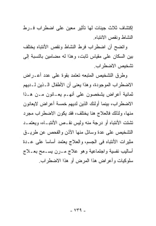 ‫ﺇﻜﺘﺸﺎﻑ ﺜﻼﺙ ﺠﻴﻨﺎﺕ ﻟﻬﺎ ﺘﺄﺜﻴﺭ ﻤﻌﻴﻥ ﻋﻠﻰ ﺍﻀﻁﺭﺍﺏ ﻓـﺭﻁ‬
                                 ‫ﺍﻟﻨﺸﺎﻁ ﻭﻨﻘﺹ ﺍﻻﻨﺘﺒﺎﻩ.‬
‫ﻭﺍﺘﻀﺢ ﺃﻥ ﺍﻀﻁﺭﺍﺏ ﻓﺭﻁ ﺍﻟﻨﺸﺎﻁ ﻭﻨﻘﺹ ﺍﻷﻨﺘﺒﺎﻩ ﻴﺨﺘﻠﻑ‬
‫ﺒﻴﻥ ﺍﻟﺴﻜﺎﻥ ﻋﻠﻰ ﻤﻘﻴﺎﺱ ﺜﺎﺒﺕ، ﻭﻫﺫﺍ ﻟﻪ ﻤﻀﺎﻤﻴﻥ ﺒﺎﻟﻨﺴﺒﺔ ﺇﻟﻰ‬
                                  ‫ﺘﺸﺨﻴﺹ ﺍﻻﻀﻁﺭﺍﺏ.‬
‫ﻭﻁﺭﻕ ﺍﻟﺘﺸﺨﻴﺹ ﺍﻟﻤﺘﺒﻌﻪ ﺘﻌﺘﻤﺩ ﺒﻘﻭﺓ ﻋﻠﻰ ﻋﺩﺩ ﺃﻋـﺭﺍﺽ‬
‫ﺍﻻﻀﻁﺭﺍﺏ ﺍﻟﻤﻭﺠﻭﺩﺓ، ﻭﻫﺫﺍ ﻴﻌﻨﻰ ﺃﻥ ﺍﻷﻁﻔﺎل ﺍﻟـﺫﻴﻥ ﻟـﺩﻴﻬﻡ‬
‫ﺜﻤﺎﻨﻴﺔ ﺃﻋﺭﺍﺽ ﻴﺸﺨﺼﻭﻥ ﻋﻠﻰ ﺃﻨﻬـﻡ ﻴﻌـﺎﻨﻭﻥ ﻤـﻥ ﻫـﺫﺍ‬
‫ﺍﻻﻀﻁﺭﺍﺏ، ﺒﻴﻨﻤﺎ ﺃﻭﻟﺌﻙ ﺍﻟﺫﻴﻥ ﻟﺩﻴﻬﻡ ﺨﻤﺴﺔ ﺃﻋﺭﺍﺽ ﻻﻴﻌﺎﻨﻭﻥ‬
‫ﻤﻨﻬﺎ، ﻭﻟﺫﻟﻙ ﻓﺎﻟﻌﻼﺝ ﻫﻨﺎ ﻴﺨﺘﻠﻑ، ﻓﻘﺩ ﻴﻜﻭﻥ ﺍﻻﻀﻁﺭﺍﺏ ﻤﺠﺭﺩ‬
‫ﺘﺸﺘﺕ ﺍﻷﻨﺘﺒﺎﻩ ﺃﻭ ﺩﺭﺠﺔ ﻤﻨﻪ ﻭﻟﻴﺱ ﻨﻘـﺹ ﺍﻷﻨﺘﺒـﺎﻩ، ﻭﻴﻌﺘﻤـﺩ‬
‫ﺍﻟﺘﺸﺨﻴﺹ ﻋﻠﻰ ﻋﺩﺓ ﻭﺴﺎﺌل ﻤﻨﻬﺎ ﺍﻷﺫﻥ ﻭﺍﻟﻔﺤﺹ ﻋﻥ ﻁﺭﻴـﻕ‬
‫ﻤﺜﻴﺭﺍﺕ ﺍﻷﻨﺘﺒﺎﻩ ﻓﻰ ﺍﻟﺠﺴﻡ، ﻭﺍﻟﻌﻼﺝ ﻴﻌﺘﻤﺩ ﺃﺴﺎﺴﺎ ﻋﻠﻰ ﻋـﺩﺓ‬
‫ﺃﺴﺎﻟﻴﺏ ﻨﻔﺴﻴﺔ ﻭﺍﺠﺘﻤﺎﻋﻴﺔ ﻭﻫﻭ ﻋﻼﺝ ﻤـﺭﻥ ﻴﺴـﻤﺢ ﺒﻌـﻼﺝ‬
       ‫ﺴﻠﻭﻜﻴﺎﺕ ﻭﺃﻋﺭﺍﺽ ﻫﺫﺍ ﺍﻟﻤﺭﺽ ﺃﻭ ﻫﺫﺍ ﺍﻻﻀﻁﺭﺍﺏ.‬




                      ‫- ٩٣٧ -‬
 