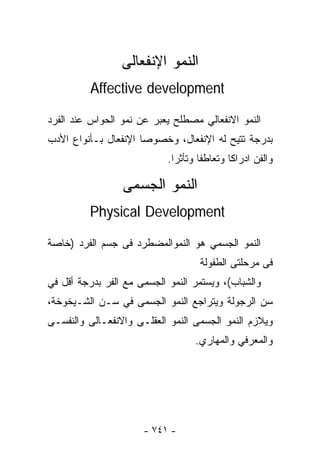 ‫ﺍﻟﻨﻤﻭ ﺍﻹﻨﻔﻌﺎﻟﻰ‬
          ‫‪Affective development‬‬

‫ﺍﻟﻨﻤﻭ ﺍﻻﻨﻔﻌﺎﻟﻲ ﻤﺼﻁﻠﺢ ﻴﻌﺒﺭ ﻋﻥ ﻨﻤﻭ ﺍﻟﺤﻭﺍﺱ ﻋﻨﺩ ﺍﻟﻔﺭﺩ‬
‫ﺒﺩﺭﺠﺔ ﺘﺘﻴﺢ ﻟﻪ ﺍﻹﻨﻔﻌﺎل، ﻭﺨﺼﻭﺼﺎ ﺍﻹﻨﻔﻌﺎل ﺒـﺄﻨﻭﺍﻉ ﺍﻷﺩﺏ‬
                            ‫ﻭﺍﻟﻔﻥ ﺍﺩﺭﺍﻜﺎ ﻭﺘﻌﺎﻁﻔﺎ ﻭﺘﺄﺜﺭﺍ.‬
                             ‫ﹰ‬      ‫ﹰ‬       ‫ﹰ‬

                 ‫ﺍﻟﻨﻤﻭ ﺍﻟﺠﺴﻤﻰ‬
         ‫‪Physical Development‬‬

‫ﺍﻟﻨﻤﻭ ﺍﻟﺠﺴﻤﻲ ﻫﻭ ﺍﻟﻨﻤﻭﺍﻟﻤﻀﻁﺭﺩ ﻓﻰ ﺠﺴﻡ ﺍﻟﻔﺭﺩ )ﺨﺎﺼﺔ‬
                                    ‫ﻓﻰ ﻤﺭﺤﻠﺘﻰ ﺍﻟﻁﻔﻭﻟﺔ‬
‫ﻭﺍﻟﺸﺒﺎﺏ(، ﻭﻴﺴﺘﻤﺭ ﺍﻟﻨﻤﻭ ﺍﻟﺠﺴﻤﻰ ﻤﻊ ﺍﻟﻔﺭ ﺒﺩﺭﺠﺔ ﺃﻗل ﻓﻲ‬
‫ﺴﻥ ﺍﻟﺭﺠﻭﻟﺔ ﻭﻴﺘﺭﺍﺠﻊ ﺍﻟﻨﻤﻭ ﺍﻟﺠﺴﻤﻰ ﻓﻲ ﺴـﻥ ﺍﻟﺸـﻴﺨﻭﺨﺔ،‬
‫ﻭﻴﻼﺯﻡ ﺍﻟﻨﻤﻭ ﺍﻟﺠﺴﻤﻰ ﺍﻟﻨﻤﻭ ﺍﻟﻌﻘﻠـﻰ ﻭﺍﻻﻨﻔﻌـﺎﻟﻰ ﻭﺍﻟﻨﻔﺴـﻰ‬
                                   ‫ﻭﺍﻟﻤﻌﺭﻓﻲ ﻭﺍﻟﻤﻬﺎﺭﻱ.‬




                      ‫- ١٤٧ -‬
 