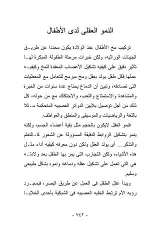 ‫ﺍﻟﻨﻤﻭ ﺍﻟﻌﻘﻠﻰ ﻟﺩﻯ ﺍﻷﻁﻔﺎل‬
‫ﺘﺭﻜﻴﺏ ﻤﺦ ﺍﻷﻁﻔﺎل ﻋﻨﺩ ﺍﻟﻭﻻﺩﺓ ﻴﻜﻭﻥ ﻤﺤﺩﺩﺍ ﻋﻥ ﻁﺭﻴـﻕ‬
‫ﺍﻟﺠﻴﻨﺎﺕ ﺍﻟﻭﺭﺍﺜﻴﻪ، ﻭﻟﻜﻥ ﺨﺒﺭﺍﺕ ﻤﺭﺤﻠﺔ ﺍﻟﻁﻔﻭﻟﺔ ﺍﻟﻤﺒﻜﺭﺓ ﻟﻬـﺎ‬
‫ﺘﺄﺜﻴﺭ ﺩﻗﻴﻕ ﻋﻠﻰ ﻜﻴﻔﻴﻪ ﺘﺸﻜﻴل ﺍﻷﻋﺼﺎﺏ ﺍﻟﻤﻌﻘﺩﺓ ﻟﻠﻤﺦ ﻭﻜﻴﻔﻴـﻪ‬
‫ﻋﻤﻠﻬﺎ.ﻓﻜل ﻁﻔل ﻴﻭﻟﺩ ﺒﻌﻘل ﻭﻤﺦ ﻤﺒﺭﻤﺞ ﻟﻠﺘﻌﺎﻤل ﻤﻊ ﺍﻟﻤﻌﻁﻴﺎﺕ‬
‫ﺍﻟﺘﻰ ﺘﺼﺎﺩﻓﻪ، ﻭﺘﺒﻴﻥ ﺃﻥ ﺍﻟﺩﻤﺎﻍ ﻴﺤﺘﺎﺝ ﻋﺩﺓ ﺴﻨﻭﺍﺕ ﻤﻥ ﺍﻟﺨﺒﺭﺓ‬
‫ﻭﺍﻟﻤﺸﺎﻫﺩﺓ ﻭﺍﻻﺴﺘﻤﺘﺎﻉ ﻭﺍﻟﻠﻌﺏ، ﻭﺍﻻﺤﺘﻜﺎﻙ ﻤﻊ ﻤﻥ ﺤﻭﻟﻪ، ﻜل‬
‫ﺫﻟﻙ ﻤﻥ ﺃﺠل ﺘﻭﺼﻴل ﺒﻼﻴﻴﻥ ﺍﻟﺩﻭﺍﺌﺭ ﺍﻟﻌﺼﺒﻴﻪ ﺍﻟﻤﺘﺤﻜﻤﺔ ﻤـﺜﻼ‬
        ‫ﺒﺎﻟﻠﻐﺔ ﻭﺍﻟﺭﻴﺎﻀﻴﺎﺕ ﻭﺍﻟﻤﻭﺴﻴﻘﻰ ﻭﺍﻟﻤﻨﻁﻕ ﻭﺍﻟﻌﻭﺍﻁﻑ.‬
‫ﻓﻨﻤﻭ ﺍﻟﻌﻘل ﻻﻴﻜﻭﻥ ﺒﺎﻟﺤﺠﻡ ﻤﺜل ﺒﻘﻴﺔ ﺃﻋﻀﺎﺀ ﺍﻟﺠﺴﻡ، ﻭﻟﻜﻨﻪ‬
‫ﻴﻨﻤﻭ ﺒﺘﺸﻜﻴل ﺍﻟﺭﻭﺍﺒﻁ ﺍﻟﺩﻗﻴﻘﺔ ﺍﻟﻤﺴﺅﻭﻟﺔ ﻋﻥ ﺍﻟﺸﻌﻭﺭ ﻜـﺎﻟﺘﻌﻠﻡ‬
‫ﻭﺍﻟﺘﺫﻜﺭ... ﺃﻯ ﻴﻭﻟﺩ ﺍﻟﻌﻘل ﻭﻟﻜﻥ ﺩﻭﻥ ﻤﻌﺭﻓﻪ ﻜﻴﻔﻴﻪ ﺃﺩﺍﺀ ﻤﺜـل‬
‫ﻫﺫﻩ ﺍﻷﺸﻴﺎﺀ، ﻭﻟﻜﻥ ﺍﻟﺘﺠﺎﺭﺏ ﺍﻟﺘﻰ ﻴﻤﺭ ﺒﻬﺎ ﺍﻟﻁﻔل ﺒﻌﺩ ﻭﻻﺩﺘـﻪ‬
‫ﻫﻰ ﺍﻟﺘﻰ ﺘﻌﻤل ﻋﻠﻰ ﺘﺸﻜﻴل ﻋﻘﻠﻪ ﻭﺩﻤﺎﻏﻪ ﻭﻨﻤﻭﻩ ﺒﺸﻜل ﻁﺒﻴﻌﻰ‬
                                                 ‫ﻭﺴﻠﻴﻡ.‬
‫ﻭﻴﺒﺩﺃ ﻋﻘل ﺍﻟﻁﻔل ﻓﻰ ﺍﻟﻌﻤل ﻋﻥ ﻁﺭﻴﻕ ﺍﻟﺒﺼﺭ، ﻓﺒﻤﺠـﺭﺩ‬
‫ﺭﺅﻴﻪ ﺍﻷﻡ ﺘﺭﺘﺒﻁ ﺍﻟﺨﻠﻴﻪ ﺍﻟﻌﺼﺒﻴﻪ ﻓﻰ ﺍﻟﺸﺒﻜﻴﺔ ﺒﺄﺤﺩﻯ ﺍﻟﺨﻼﻴـﺎ‬


                       ‫- ٢٤٧ -‬
 