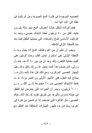 ‫ﺍﻟﻌﺼﺒﻴﻪ ﺍﻟﻤﻭﺠﻭﺩﺓ ﻓﻰ ﻗﺸﺭﺓ ﺍﻟﻤﺦ ﺍﻟﺒﺼﺭﻴﻪ ﻭﻤﻥ ﺜﻡ ﺘﺜﺒﺕ ﻓﻰ‬
                                 ‫ﻋﻘﻠﻪ ﺇﻟﻰ ﺍﻷﺒﺩ ﺃﻨﻬﺎ ﺃﻤﻪ...‬
‫ﻓﻌﻨﺩ ﺍﻟﻭﻻﺩﺓ ﺘﺸﻜل ﺨﻼﻴﺎ ﺃﻋﺼﺎﺏ ﺍﻟﻤﺦ ﻨﺤﻭ ﻤﺎﺌﺔ ﺒﻠﻴـﻭﻥ‬
‫ﺨﻠﻴﻪ، ﺃﻜﺜﺭ ﻤﻥ ٠٥ ﺘﺭﻴﻠﻴﻭﻥ ﻨﻘﻁﺔ ﺍﺸﺘﺒﺎﻙ ﻋﺼﺒﻰ، ﻭﻴﺘﺤـﺩﺩ‬
‫ﺍﻟﺘﺭﻜﻴﺏ ﺍﻷﺴﺎﺴﻰ ﻟﻠﻤﺦ ﻭﺍﻟﺼﻔﺎﺕ ﺍﻟﺘﻰ ﻴﺤﻤﻠﻬﺎ ﺍﻟﻁﻔل ﻓﻴﻤﺎ ﺒﻌﺩ‬
                              ‫ﻤﻨﺫ ﺍﻟﻠﺤﻅﺔ ﺍﻷﻭﻟﻰ ﻟﺘﺸﻜﻠﻪ.‬
‫ﻭﻴﺠﺏ ﺃﻥ ﻨﻌﻠﻡ ﺃﻥ ﻤﻥ ﺃﻫﻡ ﻭﻅﺎﺌﻑ ﺍﻟﻤﺦ ﺃﻨﻪ ﻴﻌﻤل ﻭﻤﻨـﺫ‬
‫ﺍﻟﻠﺤﻅﺔ ﺍﻷﻭﻟﻰ ﻋﻠﻰ ﺍﺴﺘﻤﺭﺍﺭ ﻨﺒﺽ ﺍﻟﻘﻠﺏ ﻭﺤﺙ ﺍﻟﺭﺌﺘﻴﻥ ﻋﻠﻰ‬
‫ﺍﻟﻘﻴﺎﻡ ﺒﻌﻤﻠﻴﺔ ﺍﻟﺘﻨﻔﺱ، ﻭﻟﻘﺩ ﻭﺠﺩ ﺃﻥ ﻤﻥ ﺒﻴﻥ ٠٨ ﺃﻟـﻑ ﻋﺎﻤـل‬
‫ﻭﺭﺍﺜﻰ، ﻓﺈﻥ ﻨﺼﻑ ﻫﺫﺍ ﺍﻟﻌﺩﺩ ﻴﻌﻤل ﻋﻠـﻰ ﺘﺸـﻜﻴل ﻭﺘﺸـﻐﻴل‬
‫ﺍﻟﺠﻬﺎﺯ ﺍﻟﻌﺼﺒﻰ ﺍﻟﻤﺭﻜﺯﻯ، ﻭﻤﻊ ﺫﻟﻙ ﻓﺈﻥ ﻫﺫﺍ ﻻﻴﻌـﺎﺩل ﻤـﺎ‬
‫ﻴﺤﺘﺎﺝ ﺇﻟﻴﻪ ﺍﻟﻌﻘل، ﻓﻔﻰ ﺍﻷﺸﻬﺭ ﺍﻷﻭﻟﻰ ﻤﻥ ﺍﻟﻌﻤﺭ ﻴﺯﺩﺍﺩ ﻋـﺩﺩ‬
‫ﻨﻘﺎﻁ ﺍﻻﺸﺘﺒﺎﻙ ﺍﻟﻌﺼﺒﻰ ﻤﻥ ٠٢ ﻤﺠﻤﻭﻋﺔ ﺇﻟـﻰ ﺃﻜﺜـﺭ ﻤـﻥ‬
‫٠٠٠١ ﺘﺭﻴﻠﻴﻭﻥ، ﻭﻴﺒﺩﻭ ﺃﻥ ﺍﻟﺨﺒﺭﺍﺕ ﺍﻟﺘﻰ ﻴﺘﻌﺭﺽ ﻟﻬﺎ ﺍﻟﻁﻔل‬
‫ﻓﻰ ﺤﻴﺎﺘﻪ ﺘﻤﺎﺭﺱ ﺘﺄﺜﻴﺭﻫﺎ ﻋﻥ ﻁﺭﻴﻕ ﺘﻘﻭﻴﻪ ﻨﻘـﺎﻁ ﺍﻻﺸـﺘﺒﺎﻙ‬
‫ﺍﻟﻌﺼﺒﻰ، ﻤﺜل ﺍﻟﺫﺍﻜﺭﺓ ﺍﻟﺘﻰ ﺘﻀﻌﻑ ﺇﺫﺍ ﻟﻡ ﺘﺸﺤﻥ ﻤﻥ ﻓﺘﺭﺓ ﺇﻟﻰ‬
‫ﺃﺨﺭﻯ، ﻭﻴﺘﺯﺍﻤﻥ ﺒﺩﺀ ﻅﻬﻭﺭ ﺍﻟﻤﻬﺎﺭﺍﺕ ﺍﻟﻤﺨﺘﻠﻔﺔ ﻋﻨﺩ ﺍﻟﻁﻔل ﻤﻊ‬




                       ‫- ٣٤٧ -‬
 