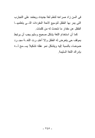 ‫ﻓﻰ ﺍﻟﺴﻥ ﺯﺍﺩ ﺼﺭﺍﻋﻪ ﻟﺘﻌﻠﻡ ﻟﻐﺔ ﺠﺩﻴﺩﺓ، ﻭﻴﻌﺘﻤﺩ ﻋﻠﻰ ﺍﻟﺘﺠﺎﺭﺏ‬
‫ﺍﻟﺘﻰ ﻴﻤﺭ ﺒﻬﺎ ﺍﻟﻁﻔل ﻟﺘﻭﺴﻴﻊ ﻻﺌﺤﺔ ﺍﻟﻤﻔﺭﺩﺍﺕ ﺍﻟﺘـﻰ ﻴﺘﻌﻠﻤﻬـﺎ‬
                 ‫ﺍﻟﻁﻔل ﻋﻥ ﻤﻘﺩﺍﺭ ﻤﺎ ﻨﺘﺤﺩﺙ ﻟﻪ ﻤﻥ ﻜﻠﻤﺎﺕ.‬
‫ﻜﻤﺎ ﺃﻥ ﺍﺴﺘﺨﺩﺍﻡ ﺍﻟﻠﻐﺔ ﻴﺸﻜل ﺼﺤﻴﺢ ﻭﺴﻠﻴﻡ ﻴﺠﺏ ﺃﻥ ﻴﺭﺘﺒﻁ‬
‫ﺒﻤﻭﻗﻑ ﺤﻰ ﻴﺘﻌﺭﺽ ﻟﻪ ﺍﻟﻁﻔل ﻭﺇﻻ ﺃﻋﺘﺒـﺭﺕ ﺍﻟﻠﻐـﺔ ﻤﺠـﺭﺩ‬
‫ﻀﻭﻀﺎﺀ ﺒﺎﻟﻨﺴﺒﺔ ﺇﻟﻴﻪ ﻭﻴﺘﺸﻜل ﻨﻤﻭ ﻋﻘﻠﻪ ﺘﺸﻜﻴﻼ ﻴﺴـﻤﺢ ﻟـﻪ‬
                                   ‫ﺒﺈﺩﺭﺍﻙ ﺍﻟﻠﻐﺔ ﺍﻟﺴﻠﻴﻤﺔ.‬




                       ‫- ٥٤٧ -‬
 