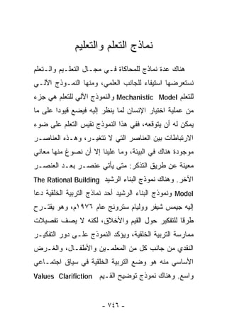 ‫ﻨﻤﺎﺫﺝ ﺍﻟﺘﻌﻠﻡ ﻭﺍﻟﺘﻌﻠﻴﻡ‬
‫ﻫﻨﺎﻙ ﻋﺩﺓ ﻨﻤﺎﺫﺝ ﻟﻠﻤﺤﺎﻜﺎﺓ ﻓـﻲ ﻤﺠـﺎل ﺍﻟﺘﻌﻠـﻴﻡ ﻭﺍﻟـﺘﻌﻠﻡ‬
‫ﻨﺴﺘﻌﺭﻀﻬﺎ ﺍﺴﺘﻴﻔﺎﺀ ﻟﻠﺠﺎﻨﺏ ﺍﻟﻌﻠﻤﻲ، ﻭﻤﻨﻬﺎ ﺍﻟﻨﻤـﻭﺫﺝ ﺍﻵﻟـﻲ‬
                                    ‫‪‬‬
‫ﻟﻠﺘﻌﻠﻡ ‪ Mechanistic Model‬ﻭﺍﻟﻨﻤﻭﺫﺝ ﺍﻵﻟﻲ ﻟﻠﺘﻌﻠﻡ ﻫﻲ ﺠﺯﺀ‬
‫ﻤﻥ ﻋﻤﻠﻴﺔ ﺍﺨﺘﻴﺎﺭ ﺍﻹﻨﺴﺎﻥ ﻟﻤﺎ ﻴﻨﻅﺭ ﺇﻟﻴﻪ ﻓﻴﻀﻊ ﻗﻴﻭﺩﺍ ﻋﻠﻰ ﻤﺎ‬
       ‫ﹰ‬
‫ﻴﻤﻜﻥ ﻟﻪ ﺃﻥ ﻴﺘﻭﻗﻌﻪ، ﻓﻔﻲ ﻫﺫﺍ ﺍﻟﻨﻤﻭﺫﺝ ﻨﻘﻴﺱ ﺍﻟﺘﻌﻠﻡ ﻋﻠﻰ ﻀﻭﺀ‬
‫ﺍﻻﺭﺘﺒﺎﻁﺎﺕ ﺒﻴﻥ ﺍﻟﻌﻨﺎﺼﺭ ﺍﻟﺘﻲ ﻻ ﺘﺘﻐﻴـﺭ، ﻭﻫـﺫﻩ ﺍﻟﻌﻨﺎﺼـﺭ‬
‫ﻤﻭﺠﻭﺩﺓ ﻫﻨﺎﻙ ﻓﻲ ﺍﻟﺒﻴﺌﺔ، ﻭﻤﺎ ﻋﻠﻴﻨﺎ ﺇﻻ ﺃﻥ ﻨﺼﻭﻍ ﻤﻨﻬﺎ ﻤﻌﺎﻨﻲ‬
‫ﻤﻌﻴﻨﺔ ﻋﻥ ﻁﺭﻴﻕ ﺍﻟﺘﺫﻜﺭ: ﻤﺘﻰ ﻴﺄﺘﻲ ﻋﻨﺼـﺭ ﺒﻌـﺩ ﺍﻟﻌﻨﺼـﺭ‬
‫ﺍﻵﺨﺭ. ﻭﻫﻨﺎﻙ ﻨﻤﻭﺫﺝ ﺍﻟﺒﻨﺎﺀ ﺍﻟﺭﺸﻴﺩ ‪The Rational Building‬‬
‫‪ Model‬ﻭﻨﻤﻭﺫﺝ ﺍﻟﺒﻨﺎﺀ ﺍﻟﺭﺸﻴﺩ ﺃﺤﺩ ﻨﻤﺎﺫﺝ ﺍﻟﺘﺭﺒﻴﺔ ﺍﻟﺨﻠﻘﻴﺔ ﺩﻋﺎ‬
‫ﺇﻟﻴﻪ ﺠﻴﻤﺱ ﺸﻴﻔﺭ ﻭﻭﻟﻴﺎﻡ ﺴﺘﺭﻭﻨﺞ ﻋﺎﻡ ٦٧٩١ﻡ، ﻭﻫﻭ ﻴﻘﺘـﺭﺡ‬
‫ﻁﺭﻗﺎ ﻟﻠﺘﻔﻜﻴﺭ ﺤﻭل ﺍﻟﻘﻴﻡ ﻭﺍﻷﺨﻼﻕ، ﻟﻜﻨﻪ ﻻ ﻴﺼﻑ ﺘﻔﺼﻴﻼﺕ‬
                                            ‫ﹰ‬
‫ﻤﻤﺎﺭﺴﺔ ﺍﻟﺘﺭﺒﻴﺔ ﺍﻟﺨﻠﻘﻴﺔ، ﻭﻴﺅﻜﺩ ﺍﻟﻨﻤﻭﺫﺝ ﻋﻠـﻰ ﺩﻭﺭ ﺍﻟﺘﻔﻜﻴـﺭ‬
‫ﺍﻟﻨﻘﺩﻱ ﻤﻥ ﺠﺎﻨﺏ ﻜل ﻤﻥ ﺍﻟﻤﻌﻠﻤـﻴﻥ ﻭﺍﻷﻁﻔـﺎل، ﻭﺍﻟﻐـﺭﺽ‬
‫ﺍﻷﺴﺎﺴﻲ ﻤﻨﻪ ﻫﻭ ﻭﻀﻊ ﺍﻟﺘﺭﺒﻴﺔ ﺍﻟﺨﻠﻘﻴﺔ ﻓﻲ ﺴﻴﺎﻕ ﺍﺠﺘﻤـﺎﻋﻲ‬
‫‪Values Clarifiction‬‬    ‫ﻭﺍﺴﻊ. ﻭﻫﻨﺎﻙ ﻨﻤﻭﺫﺝ ﺘﻭﻀﻴﺢ ﺍﻟﻘـﻴﻡ‬


                       ‫- ٦٤٧ -‬
 