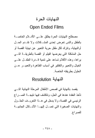 ‫ﺍﻟﻨﻬﺎﻴﺎﺕ ﺍﻟﺤﺭﺓ‬
            ‫‪Open Ended Films‬‬

‫ﻤﺼﻁﻠﺢ ﺍﻟﻨﻬﺎﻴﺎﺕ ﺍﻟﺤﺭﺓ ﻴﻁﻠﻕ ﻋﻠـﻰ ﺍﻷﻓـﻼﻡ ﺍﻟﺨﺎﺼـﺔ‬
‫ﺒﺎﻟﻁﻔل ﻭﺍﻟﺘﺱ ﺘﻌﺭﺽ ﺇﺤﺩﻯ ﺍﻟﻤﺸـﻜﻼﺕ ﻭﻻ ﺘﻘـﺩﻡ ﺍﻟﺤـل‬
‫ﺃﻭﺍﻟﻨﻬﺎﻴﺔ، ﻭﺘﺘﺭﻙ ﻟﻜل ﻁﻔل ﺤﺭﻴﺔ ﺍﻟﺘﻌﺒﻴﺭ ﻋﻥ ﻨﻬﺎﻴﺔ ﺍﻟﻘﺼﺔ ﺃﻭ‬
‫ﺤل ﺍﻟﻤﺸﻜﻠﺔ ﺍﻟﺘﻲ ﻴﻌﺭﻀﻬﺎ ﺍﻟﻔﻴﻠﻡ ﺃﻭ ﺍﻟﻘﺼﺔ ﺒﺎﻟﻁﺭﻴﻘـﺔ ﺍﻟﺘـﻲ‬
‫ﻴﺭﺍﻫﺎ، ﻭﻫﺫﻩ ﺍﻷﻓﻼﻡ ﺘﺴﺎﻋﺩ ﻋﻠﻰ ﺘﻨﻤﻴﺔ ﻗـﺩﺭﺓ ﺍﻟﻁﻔـل ﻋﻠـﻰ‬
‫ﺍﻟﺨﻴﺎل ﻭﺍﻟﺘﻌﺒﻴﺭ ﻭﺍﻟﺘﻔﻜﻴﺭ ﻓﻲ ﺃﺴﺒﺎﺏ ﺍﻟﻅﺎﻫﺭﺓ ﻭﺍﻟﺘﻌﺒﻴـﺭ ﻋـﻥ‬
                                 ‫ﺍﻟﺤﻠﻭل ﺒﻁﺭﻴﻘﺘﻪ ﺍﻟﺨﺎﺼﺔ.‬

              ‫ﺍﻟﻨﻬﺎﻴﺔ ‪Resolution‬‬

‫ﻴﻘﺼﺩ ﺒﺎﻟﻨﻬﺎﻴﺔ ﻓﻲ ﻗﺼﺹ ﺍﻷﻁﻔﺎل ﺍﻟﻤﺭﺤﻠﺔ ﺍﻟﻨﻬﺎﺌﻴﺔ ﺍﻟﺘـﻲ‬
‫ﺘﺄﺨﺫ ﺍﻟﻌﻘﺩﺓ ﻋﻨﺩﻫﺎ ﻓﻲ ﺍﻟﺤل، ﻭﺘﺘﻜﺸﻑ ﻓﻴﻬﺎ ﻨﺘﻴﺠـﺔ ﺍﻟﺼـﺭﺍﻉ‬
‫ﺍﻟﺭﺌﻴﺴﻲ ﻓﻲ ﺍﻟﻘﺼﺔ، ﻭﻻ ﻴﺩﺨل ﻓﻲ ﻫـﺫﺍ ﺍﻟﺘﻌﺭﻴـﻑ ﺍﻟﺤﻠـﻭل‬
‫ﻭﺍﻟﻨﻬﺎﻴﺎﺕ ﺍﻟﺼﻐﻴﺭﺓ ﺍﻟﺘﻲ ﺘﺼـل ﺇﻟﻴﻬـﺎ ﺍﻷﺸـﻜﺎل ﺍﻟﺠﺎﻨﺒﻴـﺔ‬
                                               ‫ﻟﻠﺼﺭﺍﻉ.‬



                       ‫- ٨٤٧ -‬
 