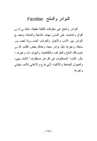 ‫ﺍﻟﻨﻭﺍﺩﺭ ﻭﺍﻟﻤﻠﺢ ‪Facetiae‬‬

‫ﺍﻟﻨﻭﺍﺩﺭ ﻭﺍﻟ ِﻠﺢ ﻫﻲ ﻤﺘﻔﺭﻗﺎﺕ ﺜﻘﺎﻓﻴﺔ ﺨﻔﻴﻔﺔ، ﹸﺤﻜـﻰ ﻓـﻰ‬
        ‫ﺘ‬                            ‫ﻤ‬
‫ﺃﻗﻭﺍل ﻭﺃﺤﺎﺩﻴﺙ ﻋﻠﻰ ﺍﻟﻨﺎﺱ، ﺒﻬﺩﻑ ﺍﻟﺘﺴﻠﻴﺔ ﻭﺍﻟﻤﺘﻌﺔ، ﻭﺘﺠﻤـﻊ‬
‫ﺍﻟﻨﻭﺍﺩﺭ ﺒﻴﻥ ﺍﻷﺩﺏ ﻭﺍﻷﺨﺒﺎﺭ ﻭﺍﻟﻐﺭﺍﺌﺏ ﺍﻟﻤﻨﺴـﻭﺒﺔ ﻟﻌﺼـﻭﺭ‬
‫ﺴﺎﺒﻘﺔ، ﻭﻏﻴﺭﻫﺎ ﻤﺜل ﻨﻭﺍﺩﺭ ﺤﺠﺎ، ﻭﻫﻨﺎﻙ ﺒﻌﺽ ﺍﻟﻜﺘﺏ ﺍﻟﺘـﻰ‬
‫ﺘﻀﻡ ﺘﻠﻙ ﺍﻟﻤﻠﺢ ﻭﺍﻟﻁﺭﺍﺌﻑ ﻭﺍﻟﻔﻜﺎﻫﻴﺎﺕ ﻭﺍﻟﻬﺯﻟﻴـﺎﺕ ﻭﻏﻴﺭﻫـﺎ‬
‫ﻤﺜل: ﻜﺘﺎﺏ” ﺍﻟﻤﺴﺘﻁﺭﻑ ﻓﻰ ﻜل ﻓﻥ ﻤﺴﺘﻅﺭﻑ” ﻟﻼﺒﺸـﻴﻬﻰ،‬
‫ﻭﺍﻟﺤﻴﻭﺍﻥ ﻟﻠﺠﺎﺤﻅ ﻭﺍﻷﺫﻜﻴﺎﺀ ﻷﺒﻲ ﻓﺭﺝ ﻭﺍﻷﻏﺎﻨﻲ ﻟﻸﺼـﻔﻬﺎﻨﻲ‬
                                              ‫ﻭﻏﻴﺭﻫﺎ.‬




                       ‫- ٩٤٧ -‬
 