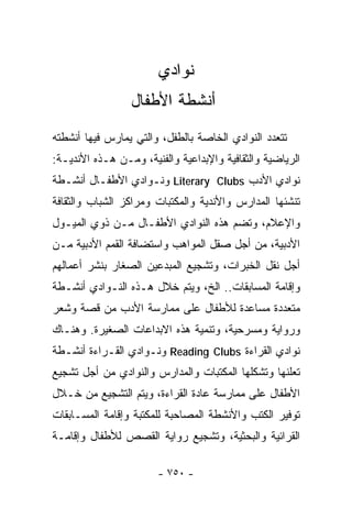 ‫ﻨﻭﺍﺩﻱ‬
                 ‫ﺃﻨﺸﻁﺔ ﺍﻷﻁﻔﺎل‬
‫ﺘﺘﻌﺩﺩ ﺍﻟﻨﻭﺍﺩﻱ ﺍﻟﺨﺎﺼﺔ ﺒﺎﻟﻁﻔل، ﻭﺍﻟﺘﻲ ﻴﻤﺎﺭﺱ ﻓﻴﻬﺎ ﺃﻨﺸﻁﺘﻪ‬
‫ﺍﻟﺭﻴﺎﻀﻴﺔ ﻭﺍﻟﺜﻘﺎﻓﻴﺔ ﻭﺍﻹﺒﺩﺍﻋﻴﺔ ﻭﺍﻟﻔﻨﻴﺔ، ﻭﻤـﻥ ﻫـﺫﻩ ﺍﻷﻨﺩﻴـﺔ:‬
‫ﻨﻭﺍﺩﻱ ﺍﻷﺩﺏ ‪ Literary Clubs‬ﻭﻨـﻭﺍﺩﻱ ﺍﻷﻁﻔـﺎل ﺃﻨﺸـﻁﺔ‬
‫ﺘﻨﺸﺌﻬﺎ ﺍﻟﻤﺩﺍﺭﺱ ﻭﺍﻷﻨﺩﻴﺔ ﻭﺍﻟﻤﻜﺘﺒﺎﺕ ﻭﻤﺭﺍﻜﺯ ﺍﻟﺸﺒﺎﺏ ﻭﺍﻟﺜﻘﺎﻓﺔ‬
‫ﻭﺍﻹﻋﻼﻡ، ﻭﺘﻀﻡ ﻫﺫﻩ ﺍﻟﻨﻭﺍﺩﻱ ﺍﻷﻁﻔـﺎل ﻤـﻥ ﺫﻭﻱ ﺍﻟﻤﻴـﻭل‬
‫ﺍﻷﺩﺒﻴﺔ، ﻤﻥ ﺃﺠل ﺼﻘل ﺍﻟﻤﻭﺍﻫﺏ ﻭﺍﺴﺘﻀﺎﻓﺔ ﺍﻟﻘﻤﻡ ﺍﻷﺩﺒﻴﺔ ﻤـﻥ‬
‫ﺃﺠل ﻨﻘل ﺍﻟﺨﺒﺭﺍﺕ، ﻭﺘﺸﺠﻴﻊ ﺍﻟﻤﺒﺩﻋﻴﻥ ﺍﻟﺼﻐﺎﺭ ﺒﻨﺸﺭ ﺃﻋﻤﺎﻟﻬﻡ‬
‫ﻭﺇﻗﺎﻤﺔ ﺍﻟﻤﺴﺎﺒﻘﺎﺕ.. ﺍﻟﺦ، ﻭﻴﺘﻡ ﺨﻼل ﻫـﺫﻩ ﺍﻟﻨـﻭﺍﺩﻱ ﺃﻨﺸـﻁﺔ‬
‫ﻤﺘﻌﺩﺩﺓ ﻤﺴﺎﻋﺩﺓ ﻟﻸﻁﻔﺎل ﻋﻠﻰ ﻤﻤﺎﺭﺴﺔ ﺍﻷﺩﺏ ﻤﻥ ﻗﺼﺔ ﻭﺸﻌﺭ‬
‫ﻭﺭﻭﺍﻴﺔ ﻭﻤﺴﺭﺤﻴﺔ، ﻭﺘﻨﻤﻴﺔ ﻫﺫﻩ ﺍﻻﺒﺩﺍﻋﺎﺕ ﺍﻟﺼﻐﻴﺭﺓ. ﻭﻫﻨـﺎﻙ‬
‫ﻨﻭﺍﺩﻱ ﺍﻟﻘﺭﺍﺀﺓ ‪ Reading Clubs‬ﻭﻨـﻭﺍﺩﻱ ﺍﻟﻘـﺭﺍﺀﺓ ﺃﻨﺸـﻁﺔ‬
‫ﺘﻌﻠﻨﻬﺎ ﻭﺘﺸﻜﻠﻬﺎ ﺍﻟﻤﻜﺘﺒﺎﺕ ﻭﺍﻟﻤﺩﺍﺭﺱ ﻭﺍﻟﻨﻭﺍﺩﻱ ﻤﻥ ﺃﺠل ﺘﺸﺠﻴﻊ‬
‫ﺍﻷﻁﻔﺎل ﻋﻠﻰ ﻤﻤﺎﺭﺴﺔ ﻋﺎﺩﺓ ﺍﻟﻘﺭﺍﺀﺓ، ﻭﻴﺘﻡ ﺍﻟﺘﺸﺠﻴﻊ ﻤﻥ ﺨـﻼل‬
‫ﺘﻭﻓﻴﺭ ﺍﻟﻜﺘﺏ ﻭﺍﻷﻨﺸﻁﺔ ﺍﻟﻤﺼﺎﺤﺒﺔ ﻟﻠﻤﻜﺘﺒﺔ ﻭﺇﻗﺎﻤﺔ ﺍﻟﻤﺴـﺎﺒﻘﺎﺕ‬
‫ﺍﻟﻘﺭﺍﺌﻴﺔ ﻭﺍﻟﺒﺤﺜﻴﺔ، ﻭﺘﺸﺠﻴﻊ ﺭﻭﺍﻴﺔ ﺍﻟﻘﺼﺹ ﻟﻸﻁﻔﺎل ﻭﺇﻗﺎﻤـﺔ‬

                       ‫- ٠٥٧ -‬
 
