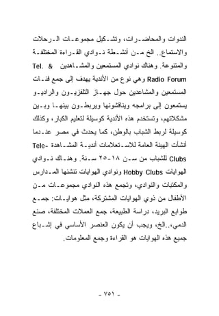‫ﺍﻟﻨﺩﻭﺍﺕ ﻭﺍﻟﻤﺤﺎﻀـﺭﺍﺕ، ﻭﺘﺸـﻜﻴل ﻤﺠﻤﻭﻋـﺎﺕ ﺍﻟـﺭﺤﻼﺕ‬
‫ﻭﺍﻻﺴﺘﻤﺎﻉ.. ﺍﻟﺦ ﻤـﻥ ﺃﻨﺸـﻁﺔ ﻨـﻭﺍﺩﻱ ﺍﻟﻘـﺭﺍﺀﺓ ﺍﻟﻤﺨﺘﻠﻔـﺔ‬
‫& .‪Tel‬‬   ‫ﻭﺍﻟﻤﺘﻨﻭﻋﺔ. ﻭﻫﻨﺎﻙ ﻨﻭﺍﺩﻱ ﺍﻟﻤﺴﺘﻤﻌﻴﻥ ﻭﺍﻟﻤﺸـﺎﻫﺩﻴﻥ‬
‫‪ Radio Forum‬ﻭﻫﻲ ﻨﻭﻉ ﻤﻥ ﺍﻷﻨﺩﻴﺔ ﻴﻬﺩﻑ ﺇﻟﻰ ﺠﻤﻊ ﻓﺌـﺎﺕ‬
‫ﺍﻟﻤﺴﺘﻤﻌﻴﻥ ﻭﺍﻟﻤﺸﺎﻋﺩﻴﻥ ﺤﻭل ﺠﻬـﺎﺯ ﺍﻟﺘﻠﻔﺯﻴـﻭﻥ ﻭﺍﻟﺭﺍﺩﻴـﻭ‬
‫ﻴﺴﺘﻤﻌﻭﻥ ﺇﻟﻰ ﺒﺭﺍﻤﺠﻪ ﻭﻴﻨﺎﻗﺸﻭﻨﻬﺎ ﻭﻴﺭﺒﻁـﻭﻥ ﺒﻴﻨﻬـﺎ ﻭﺒـﻴﻥ‬
‫ﻤﺸﻜﻼﺘﻬﻡ، ﻭﺘﺴﺘﺨﺩﻡ ﻫﺫﻩ ﺍﻷﻨﺩﻴﺔ ﻜﻭﺴﻴﻠﺔ ﻟﺘﻌﻠﻴﻡ ﺍﻟﻜﺒﺎﺭ، ﻭﻜﺫﻟﻙ‬
‫ﻜﻭﺴﻴﻠﺔ ﻟﺭﺒﻁ ﺍﻟﺸﺒﺎﺏ ﺒﺎﻟﻭﻁﻥ، ﻜﻤﺎ ﻴﺤﺩﺙ ﻓﻲ ﻤﺼﺭ ﻋﻨـﺩﻤﺎ‬
‫ﺃﻨﺸﺄﺕ ﺍﻟﻬﻴﺌﺔ ﺍﻟﻌﺎﻤﺔ ﻟﻼﺴـﺘﻌﻼﻤﺎﺕ ﺃﻨﺩﻴـﺔ ﺍﻟﻤﺸـﺎﻫﺩﺓ -‪Tele‬‬
‫‪ Clubs‬ﻟﻠﺸﺒﺎﺏ ﻤﻥ ﺴـﻥ ٨١-٥٢ ﺴـﻨﺔ. ﻭﻫﻨـﺎﻙ ﻨـﻭﺍﺩﻱ‬
‫ﺍﻟﻬﻭﺍﻴﺎﺕ ‪ Hobby Clubs‬ﻭﻨﻭﺍﺩﻱ ﺍﻟﻬﻭﺍﻴﺎﺕ ﺘﻨﺸﺌﻬﺎ ﺍﻟﻤـﺩﺍﺭﺱ‬
‫ﻭﺍﻟﻤﻜﺘﺒﺎﺕ ﻭﺍﻟﻨﻭﺍﺩﻱ، ﻭﺘﺠﻤﻊ ﻫﺫﻩ ﺍﻟﻨﻭﺍﺩﻱ ﻤﺠﻤﻭﻋـﺎﺕ ﻤـﻥ‬
‫ﺍﻷﻁﻔﺎل ﻤﻥ ﺫﻭﻱ ﺍﻟﻬﻭﺍﻴﺎﺕ ﺍﻟﻤﺸﺘﺭﻜﺔ، ﻤﺜل ﻫﻭﺍﻴـﺎﺕ: ﺠﻤـﻊ‬
‫ﻁﻭﺍﺒﻊ ﺍﻟﺒﺭﻴﺩ، ﺩﺭﺍﺴﺔ ﺍﻟﻁﺒﻴﻌﺔ، ﺠﻤﻊ ﺍﻟﻌﻤﻼﺕ ﺍﻟﻤﺨﺘﻠﻔﺔ، ﺼﻨﻊ‬
‫ﺍﻟﺩﻤﻲ،..ﺍﻟﺦ، ﻭﻴﺠﺏ ﺃﻥ ﻴﻜﻭﻥ ﺍﻟﻌﻨﺼﺭ ﺍﻷﺴﺎﺴﻲ ﻓﻲ ﺇﺸـﺒﺎﻉ‬
          ‫ﺠﻤﻴﻊ ﻫﺫﻩ ﺍﻟﻬﻭﺍﻴﺎﺕ ﻫﻭ ﺍﻟﻘﺭﺍﺀﺓ ﻭﺠﻤﻊ ﺍﻟﻤﻌﻠﻭﻤﺎﺕ.‬




                       ‫- ١٥٧ -‬
 