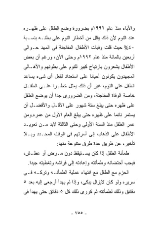 ‫ﻭﺍﻵﺒﺎﺀ ﻤﻨﺫ ﻋﺎﻡ ٢٩٩١ﻡ ﺒﻀﺭﻭﺭﺓ ﻭﻀﻊ ﺍﻟﻁﻔل ﻋﻠﻰ ﻅﻬـﺭﻩ‬
‫ﻋﻨﺩ ﺍﻟﻨﻭﻡ ﻷﻥ ﺫﻟﻙ ﻴﻘﻠل ﻤﻥ ﺃﺨﻁﺎﺭ ﺍﻟﻨﻭﻡ ﻋﻠﻰ ﺒﻁﻨـﻪ ﺒﻨﺴـﺒﺔ‬
‫٠٤% ﺤﻴﺙ ﻗﻠﺕ ﻭﻓﻴﺎﺕ ﺍﻷﻁﻔﺎل ﺍﻟﻤﻔﺎﺠﺌﺔ ﻓﻰ ﺍﻟﻤﻬﺩ ﺤـﻭﺍﻟﻰ‬
‫ﺃﺭﺒﻌﻴﻥ ﺒﺎﻟﻤﺎﺌﺔ ﻤﻨﺫ ﻋﺎﻡ ٢٩٩١ﻡ ﻭﺤﺘﻰ ﺍﻷﻥ، ﻭﺭﻏﻡ ﺃﻥ ﺒﻌﺽ‬
‫ﺍﻷﻁﻔﺎل ﻴﺸﻌﺭﻭﻥ ﺒﺎﺭﺘﻴﺎﺡ ﻜﺒﻴﺭ ﻟﻠﻨﻭﻡ ﻋﻠﻰ ﺒﻁﻭﻨﻬﻡ ﻭﺍﻷﻫـﺎﻟﻰ‬
‫ﺍﻟﻤﺠﻬﺩﻭﻥ ﻴﻜﻭﻨﻭﻥ ﺃﺤﻴﺎﻨﺎ ﻋﻠﻰ ﺍﺴﺘﻌﺩﺍﺩ ﻟﻔﻌل ﺃﻯ ﺸﻰﺀ ﻴﺴﺎﻋﺩ‬
‫ﺍﻟﻁﻔل ﻋﻠﻰ ﺍﻟﻨﻭﻡ، ﻏﻴﺭ ﺃﻥ ﺫﻟﻙ ﻴﻤﺜل ﺨﻁـﺭﺍ ﻋﻠـﻰ ﺍﻟﻁﻔـل‬
‫ﺨﺎﺼﺔ ﺍﻟﻭﻓﺎﺓ ﺍﻟﻤﻔﺎﺠﺌﺔ، ﻭﻤﻥ ﺍﻟﻀﺭﻭﺭﻯ ﺠﺩﺍ ﺃﻥ ﻴﻭﻀﻊ ﺍﻟﻁﻔل‬
‫ﻋﻠﻰ ﻅﻬﺭﻩ ﺤﺘﻰ ﻴﺒﻠﻎ ﺴﺘﺔ ﺸﻬﻭﺭ ﻋﻠﻰ ﺍﻷﻗـل ﻭﺍﻷﻓﻀـل ﺃﻥ‬
‫ﻴﺴﺘﻤﺭ ﻨﺎﺌﻤﺎ ﻋﻠﻰ ﻅﻬﺭﻩ ﺤﺘﻰ ﻴﺒﻠﻎ ﺍﻟﻌﺎﻡ ﺍﻷﻭل ﻤﻥ ﻋﻤﺭﻩ.ﻭﻤﻥ‬
‫ﻋﻤﺭ ﺍﻟﻁﻔل ﻤﻨﺫ ﺍﻟﺴﻨﺔ ﺍﻷﻭﻟﻰ ﻭﺤﺘﻰ ﺍﻟﺜﺎﻟﺜﺔ ﻻﺒﺩ ﻤـﻥ ﺘﻌﻭﻴـﺩ‬
‫ﺍﻷﻁﻔﺎل ﻋﻠﻰ ﺍﻟﺫﻫﺎﺏ ﺇﻟﻰ ﺃﺴﺭﺘﻬﻡ ﻓﻰ ﺍﻟﻭﻗﺕ ﺍﻟﻤﺤـﺩﺩ ﻭﺒـﻼ‬
                ‫ﺘﺄﺨﻴﺭ، ﻋﻥ ﻁﺭﻴﻕ ﻋﺩﺓ ﻁﺭﻕ ﻤﺘﻨﻭﻋﺔ ﻤﻨﻬﺎ:‬
‫ﻁﻤﺄﻨﺔ ﺍﻟﻁﻔل ﺇﺫﺍ ﻜﺎﻥ ﻴﺴـﺘﻴﻘﻅ ﺩﻭﻥ ﻤـﺭﺽ ﺃﻭ ﻋﻁـﺵ،‬
  ‫ﻓﻴﺠﺏ ﺃﺤﺘﻀﺎﻨﻪ ﻭﻁﻤﺄﻨﺘﻪ ﻭﺇﻋﺎﺩﺘﻪ ﺇﻟﻰ ﻓﺭﺍﺸﻪ ﻭﺘﻐﻁﻴﺘﻪ ﺠﻴﺩﺍ.‬
‫ﺍﻟﺤﺯﻡ ﻤﻊ ﺍﻟﻁﻔل ﻤﻊ ﺍﻨﺘﻬﺎﺀ ﻋﻤﻠﻴﺔ ﺍﻟﻁﻤﺄﻨـﻪ ﻭﺘﺭﻜـﻪ ﻓـﻰ‬
‫ﺴﺭﻴﺭﻩ ﻭﻟﻭ ﻜﺎﻥ ﻻﻴﺯﺍل ﻴﺒﻜﻰ، ﻭﺇﺫﺍ ﻟﻡ ﻴﻬﺩﺃ ﺃﺭﺠﻌﻰ ﺇﻟﻴﻪ ﺒﻌﺩ ٥‬
‫ﺩﻗﺎﺌﻕ ﻭﺫﻟﻙ ﻟﻁﻤﺄﻨﺘﻪ ﺜﻡ ﻜﺭﺭﻯ ﺫﻟﻙ ﻜل ٥ ﺩﻗﺎﺌﻕ ﺤﺘﻰ ﻴﻬﺩﺃ ﻓﻰ‬


                       ‫- ٥٥٧ -‬
 