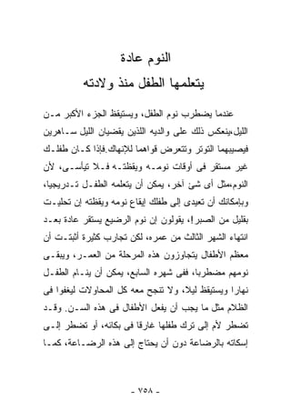 ‫ﺍﻟﻨﻭﻡ ﻋﺎﺩﺓ‬
          ‫ﻴﺘﻌﻠﻤﻬﺎ ﺍﻟﻁﻔل ﻤﻨﺫ ﻭﻻﺩﺘﻪ‬
‫ﻋﻨﺩﻤﺎ ﻴﻀﻁﺭﺏ ﻨﻭﻡ ﺍﻟﻁﻔل، ﻭﻴﺴﺘﻴﻘﻅ ﺍﻟﺠﺯﺀ ﺍﻷﻜﺒﺭ ﻤـﻥ‬
‫ﺍﻟﻠﻴل،ﻴﻨﻌﻜﺱ ﺫﻟﻙ ﻋﻠﻰ ﻭﺍﻟﺩﻴﻪ ﺍﻟﻠﺫﻴﻥ ﻴﻘﻀﻴﺎﻥ ﺍﻟﻠﻴل ﺴـﺎﻫﺭﻴﻥ‬
‫ﻓﻴﺼﻴﺒﻬﻤﺎ ﺍﻟﺘﻭﺘﺭ ﻭﺘﺘﻌﺭﺽ ﻗﻭﺍﻫﻤﺎ ﻟﻺﻨﻬﺎﻙ.ﻓﺈﺫﺍ ﻜـﺎﻥ ﻁﻔﻠـﻙ‬
‫ﻏﻴﺭ ﻤﺴﺘﻘﺭ ﻓﻰ ﺃﻭﻗﺎﺕ ﻨﻭﻤـﻪ ﻭﻴﻘﻅﺘـﻪ ﻓـﻼ ﺘﻴﺄﺴـﻰ، ﻷﻥ‬
‫ﺍﻟﻨﻭﻡ،ﻤﺜل ﺃﻯ ﺸﺊ ﺁﺨﺭ، ﻴﻤﻜﻥ ﺃﻥ ﻴﺘﻌﻠﻤﻪ ﺍﻟﻁﻔـل ﺘـﺩﺭﻴﺠﻴﺎ،‬
 ‫ﹰ‬
‫ﻭﺒﺈﻤﻜﺎﻨﻙ ﺃﻥ ﺘﻌﻴﺩﻯ ﺇﻟﻰ ﻁﻔﻠﻙ ﺇﻴﻘﺎﻉ ﻨﻭﻤﻪ ﻭﻴﻘﻅﺘﻪ ﺇﻥ ﺘﺤﻠﻴـﺕ‬
‫ﺒﻘﻠﻴل ﻤﻥ ﺍﻟﺼﺒﺭ!، ﻴﻘﻭﻟﻭﻥ ﺇﻥ ﻨﻭﻡ ﺍﻟﺭﻀﻴﻊ ﻴﺴﺘﻘﺭ ﻋﺎﺩﺓ ﺒﻌـﺩ‬
‫ﺍﻨﺘﻬﺎﺀ ﺍﻟﺸﻬﺭ ﺍﻟﺜﺎﻟﺙ ﻤﻥ ﻋﻤﺭﻩ، ﻟﻜﻥ ﺘﺠﺎﺭﺏ ﻜﺜﻴﺭﺓ ﺃﺜﺒﺘـﺕ ﺃﻥ‬
‫ﻤﻌﻅﻡ ﺍﻷﻁﻔﺎل ﻴﺘﺠﺎﻭﺯﻭﻥ ﻫﺫﻩ ﺍﻟﻤﺭﺤﻠﺔ ﻤﻥ ﺍﻟﻌﻤـﺭ، ﻭﻴﺒﻘـﻰ‬
‫ﻨﻭﻤﻬﻡ ﻤﻀﻁﺭﺒﺎ، ﻓﻔﻰ ﺸﻬﺭﻩ ﺍﻟﺴﺎﺒﻊ، ﻴﻤﻜﻥ ﺃﻥ ﻴﻨـﺎﻡ ﺍﻟﻁﻔـل‬
                                       ‫ﹰ‬
‫ﻨﻬﺎﺭﺍ ﻭﻴﺴﺘﻴﻘﻅ ﻟﻴﻼ، ﻭﻻ ﺘﻨﺠﺢ ﻤﻌﻪ ﻜل ﺍﻟﻤﺤﺎﻭﻻﺕ ﻟﻴﻐﻔﻭﺍ ﻓﻰ‬
                                   ‫ﹰ‬           ‫ﹰ‬
‫ﺍﻟﻅﻼﻡ ﻤﺜل ﻤﺎ ﻴﺠﺏ ﺃﻥ ﻴﻔﻌل ﺍﻷﻁﻔﺎل ﻓﻰ ﻫﺫﻩ ﺍﻟﺴـﻥ. ﻭﻗـﺩ‬
‫ﺘﻀﻁﺭ ﻷﻡ ﺇﻟﻰ ﺘﺭﻙ ﻁﻔﻠﻬﺎ ﻏﺎﺭﻗﺎ ﻓﻰ ﺒﻜﺎﺌﻪ، ﺃﻭ ﺘﻀﻁﺭ ﺇﻟـﻰ‬
                       ‫ﹰ‬
‫ﺇﺴﻜﺎﺘﻪ ﺒﺎﻟﺭﻀﺎﻋﺔ ﺩﻭﻥ ﺃﻥ ﻴﺤﺘﺎﺝ ﺇﻟﻰ ﻫﺫﻩ ﺍﻟﺭﻀـﺎﻋﺔ، ﻜﻤـﺎ‬



                       ‫- ٨٥٧ -‬
 