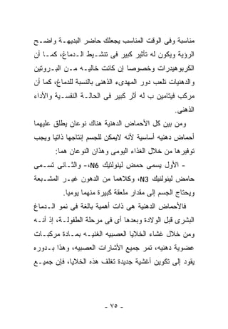 ‫ﻤﻨﺎﺴﺒﺔ ﻭﻓﻰ ﺍﻟﻭﻗﺕ ﺍﻟﻤﻨﺎﺴﺏ ﻴﺠﻌﻠﻙ ﺤﺎﻀﺭ ﺍﻟﺒﺩﻴﻬـﺔ ﻭﺍﻀـﺢ‬
‫ﺍﻟﺭﺅﻴﺔ ﻭﻴﻜﻭﻥ ﻟﻪ ﺘﺄﺜﻴﺭ ﻜﺒﻴﺭ ﻓﻰ ﺘﻨﺸـﻴﻁ ﺍﻟـﺩﻤﺎﻍ، ﻜﻤـﺎ ﺃﻥ‬
‫ﺍﻟﻜﺭﺒﻭﻫﻴﺩﺭﺍﺕ ﻭﺨﺼﻭﺼﺎ ﺇﻥ ﻜﺎﻨﺕ ﺨﺎﻟﻴـﻪ ﻤـﻥ ﺍﻟﺒـﺭﻭﺘﻴﻥ‬
‫ﻭﺍﻟﺩﻫﻨﻴﺎﺕ ﺘﻠﻌﺏ ﺩﻭﺭ ﺍﻟﻤﻬﺩﻯﺀ ﺍﻟﺫﻫﻨﻰ ﺒﺎﻟﻨﺴﺒﺔ ﻟﻠﺩﻤﺎﻍ، ﻜﻤﺎ ﺃﻥ‬
‫ﻤﺭﻜﺏ ﻓﻴﺘﺎﻤﻴﻥ ﺏ ﻟﻪ ﺃﺜﺭ ﻜﺒﻴﺭ ﻓﻰ ﺍﻟﺤﺎﻟـﺔ ﺍﻟﻨﻔﺴـﻴﺔ ﻭﺍﻷﺩﺍﺀ‬
                                                 ‫ﺍﻟﺫﻫﻨﻰ.‬
‫ﻭﻤﻥ ﺒﻴﻥ ﻜل ﺍﻷﺤﻤﺎﺽ ﺍﻟﺩﻫﻨﻴﺔ ﻫﻨﺎﻙ ﻨﻭﻋﺎﻥ ﻴﻁﻠﻕ ﻋﻠﻴﻬﻤﺎ‬
‫ﺃﺤﻤﺎﺽ ﺩﻫﻨﻴﻪ ﺃﺴﺎﺴﻴﺔ ﻷﻨﻪ ﻻﻴﻤﻜﻥ ﻟﻠﺠﺴﻡ ﺇﻨﺘﺎﺠﻬﺎ ﺫﺍﺘﻴﺎ ﻭﻴﺠﺏ‬
       ‫ﺘﻭﻓﻴﺭﻫﺎ ﻤﻥ ﺨﻼل ﺍﻟﻐﺫﺍﺀ ﺍﻟﻴﻭﻤﻰ ﻭﻫﺫﺍﻥ ﺍﻟﻨﻭﻋﺎﻥ ﻫﻤﺎ:‬
‫- ﺍﻷﻭل ﻴﺴﻤﻰ ﺤﻤﺽ ﻟﻴﻨﻭﻟﺘﻴﻙ 6‪ -،N‬ﻭﺍﻟﺜـﺎﻨﻰ ﺘﺴـﻤﻰ‬
‫ﺤﺎﻤﺽ ﻟﻴﻨﻭﻟﻨﻴﻙ 3‪ ،N‬ﻭﻜﻼﻫﻤﺎ ﻤﻥ ﺍﻟﺩﻫﻭﻥ ﻏﻴـﺭ ﺍﻟﻤﺸـﺒﻌﺔ‬
          ‫ﻭﻴﺤﺘﺎﺝ ﺍﻟﺠﺴﻡ ﺇﻟﻰ ﻤﻘﺩﺍﺭ ﻤﻠﻌﻘﺔ ﻜﺒﻴﺭﺓ ﻤﻨﻬﻤﺎ ﻴﻭﻤﻴﺎ.‬
‫ﻓﺎﻷﺤﻤﺎﺽ ﺍﻟﺩﻫﻨﻴﺔ ﻫﻰ ﺫﺍﺕ ﺃﻫﻤﻴﺔ ﺒﺎﻟﻐﺔ ﻓﻰ ﻨﻤﻭ ﺍﻟـﺩﻤﺎﻍ‬
‫ﺍﻟﺒﺸﺭﻯ ﻗﺒل ﺍﻟﻭﻻﺩﺓ ﻭﺒﻌﺩﻫﺎ ﺃﻯ ﻓﻰ ﻤﺭﺤﻠﺔ ﺍﻟﻁﻔﻭﻟـﺔ، ﺇﺫ ﺃﻨـﻪ‬
‫ﻭﻤﻥ ﺨﻼل ﻏﺸﺎﺀ ﺍﻟﺨﻼﻴﺎ ﺍﻟﻌﺼﺒﻴﻪ ﺍﻟﻐﻨﻴـﻪ ﺒﻤـﺎﺩﺓ ﻤﺭﻜﺒـﺎﺕ‬
‫ﻋﻀﻭﻴﺔ ﺩﻫﻨﻴﻪ، ﺘﻤﺭ ﺠﻤﻴﻊ ﺍﻷﺸﺎﺭﺍﺕ ﺍﻟﻌﺼﺒﻴﻪ، ﻭﻫﺫﺍ ﺒـﺩﻭﺭﻩ‬
‫ﻴﻘﻭﺩ ﺇﻟﻰ ﺘﻜﻭﻴﻥ ﺃﻏﺸﻴﺔ ﺠﺩﻴﺩﺓ ﺘﻐﻠﻑ ﻫﺫﻩ ﺍﻟﺨﻼﻴﺎ، ﻓﺈﻥ ﺠﻤﻴـﻊ‬




                        ‫- ٥٧ -‬
 