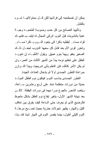 ‫ﻴﻤﻜﻥ ﺃﻥ ﺘﺼﻁﺤﺒﻪ ﺇﻟﻰ ﻓﺭﺍﺸﻬﺎ ﻟﻜﻥ ﻜـل ﻤﺤﺎﻭﻻﺘﻬـﺎ ﺘﺒـﻭﺀ‬
                                                   ‫ﺒﺎﻟﻔﺸل.‬
‫ﻭﺘﺄﺘﻴﻬﺎ ﺍﻟﻨﺼﺎﺌﺢ ﻤﻥ ﻜل ﺤﺩﺏ ﻭﺼﻭﺏ! ﺃﻁﻌﻤﻴـﻪ ﻭﺠﺒـﺔ‬
‫ﻏﻨﻴﺔ ﺒﺎﻟﻨﺸﻭﻴﺎﺕ ﻗﺒل ﺍﻟﻨﻭﻡ، ﺍﺘﺭﻜﻰ ﺍﻟﻤﺠﺎل ﻟﻪ ﻟﻴﻠﻌـﺏ ﻓﺘﻨﻬـﻙ‬
‫ﻗﻭﺍﻩ ﻤﺴﺎﺀ.. ﺃﻴﻘﻅﻴﻪ ﺒﺎﻜﺭﺍ ﻜﻰ ﻴﺘﻌﻭﺩ ﺍﻟﻨـﻭﻡ ﺒـﺎﻜﺭﺍ ًﻤﺴـﺎﺀ..‬
  ‫‪‬‬                             ‫ﹰ‬              ‫‪‬‬
‫ﻭﺘﺨﻭﺭ ﻗﻭﻯ ﺍﻷﻡ ﺒﻌﺩ ﻓﺸل ﻜل ﺴﻌﻴﻬﺎ ﺍﻟﺩﺅﻭﺏ ﻟﺠﻌـل ﺫﻟـﻙ‬
‫ﺍﻟﺼﻐﻴﺭ ﻴﻐﻔﻭ ﻭﻴﻬﻨﺄ ﺒﻨﻭﻡ ﻋﻤﻴﻕ. ﻭﻴﻘﻭل ﺍﻷﻁﺒـﺎﺀ ﺇﻥ ﺘﻌﻭﻴـﺩ‬
‫ﺍﻟﻁﻔل ﻋﻠﻰ ﺘﻨﻅﻴﻡ ﻨﻭﻤﻪ ﻴﺒﺩﺃ ﻤﻥ ﺍﻟﺸﻬﺭ ﺍﻟﺜﺎﻟﺙ ﻤﻥ ﺍﻟﻌﻤﺭ، ﻭﺇﻥ‬
‫ﻟﻡ ﻴﻜﻥ ﺍﻷﻤﺭ ﻜﺫﻟﻙ، ﻓﺈﻥ ﺍﻟﺘﻌﻠﻡ ﻴﺄﺘﻰ ﺘﺩﺭﻴﺠﻴﺎ، ﻭﻴﺒﺩﺃ ﺍﻟﺘـﻭﺍﺯﻥ‬
                ‫ﹰ‬
     ‫ﺒﻤﺭﺍﻋﺎﺓ ﺍﻟﺘﻁﻭﺭ ﺍﻟﺠﺴﺩﻯ ﺃﻭﻻ ﺜﻡ ﺒﺈﺩﺨﺎل ﺍﻟﻌﺎﺩﺍﺕ ﺍﻟﺠﻴﺩﺓ.‬
                               ‫ﹰ‬
‫ﺍﻟﺘﻁﻭﺭ ﺍﻟﺠﺴﺩﻯ ﻴﻨﺎﺴﺏ ﺍﻟﻨﻭﻡ: ﻓﻴﺘﻜﻭﻥ ﻨﻭﻡ ﺍﻟﻁﻔل ﺍﻟﻤﻭﻟـﺩ‬
‫ﺤﺩﻴﺜﺎ ﻤﻥ ﺩﻭﺭﺍﺕ ﻤﻨﺘﻅﻤﺔ ﺘﻤﺘﺩ ﻋﻠﻰ ﺃﺭﺒﻊ ﻭﻋﺸﺭﻴﻥ ﺴـﺎﻋﺔ،‬
                                            ‫ﹰ‬
‫ﻭﻴﻠﻌﺏ ﺍﻟﺸﻌﻭﺭ ﺒﺎﻟﺠﻭﻉ ﺩﻭﺭﺍ ﻤﻬﻤﺎ ﻓﻰ ﺩﻭﺭﺍﺕ ﺍﻟﻴﻘﻅﺔ. ﻻﻜـﻥ‬
                      ‫ﹰ‬    ‫ﹰ‬
‫ﺒﻌﺩ ﻨﻬﺎﻴﺔ ﺍﻟﺸﻬﺭ ﺍﻷﻭل، ﻴﺘﻐﻴﺭ ﺇﻴﻘﺎﻉ ﻨﻭﻡ ﺍﻟﻁﻔل ﺒﺸﻜل ﻤﻠﺤﻭﻅ‬
‫ﻓﺎﻟﺭﻀﻴﻊ ﺍﻟﺫﻯ ﻟﻡ ﻴﻌﺭﻑ ﺤﺘﻰ ﺍﻟﺴﺎﻋﺔ ﻜﻴﻑ ﻴﻔﺭﻕ ﺒﻴﻥ ﺘﻌﺎﻗﺏ‬
‫ﺍﻟﻠﻴل ﻭﺍﻟﻨﻬﺎﺭ، ﻴﻅﻬﺭ ﺘﺤﻭﻻﺕ ﺠﺫﺭﻴﺔ ﺒﺤﻴﺙ ﺘﺼـﺒﺢ ﻤﺭﺤﻠـﺔ‬
‫ﺍﻟﻨﻭﻡ ﺍﻟﻠﻴﻠﻰ ﺃﻁﻭل، ﺒﻴﻨﻤﺎ ﻴﻘﺼﺭ ﺍﻟﻨﻭﻡ ﻓﻰ ﺍﻟﻨﻬﺎﺭ ﺸﻴﺌﺎ ﻓﺸـﻴﺌﺎ،‬
 ‫ﹰ‬      ‫ﹰ‬




                        ‫- ٩٥٧ -‬
 