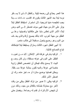 ‫ﻫﺫﺍ ﺍﻟﻌﻤﺭ ﻴﺤﺘﺎﺝ ﺇﻟﻰ ﺭﻀﻌﻪ ﻟﻴﻠﻴﺔ. ﻭﺍﻟﻁﻔل ﺍﻟـﺫﻯ ﻻ ﻴﺴـﺘﻘﺭ‬
‫ﻨﻭﻤﻪ ﻟﻴﻼ ﺒﻌﺩ ﺍﻟﺸﻬﺭ ﺍﻟﺜﺎﻟﺙ ﻴﻜﻭﻥ ﻗﺩ ﺍﻜﺘﺴﺏ ﻋـﺎﺩﺍﺕ ﺴـﻴﺌﺔ‬
                                            ‫ﹰ‬
‫ﻴﺠﺏ ﺘﺨﻠﻴﺼﻪ ﻤﻨﻬﺎ ﺘﺩﺭﻴﺠﻴﺎ، ﻻﻥ ﺍﺴﺘﻤﺭﺍﺭ ﺍﺴﺘﻴﻘﺎﻅ ﺍﻟﻁﻔل ﻟﻴﻼ‬
‫ﹰ‬                             ‫ﹰ‬
‫ﻴﺅﺜﺭ ﻋﻠﻰ ﺍﻷﻡ ﻤﻥ ﺠﻬﺔ، ﻓﻬﻰ ﺴﻭﻑ ﺘﻀﻁﺭ ﺇﻟـﻰ ﺍﻟﻨﻬـﻭﺽ‬
‫ﻟﻴﻼ، ﺍﻷﻤﺭ ﺍﻟﺫﻯ ﺘﻌﻜﺱ ﺴﻠﺒﺎ ﻋﻠﻰ ﻁﺎﻗﺎﺘﻬﺎ ﻭﻨﻔﺴﻴﺘﻬﺎ، ﻭﻋﻠـﻰ‬
                            ‫ﹰ‬                    ‫ﹰ‬
‫ﺍﻟﻁﻔل ﻤﻥ ﺠﻬﺔ ﺃﺨﺭﻯ، ﻻﻨﻪ ﺒﺫﻟﻙ ﻴﺼﺒﺢ ﺃﺭﻗﺎ،ﻭﺍﻟﺫﻯ ﻴﺨـﺎﻑ‬
            ‫ﹰ‬
     ‫ﻤﻥ ﺍﻟﻨﻭﻡ ﻭﻫﻭ ﺭﻀﻴﻊ ﻴﺘﺤﻭل ﻤﺴﺘﻘﺒﻼ ﺇﻟﻰ ﻁﺎﻟﺏ ﻤﺘﻌﺏ.‬
                    ‫ﹰ‬
‫ﺇﺫﺍ ﺃﻨﻬﻰ ﺍﻟﻁﻔل ﺸﻬﺭﻩ ﺍﻟﺜﺎﻟﺙ ﻭﻤﺎﺯﺍل ﻴﺴﺘﻴﻘﻅ ﻟﻴﻼ ﻓﺒﺈﻤﻜﺎﻨﻙ‬
         ‫ﹰ‬
                                    ‫ﺇﺘﺒﺎﻉ ﺍﻟﻨﺼﺎﺌﺢ ﺍﻟﺘﺎﻟﻴﺔ:‬
‫١. ﺍﺘﺭﻜﻴﻪ ﻴﻨﺎﻡ ﻓﻰ ﻏﺭﻓﺘﻪ ﻗﺩﺭ ﺍﻹﻤﻜﺎﻥ: ﻻﺒﺩ ﻤـﻥ ﺘﻌﻭﻴـﺩ‬
‫ﺍﻟﻁﻔل ﻋﻠﻰ ﺍﻟﻨﻭﻡ ﻓﻰ ﻏﺭﻓﻪ ﻤﺴﺘﻘﻠﺔ، ﻭﺇﻥ ﻜﺎﻥ ﻭﻀـﻊ‬
‫ﺍﻟﺒﻴﺕ ﻻ ﻴﺴﻤﺢ ﺒﺫﻟﻙ ﻓﻴﻤﻜﻥ ﺃﻥ ﺘﺨﺼﺹ ﻟﻠﻁﻔل ﺯﺍﻭﻴﺔ‬
‫ﺨﺎﺼﺔ ﻓﻰ ﻏﺭﻓﺔ ﻭﺍﻟﺩﻴﻪ ﺘﻜﻭﻥ ﺒﻤﺜﺎﺒﺔ ﻏﺭﻓﺔ ﻤﺴـﺘﻘﻠﺔ.‬
‫ﻭﻴﻤﻜﻥ ﻓﺼﻠﻬﺎ ﺒﻭﻀﻊ ﺴﺘﺎﺭﺓ ﺃﻭ ﺤـﺎﺠﺯ ﻤﺘﺤـﺭﻙ ﺇﻥ‬
                               ‫ﺍﻀﻁﺭ ﺍﻷﻤﺭ ﻟﺫﻟﻙ.‬
‫٢. ﺍﺘﺭﻜﻴﻪ ﻴﺒﻜﻰ: ﻻ ﻀﻴﺭ ﻤﻥ ﺘﺭﻙ ﺍﻟﻁﻔل ﻴﺒﻜﻰ ﻤﻥ ﻭﻗﺕ‬
‫ﻵﺨﺭ ﻤﻊ ﻤﺤﺎﻭﻟﺔ ﻁﻤﺄﻨﺘﻪ ﺒﺎﻟﻜﻼﻡ ﻤﻥ ﺒﻌﻴﺩ، ﻭﺫﻟﻙ ﺩﻭﻥ‬
‫ﺃﻥ ﺘﻨﻬﺽ ﺍﻷﻡ ﻟﺘﺭﺍﻩ ﺃﻭ ﺘﻘﺩﻡ ﻟﻪ ﺭﻀﺎﻋﺔ. ﻭﻴﻔﻀل ﺤﺘﻰ‬


                       ‫- ١٦٧ -‬
 