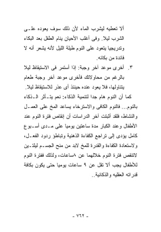 ‫ﺃﻻ ﺘﻌﻁﻴﻪ ﻟﻴﺸﺭﺏ ﺍﻟﻤﺎﺀ ﻷﻥ ﺫﻟﻙ ﺴﻭﻑ ﻴﻌﻭﺩﻩ ﻋﻠـﻰ‬
‫ﺍﻟﺸﺭﺏ ﻟﻴﻼ. ﻭﻓﻰ ﺃﻏﻠﺏ ﺍﻷﺤﻴﺎﻥ ﻴﻨﺎﻡ ﺍﻟﻁﻔل ﺒﻌﺩ ﺍﻟﺒﻜﺎﺀ‬
                                       ‫ﹰ‬
‫ﻭﺘﺩﺭﻴﺠﻴﺎ ﻴﺘﻌﻭﺩ ﻋﻠﻰ ﺍﻟﻨﻭﻡ ﻁﻴﻠﺔ ﺍﻟﻠﻴل ﻷﻨﻪ ﻴﺸﻌﺭ ﺃﻨﻪ ﻻ‬
                                          ‫ﹰ‬
                                    ‫ﻓﺎﺌﺩﺓ ﻤﻥ ﺒﻜﺎﺌﻪ.‬
‫٣. ﺃﺨﺭﻯ ﻤﻭﻋﺩ ﺁﺨﺭ ﻭﺠﺒﺔ: ﺇﺫﺍ ﺃﺴﺘﻤﺭ ﻓﻰ ﺍﻻﺴﺘﻴﻘﺎﻅ ﻟﻴﻼ‬
‫ﹰ‬
‫ﺒﺎﻟﺭﻏﻡ ﻤﻥ ﻤﺤﺎﻭﻻﺘﻙ ﻓﺄﺨﺭﻯ ﻤﻭﻋﺩ ﺁﺨﺭ ﻭﺠﺒﺔ ﻁﻌﺎﻡ‬
‫ﻴﺘﻨﺎﻭﻟﻬﺎ، ﻓﻼ ﻴﻌﻭﺩ ﻋﻨﺩﻩ ﺤﻴﻨﺌﺫ ﺃﻯ ﻋﺫﺭ ﻟﻼﺴﺘﻴﻘﺎﻅ ﻟﻴﻼ.‬
 ‫ﹰ‬
‫ﻜﻤﺎ ﺃﻥ ﺍﻟﻨﻭﻡ ﻫﺎﻡ ﺠﺩﺍ ﻟﺘﻨﻤﻴﺔ ﺍﻟﺫﻜﺎﺀ: ﻨﻌﻡ ﻴﺘـﺄﺜﺭ ﺍﻟـﺫﻜﺎﺀ‬
‫ﺒﺎﻟﻨﻭﻡ... ﻓﺎﻟﻨﻭﻡ ﺍﻟﻜﺎﻓﻰ ﻭﺍﻻﺴﺘﺭﺨﺎﺀ ﻴﺴﺎﻋﺩ ﺍﻟﻤﺦ ﻋﻠﻰ ﺍﻟﻌﻤـل‬
‫ﻭﺍﻟﻨﺸﺎﻁ، ﻓﻠﻘﺩ ﺃﺜﺒﺘﺕ ﺁﺨﺭ ﺍﻟﺩﺭﺍﺴﺎﺕ ﺃﻥ ﺇﻨﻘﺎﺹ ﻓﺘﺭﺓ ﺍﻟﻨﻭﻡ ﻋﻨﺩ‬
‫ﺍﻷﻁﻔﺎل ﻭﻋﻨﺩ ﺍﻟﻜﺒﺎﺭ ﻤﺩﺓ ﺴﺎﻋﺘﻴﻥ ﻴﻭﻤﻴﺎ ﻋﻠﻰ ﻤـﺩﻯ ﺃﺴـﺒﻭﻉ‬
‫ﻜﺎﻤل ﻴﺅﺩﻯ ﺇﻟﻰ ﺘﺭﺍﺠﻊ ﺍﻟﻜﻔﺎﺀﺓ ﺍﻟﺫﻫﻨﻴﺔ ﻭﺘﺒﺎﻁﺅ ﺭﺩﻭﺩ ﺍﻟﻔﻌـل،‬
‫ﻭﻻﺴﺘﻌﺎﺩﺓ ﺍﻟﻜﻔﺎﺀﺓ ﻭﺍﻟﻘﺩﺭﺓ ﻟﻠﻤﺦ ﻻﺒﺩ ﻤﻥ ﻤﻨﺢ ﺍﻟﺠﺴـﻡ ﻟﻴﻠﺘـﻴﻥ‬
‫ﻻﺘﻨﻘﺹ ﻓﺘﺭﺓ ﺍﻟﻨﻭﻡ ﺨﻼﻟﻬﻤﺎ ﻋﻥ ٨ﺴﺎﻋﺎﺕ، ﻭﻟﺫﻟﻙ ﻓﻔﺘﺭﺓ ﺍﻟﻨﻭﻡ‬
‫ﻟﻸﻁﻔﺎل ﻴﺠﺏ ﺃﻻ ﺘﻘل ﻋﻥ ٩ ﺴﺎﻋﺎﺕ ﻴﻭﻤﻴﺎ ﺤﺘﻰ ﻴﻜﻭﻥ ﺒﻜﺎﻓﺔ‬
                                  ‫ﻗﺩﺭﺍﺘﻪ ﺍﻟﻌﻘﻠﻴﻪ ﻭﺍﻟﺫﻜﺎﺌﻴﺔ..‬




                        ‫- ٢٦٧ -‬
 