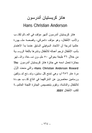 ‫ﻫﺎﻨﺯ ﻜﺭﻴﺴﺘﻴﺎﻥ ﺃﻨﺩﺭﺴﻭﻥ‬
        ‫‪Hans Christian Anderson‬‬

‫ﻫﺎﻨﺯ ﻜﺭﻴﺴﺘﻴﺎﻥ ﺃﻨﺩﺭﺴﻭﻥ ﺃﺸﻬﺭ ﻤﺅﻟﻑ ﻓﻲ ﺍﻟﻌـﺎﻟﻡ ﻟﻜﺘـﺏ‬
‫ﻭﻷﺩﺏ ﺍﻷﻁﻔﺎل، ﻭﻫﻭ ﻤﺅﻟﻑ ﺩﺍﻨﻤﺭﻜﻲ، ﻭﻗﺼﺼﻪ ﻤﺸـﻬﻭﺭﺓ‬
‫ﻋﺎﻟﻤﻴﺎ ﻟﺩﺭﺠﺔ ﺃﻥ ﺍﻻﺘﺤﺎﺩ ﺍﻟﺴﻭﻓﻴﺘﻲ ﺍﻟﺴﺎﺒﻕ ﻋﻨﺩﻤﺎ ﺒﺩﺃ ﺍﻻﻫﺘﻤﺎﻡ‬
                                                  ‫ﹰ‬
‫ﺒﺄﺩﺏ ﺍﻷﻁﻔﺎل ﺘﺭﺠﻡ ﺃﻋﻤﺎﻟﻪ ﻟﻸﻁﻔﺎل ﻭﻨﺸﺭﻫﺎ ﺒﺎﻟﻠﻐﺔ ﺍﻟﺭﻭﺴـﻴﺔ‬
‫ﻤﻥ ﺨﻼل ٦٣ ﻁﺒﻌﺔ ﺒﺤﻭﺍﻟﻲ ٠٥ ﻤﻠﻴـﻭﻥ ﻨﺴـﺨﺔ، ﻭﺍﺸـﺘﻬﺭ‬
‫ﺒﺠﺎﺌﺯﺓ ﺘﺤﻤل ﺍﺴﻤﻪ ﻫﻲ ﺠﺎﺌﺯﺓ ﻫﺎﻨﺯ ﻜﺭﻴﺴﺘﻴﺎﻥ ﺃﻨﺩﺭﺴﻭﻥ ‪The‬‬
‫‪ ،Hans Christian Anderson Reward‬ﻭﺍﻟﺘﻲ ﻤﻨﺤﺕ ﻷﻭل‬
‫ﻤﺭﺓ ﻋﺎﻡ ٦٥٩١ﻡ، ﻭﻫﻲ ﺘﻤﻨﺢ ﻜل ﺴﻨﺘﻴﻥ، ﻭﺘﻤـﻨﺢ ﻟﻤـﺅﻟﻔﻴﻥ‬
‫ﻭﺭﺴﺎﻤﻴﻥ ﻤﻌﺎﺼﺭﻴﻥ ﻋﻥ ﺍﺸﺘﺭﺍﻜﻬﻤﺎ ﻓﻲ ﺍﻨﺘﺎﺝ ﻜﺘـﺏ ﺠﻴـﺩﺓ‬
‫ﻟﻸﻁﻔﺎل ﻭﺍﻟﻨﺎﺸﺌﺔ، ﻭﺘﻘﻭﻡ ﺒﺘﺨﺼﻴﺹ ﺍﻟﺠﺎﺌﺯﺓ ﺍﻟﻠﺠﻨﺔ ﺍﻟﻌﺎﻟﻤﻴـﺔ‬
                                    ‫ﻟﻜﺘﺏ ﺍﻷﻁﻔﺎل ‪.IBBY‬‬




                       ‫- ٤٦٧ -‬
 