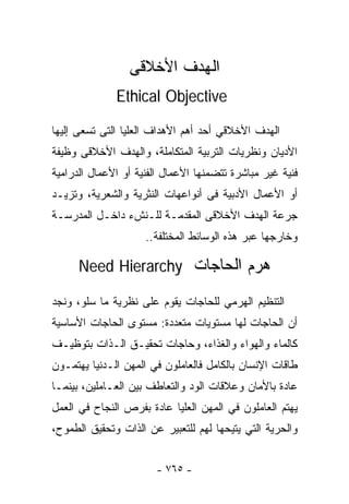 ‫ﺍﻟﻬﺩﻑ ﺍﻷﺨﻼﻗﻰ‬
              ‫‪Ethical Objective‬‬

‫ﺍﻟﻬﺩﻑ ﺍﻷﺨﻼﻗﻲ ﺃﺤﺩ ﺃﻫﻡ ﺍﻷﻫﺩﺍﻑ ﺍﻟﻌﻠﻴﺎ ﺍﻟﺘﻰ ﺘﺴﻌﻰ ﺇﻟﻴﻬﺎ‬
‫ﺍﻷﺩﻴﺎﻥ ﻭﻨﻅﺭﻴﺎﺕ ﺍﻟﺘﺭﺒﻴﺔ ﺍﻟﻤﺘﻜﺎﻤﻠﺔ، ﻭﺍﻟﻬﺩﻑ ﺍﻷﺨﻼﻗﻰ ﻭﻅﻴﻔﺔ‬
‫ﻓﻨﻴﺔ ﻏﻴﺭ ﻤﺒﺎﺸﺭﺓ ﺘﺘﻀﻤﻨﻬﺎ ﺍﻷﻋﻤﺎل ﺍﻟﻔﻨﻴﺔ ﺃﻭ ﺍﻷﻋﻤﺎل ﺍﻟﺩﺭﺍﻤﻴﺔ‬
‫ﺃﻭ ﺍﻷﻋﻤﺎل ﺍﻷﺩﺒﻴﺔ ﻓﻰ ﺃﻨﻭﺍﻋﻬﺎﺕ ﺍﻟﻨﺜﺭﻴﺔ ﻭﺍﻟﺸﻌﺭﻴﺔ، ﻭﺘﺯﻴـﺩ‬
‫ﺠﺭﻋﺔ ﺍﻟﻬﺩﻑ ﺍﻷﺨﻼﻗﻰ ﺍﻟﻤﻘﺩﻤـﺔ ﻟﻠـﻨﺵﺀ ﺩﺍﺨـل ﺍﻟﻤﺩﺭﺴـﺔ‬
                     ‫ﻭﺨﺎﺭﺠﻬﺎ ﻋﺒﺭ ﻫﺫﻩ ﺍﻟﻭﺴﺎﺌﻁ ﺍﻟﻤﺨﺘﻠﻔﺔ..‬

      ‫ﻫﺭﻡ ﺍﻟﺤﺎﺠﺎﺕ ‪Need Hierarchy‬‬

‫ﺍﻟﺘﻨﻅﻴﻡ ﺍﻟﻬﺭﻤﻲ ﻟﻠﺤﺎﺠﺎﺕ ﻴﻘﻭﻡ ﻋﻠﻰ ﻨﻅﺭﻴﺔ ﻤﺎ ﺴﻠﻭ، ﻭﻨﺠﺩ‬
‫ﺃﻥ ﺍﻟﺤﺎﺠﺎﺕ ﻟﻬﺎ ﻤﺴﺘﻭﻴﺎﺕ ﻤﺘﻌﺩﺩﺓ: ﻤﺴﺘﻭﻯ ﺍﻟﺤﺎﺠﺎﺕ ﺍﻷﺴﺎﺴﻴﺔ‬
‫ﻜﺎﻟﻤﺎﺀ ﻭﺍﻟﻬﻭﺍﺀ ﻭﺍﻟﻐﺫﺍﺀ، ﻭﺤﺎﺠﺎﺕ ﺘﺤﻘﻴـﻕ ﺍﻟـﺫﺍﺕ ﺒﺘﻭﻅﻴـﻑ‬
‫ﻁﺎﻗﺎﺕ ﺍﻹﻨﺴﺎﻥ ﺒﺎﻟﻜﺎﻤل ﻓﺎﻟﻌﺎﻤﻠﻭﻥ ﻓﻲ ﺍﻟﻤﻬﻥ ﺍﻟـﺩﻨﻴﺎ ﻴﻬﺘﻤـﻭﻥ‬
‫ﻋﺎﺩﺓ ﺒﺎﻷﻤﺎﻥ ﻭﻋﻼﻗﺎﺕ ﺍﻟﻭﺩ ﻭﺍﻟﺘﻌﺎﻁﻑ ﺒﻴﻥ ﺍﻟﻌـﺎﻤﻠﻴﻥ، ﺒﻴﻨﻤـﺎ‬
‫ﻴﻬﺘﻡ ﺍﻟﻌﺎﻤﻠﻭﻥ ﻓﻲ ﺍﻟﻤﻬﻥ ﺍﻟﻌﻠﻴﺎ ﻋﺎﺩﺓ ﺒﻔﺭﺹ ﺍﻟﻨﺠﺎﺡ ﻓﻲ ﺍﻟﻌﻤل‬
‫ﻭﺍﻟﺤﺭﻴﺔ ﺍﻟﺘﻲ ﻴﺘﻴﺤﻬﺎ ﻟﻬﻡ ﻟﻠﺘﻌﺒﻴﺭ ﻋﻥ ﺍﻟﺫﺍﺕ ﻭﺘﺤﻘﻴﻕ ﺍﻟﻁﻤﻭﺡ،‬


                       ‫- ٥٦٧ -‬
 