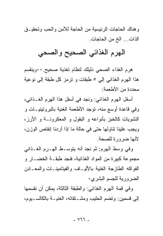 ‫ﻭﻫﻨﺎﻙ ﺍﻟﺤﺎﺠﺎﺕ ﺍﻟﺭﺌﻴﺴﻴﺔ ﻤﻥ ﺍﻟﺤﺎﺠﺔ ﻟﻸﻤﻥ ﻭﺍﻟﺤﺏ ﻭﺘﺤﻘﻴـﻕ‬
                                ‫ﺍﻟﺫﺍﺕ... ﺍﻟﺦ ﻤﻥ ﺍﻟﺤﺎﺠﺎﺕ.‬

      ‫ﺍﻟﻬﺭﻡ ﺍﻟﻐﺫﺍﺌﻲ ﺍﻟﺼﺤﻴﺢ ﻭﺍﻟﺼﺤﻲ‬
‫ﻫﺭﻡ ﺍﻟﻐﺫﺍﺀ ﺍﻟﺼﺤﻲ ﺩﻟﻴﻠﻙ ﻟﻨﻅﺎﻡ ﺘﻐﺫﻴﺔ ﺼﺤﻴﺢ.٠٠ﻭﻴﻨﻘﺴﻡ‬
‫ﻫﺫﺍ ﺍﻟﻬﺭﻡ ﺍﻟﻐﺫﺍﺌﻲ ﺇﻟﻲ ٥ ﻁﺒﻘﺎﺕ ﻭ ﺘﺭﻤﺯ ﻜل ﻁﺒﻘﺔ ﺇﻟﻰ ﻨﻭﻋﻴﺔ‬
                                      ‫ﻤﺤﺩﺩﺓ ﻤﻥ ﺍﻷﻁﻌﻤﺔ:‬
‫ﺃﺴﻔل ﺍﻟﻬﺭﻡ ﺍﻟﻐﺫﺍﺌﻲ: ﻭﻨﺠﺩ ﻓﻲ ﺃﺴﻔل ﻫﺫﺍ ﺍﻟﻬﺭﻡ ﺍﻟﻐـﺫﺍﺌﻲ،‬
‫ﻭﻓﻲ ﻗﺎﻋﺩﺓ ﺃﻭﺴﻊ ﻤﻨﻪ، ﺘﻭﺠﺩ ﺍﻷﻁﻌﻤﺔ ﺍﻟﻐﻨﻴﺔ ﺒﺎﻟﺒﺭﻭﺘﻴﻨﻴـﺎﺕ ﻭ‬
‫ﺍﻟﻨﺸﻭﻴﺎﺕ ﻜﺎﻟﺨﺒﺯ ﺒﺄﻨﻭﺍﻋﻪ ﻭ ﺍﻟﺒﻘﻭل ﻭ ﺍﻟﻤﻌﻜﺭﻭﻨـﺔ ﻭ ﺍﻷﺭﺯ،‬
‫ﻭﻴﺠﺏ ﻋﻠﻴﻨﺎ ﺘﻨﺎﻭﻟﻬﺎ ﺤﺘﻰ ﻓﻲ ﺤﺎﻟﺔ ﻤﺎ ﺇﺫﺍ ﺃﺭﺩﻨﺎ ﺇﻨﻘﺎﺹ ﺍﻟﻭﺯﻥ،‬
                                    ‫ﻷﻨﻬﺎ ﻀﺭﻭﺭﺓ ﻟﻠﺼﺤﺔ.‬
‫ﻭﻓﻲ ﻭﺴﻁ ﺍﻟﻬﺭﻡ: ﺜﻡ ﻨﺠﺩ ﺃﻨﻪ ﻴﺘﻭﺴـﻁ ﺍﻟﻬـﺭﻡ ﺍﻟﻐـﺫﺍﺌﻲ‬
‫ﻤﺠﻤﻭﻋﺔ ﻜﺒﻴﺭﺓ ﻤﻥ ﺍﻟﻤﻭﺍﺩ ﺍﻟﻐﺫﺍﺌﻴﺔ، ﻓﻨﺠﺩ ﻁﺒﻘـﺔ ﺍﻟﺨﻀـﺎﺭ ﻭ‬
‫ﺍﻟﻔﻭﺍﻜﻪ ﺍﻟﻁﺎﺯﺠﺔ ﺍﻟﻐﻨﻴﺔ ﺒﺎﻷﻟﻴـﺎﻑ ﻭﺍﻟﻔﻴﺘﺎﻤﻴﻨـﺎﺕ ﻭﺍﻟﻤﻌـﺎﺩﻥ‬
                               ‫ﺍﻟﻀﺭﻭﺭﻴﺔ ﻟﻠﺠﺴﻡ ﺍﻟﺒﺸﺭﻱ٠‬
‫ﻭﻓﻲ ﻗﻤﺔ ﺍﻟﻬﺭﻡ ﺍﻟﻐﺫﺍﺌﻲ: ﻭﺍﻟﻁﺒﻘﺔ ﺍﻟﺜﺎﻟﺜﺔ، ﻴﻤﻜﻥ ﺃﻥ ﻨﻘﺴﻤﻬﺎ‬
‫ﺇﻟﻰ ﻗﺴﻤﻴﻥ: ﻭﺘﻀﻡ ﺍﻟﺤﻠﻴﺏ ﻭﻤﺸـﺘﻘﺎﺘﻪ، ﺍﻟﻐﻨﻴـﺔ ﺒﺎﻟﻜﺎﻟﺴـﻴﻭﻡ،‬


                        ‫- ٦٦٧ -‬
 