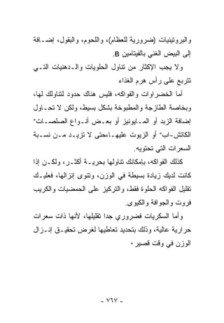 ‫ﻭﺍﻟﺒﺭﻭﺘﻴﻨﻴﺎﺕ )ﻀﺭﻭﺭﻴﺔ ﻟﻠﻌﻅﺎﻡ(، ﻭﺍﻟﻠﺤﻭﻡ، ﻭﺍﻟﺒﻘﻭل، ﺇﻀـﺎﻓﺔ‬
                            ‫ﺇﻟﻰ ﺍﻟﺒﻴﺽ ﺍﻟﻐﻨﻲ ﺒﺎﻟﻔﻴﺘﺎﻤﻴﻥ ‪.B‬‬
‫ﻭﻻ ﻴﺠﺏ ﺍﻹﻜﺜﺎﺭ ﻤﻥ ﺘﻨﺎﻭل ﺍﻟﺤﻠﻭﻴﺎﺕ ﻭﺍﻟـﺩﻫﻨﻴﺎﺕ ﺍﻟﺘـﻲ‬
                              ‫ﺘﺘﺭﺒﻊ ﻋﻠﻰ ﺭﺃﺱ ﻫﺭﻡ ﺍﻟﻐﺫﺍﺀ‬
‫ﺃﻤﺎ ﺍﻟﺨﻀﺭﺍﻭﺍﺕ ﻭﺍﻟﻔﻭﺍﻜﻪ، ﻓﻠﻴﺱ ﻫﻨﺎﻙ ﺤﺩﻭﺩ ﻟﺘﻨﺎﻭﻟﻙ ﻟﻬﺎ،‬
‫ﻭﺒﺨﺎﺼﺔ ﺍﻟﻁﺎﺯﺠﺔ ﻭﺍﻟﻤﻁﺒﻭﺨﺔ ﺒﺸﻜل ﺒﺴﻴﻁ، ﻭﻟﻜﻥ ﻻ ﺘﺤـﺎﻭل‬
‫ﺇﻀﺎﻓﺔ ﺍﻟﺯﺒﺩ ﺃﻭ ﺍﻟﻤـﺎﻴﻭﻨﻴﺯ ﺃﻭ ﺒﻌـﺽ ﺃﻨـﻭﺍﻉ ﺍﻟﺼﻠﺼـﺎﺕ”‬
‫ﺍﻟﻜﺎﺘﺵ-ﺍﺏ” ﺃﻭ ﺍﻟﺯﻴﻭﺕ ﻋﻠﻴﻬـﺎ،ﺤﺘﻰ ﻻ ﺘﺯﻴـﺩ ﻤـﻥ ﻨﺴـﺒﺔ‬
                                   ‫ﺍﻟﺴﻌﺭﺍﺕ ﺍﻟﺘﻲ ﺘﺤﺘﻭﻴﻪ.‬
‫ﻜﺫﻟﻙ ﺍﻟﻔﻭﺍﻜﻪ، ﺒﺈﻤﻜﺎﻨﻙ ﺘﻨﺎﻭﻟﻬﺎ ﺒﺤﺭﻴـﺔ ﺃﻜﺜـﺭ، ﻭﻟﻜـﻥ ﺇﺫﺍ‬
‫ﻜﺎﻨﺕ ﻟﺩﻴﻙ ﺯﻴﺎﺩﺓ ﺒﺴﻴﻁﺔ ﻓﻲ ﺍﻟﻭﺯﻥ، ﻭﺘﻨﻭﻯ ﺇﻨﺯﺍﻟﻬﺎ، ﻓﻌﻠﻴـﻙ‬
‫ﺘﻘﻠﻴل ﺍﻟﻔﻭﺍﻜﻪ ﺍﻟﺤﻠﻭﺓ ﻓﻘﻁ، ﻭﺍﻟﺘﺭﻜﻴﺯ ﻋﻠﻰ ﺍﻟﺤﻤﻀﻴﺎﺕ ﻭﺍﻟﻜﺭﻴﺏ‬
                                 ‫ﻓﺭﻭﺕ ﻭﺍﻟﺠﻭﺍﻓﺔ ﻭﺍﻟﻜﻴﻭﻯ.‬
‫ﻭﺃﻤﺎ ﺍﻟﺴﻜﺭﻴﺎﺕ ﻓﻀﺭﻭﺭﻱ ﺠﺩﺍ ﺘﻘﻠﻴﻠﻬﺎ، ﻷﻨﻬﺎ ﺫﺍﺕ ﺴﻌﺭﺍﺕ‬
                        ‫ﹰ‬
‫ﺤﺭﺍﺭﻴﺔ ﻋﺎﻟﻴﺔ، ﻭﺫﻟﻙ ﺒﺘﺤﺩﻴﺩ ﺘﻌﺎﻁﻴﻬﺎ ﻟﻐﺭﺽ ﺘﺤﻘﻴـﻕ ﺇﻨـﺯﺍل‬
                                  ‫ﺍﻟﻭﺯﻥ ﻓﻲ ﻭﻗﺕ ﻗﺼﻴﺭ٠‬




                       ‫- ٧٦٧ -‬
 