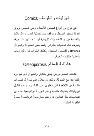 ‫ﺍﻟﻬﺯﻟﻴﺎﺕ ﻭﺍﻟﻁﺭﺍﺌﻑ ‪Comics‬‬

‫ﻫﻲ ﻨﻭﻉ ﻤﻥ ﺃﻨﻭﺍﻉ ﻗﺼﺹ ﺍﻷﻁﻔﺎل، ﻭﻫﻲ ﻗﺼﺹ ﺘﺭﻭﻱ‬
‫ﺃﺤﺩﺍﺜﺎ ﺘﺴﺘﺜﻴﺭ ﺍﻟﻀﺤﻙ ﻭﻤﻭﺍﻗﻑ ﻴﺴـﺘﺤﺩﺜﻬﺎ ﺍﻟﻐﺒـﺎﺀ ﻭﺍﻟـﺒﻼﺩﺓ‬
                                               ‫ﹰ‬
‫ﻭﺍﻟﺨﺩﻋﺔ ﻤﻥ ﺃﻭ ﻟﺸﺨﺼﻴﺎﺕ ﺘﺎﺭﻴﺨﻴﺔ ﻟﻬـﺎ ﺠـﺫﻭﺭ ﺸـﻌﺒﻴﺔ،‬
‫ﻭﺘﻌﺭﻑ ﺘﻠﻙ ﺍﻟﺤﻜﺎﻴﺎﺕ ﺒﺎﻟﻨﻭﺍﺩﺭ ﻭﻗﺼـﺹ ﺍﻟﻤﻜﺎﻴـﺩ ﻭﺍﻟﺤﻴـل‬
‫‪ Devices‬ﻭﺍﻟﻘﺼﺹ ﺍﻟﺸﻌﺒﻴﺔ، ﻭﻜﺫﻟﻙ ﺍﻟﻁﺭﺍﺌـﻑ ﻭﺍﻟﻐﺭﺍﺌـﺏ‬
                                ‫ﻭﺃﻏﻠﺒﻬﺎ ﺤﻜﺎﻴﺎﺕ ﺸﻌﺒﻴﺔ.‬

       ‫ﻫﺸﺎﺸﺔ ﺍﻟﻌﻅﺎﻡ ‪Osteoporosis‬‬

‫ﻫﺸﺎﺸﺔ ﺍﻟﻌﻅﺎﻡ ﻤﺭﺽ ﻴﻠﺤﻕ ﺒﺎﻟﻜﺒﺎﺭ ﻭﺍﻟﺸﻴﻭﺥ ﺃﺫﻯ ﻜﺒﻴـﺭ،‬
       ‫‪‬‬
‫ﻭﻟﻜﻨﻪ ﻴﺒﺩﺃ ﻤﻊ ﺍﻟﻁﻔﻭﻟﺔ، ﻭﺫﻟﻙ ﻤﻥ ﺨﻼل ﻋﺩﻡ ﺘﻨـﺎﻭل ﻜﻤﻴـﺎﺕ‬
‫ﻤﻨﺎﺴﺒﺔ ﻤﻥ ﺍﻷﻁﻌﻤﺔ ﺍﻟﺘﻲ ﺘﺤﺘﻭﻯ ﻋﻠﻰ ﺍﻟﻜﺎﻟﺴﻴﻭﻡ، ﻭﻋﺩﻡ ﺘﻨﺎﻭل‬
‫ﺍﻟﺒﺭﻭﺘﻴﻨﺎﺕ ﺒﻜﻤﻴﺎﺕ ﻤﻨﺎﺴﺒﺔ ﻭﻋﺩﻡ ﺘﻨﺎﻭل ﺃﻨـﻭﺍﻉ ﻤﻌﻴﻨـﺔ ﻤـﻥ‬
‫ﺍﻟﻔﻴﺘﺎﻤﻴﻨﺎﺕ ﻤﺜل ﻓﻴﺘﺎﻤﻴﻥ ﺩ، ﻭﻋﺩﻡ ﻤﻤﺎﺭﺴـﺔ ﺍﻟﺭﻴﺎﻀـﺔ ﻤﻨـﺫ‬
                                      ‫ﺍﻟﻁﻔﻭﻟﺔ ﺍﻟﻤﺒﻜﺭﺓ.‬




                      ‫- ٨٦٧ -‬
 