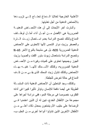 ‫ﺍﻷﻏﺸﻴﺔ ﺍﻟﺨﺎﺭﺠﻴﺔ ﻟﺨﻼﻴﺎ ﺍﻟـﺩﻤﺎﻍ ﺘﺤﺘـﺎﺝ ﺇﻟـﻰ ﺘﺯﻭﻴـﺩﻫﺎ‬
                       ‫ﺒﺎﻷﺤﻤﺎﺽ ﺍﻟﺩﻫﻨﻴﺔ ﻤﻥ ﺃﺠل ﺘﻐﺫﻴﺘﻬﺎ.‬
‫ﻭﺃﺸﺎﺭﺕ ﺁﺨﺭ ﺍﻷﺒﺤﺎﺙ ﺇﻟﻰ ﺃﻥ ﻫﺫﻩ ﺍﻷﺤﻤـﺎﺽ ﺍﻟﺩﻫﻨﻴـﺔ‬
‫ﺍﻟﻀﺭﻭﺭﻴﺔ ﻫﻰ ﺍﻷﻓﻀل ﻤـﻥ ﺃﺠـل ﺃﺩﺍﺀ ﺃﻤﺜـل ﻟﻭﻅـﺎﺌﻑ‬
‫ﺍﻟﺩﻤﺎﻍ.ﻭﻟﺫﻟﻙ ﺘﻨﺼﺢ ﺍﻟﺩﺭﺍﺴﺔ ﺒﻌﺩﻡ ﺍﺴـﺘﻌﻤﺎل ﺯﻴـﺕ ﺍﻟـﺫﺭﺓ‬
‫ﻭﺍﻟﻌﺼﻔﺭ ﻭﺯﻴﺕ ﺩﻭﺍﺭ ﺍﻟﺸﻤﺱ ﻷﻨﻬﺎ ﻻﺘﺤﺘﻭﻯ ﻋﻠﻰ ﺍﻷﺤﻤﺎﺽ‬
‫ﺍﻟﺩﻫﻨﻴﺔ ﺍﻟﻀﺭﻭﺭﻴﺔ 53‪ ،N‬ﺒل ﻫﻰ ﻤﺸﺒﻌﺔ ﺒﺎﻟﻨﻭﻉ ﺍﻵﺨﺭ 56-‪N‬‬
‫ﻭﺘﻨﺼﺢ ﺍﻟﺩﺭﺍﺴﺔ ﺒﺎﺴﺘﻌﻤﺎل ﺯﻴﻭﺕ ﺒﺫﻭﺭ ﺍﻟﻠﻔﺕ ﻭﺍﻟﺼﻭﻴﺎ ﻭﺯﻴﺕ‬
‫ﺍﻟﺠﻭﺯ ﻭﺠﻤﻴﻌﻬﺎ ﺘﺤﺘﻭﻯ ﻋﻠﻰ ﻜﻤﻴﺎﺕ ﻭﻓﻴﺭﺓ ﻤـﻥ ﺍﻷﺤﻤـﺎﺽ‬
‫ﺍﻟﺩﻫﻨﻴﺔ ﺍﻟﻀﺭﻭﺭﻴﻪ، ﻭﻜﺫﻟﻙ ﺍﻷﺴـﻤﺎﻙ ﻷﻨﻬـﺎ ﻏﻨﻴـﻪ ﺒﻬـﺫﻩ‬
‫ﺍﻷﺤﻤﺎﺽ ﻭﻜﺫﻟﻙ ﺘﻨﺎﻭل ﺯﻴﺕ ﺍﻟﺴﻤﻙ ﺍﻟﺫﻯ ﻴﻘـﻰ ﻤـﻥ ﺘﻠـﻑ‬
                          ‫ﺍﻟﺩﻤﺎﻍ ﻓﻰ ﺤﺎﻟﺔ ﺘﻌﺭﺽ ﻟﻠﺠﻠﻁﺔ.‬
‫ﻭﻜﺫﻟﻙ، ﻭﺠﺩ ﺍﻟﺒﺎﺤﺜﻴﻥ ﺃﻥ ﺍﻷﺤﻤﺎﺽ ﺍﻟﺩﻫﻨﻴﺔ ﺫﺍﺕ ﺍﻟﺴﻠﺴـﻠﺔ‬
‫ﺍﻟﻁﻭﻴﻠﺔ ﻫﻰ ﺃﻴﻀﺎ ﻨﺎﻓﻌﺔ ﻟﻺﻨﺴﺎﻥ ﻭﺘﺅﺜﺭ ﺘﺄﺜﻴﺭﺍ ﻜﺒﻴﺭﺍ ﻓﻰ ﺃﺩﺍﺌﻪ‬
‫ﺍﻟﻔﻜﺭﻯ، ﺨﺼﻭﺼﺎ ﻓﻰ ﻤﺭﺤﻠﺔ ﺍﻟﻨﻤﻭ، ﻓﻔﻰ ﺩﺭﺍﺴﺔ ﺃﺠﺭﺍﻫﺎ ﻋﻠﻰ‬
‫ﻤﺠﻤﻭﻋﺔ ﻤﻥ ﺍﻷﻁﻔﺎل ﺍﻟﺨﺩﺝ، ﺘﺒﻴﻥ ﻟﻪ ﺃﻥ ﺍﻟﺫﻴﻥ ﺍﻋﺘﻤﺩﻭﺍ ﻓـﻰ‬
‫ﺍﻟﺭﻀﺎﻋﺔ ﻋﻠﻰ ﺤﻠﻴﺏ ﺍﻷﻡ ﻴﺘﻤﺘﻌﻭﻥ ﺒﻤﻌﺩل ﺫﻜﺎﺀ ﺃﻋﻠـﻰ ﻤـﻥ‬
‫ﺍﻷﻁﻔﺎل ﺍﻵﺨﺭﻴﻥ ﺍﻟﺫﻴﻥ ﺘﻨﺎﻭﻟﻭﺍ ﺃﻨﻭﺍﻋﺎ ﺃﺨﺭﻯ ﻤـﻥ ﺍﻟﺤﻠﻴـﺏ،‬


                        ‫- ٦٧ -‬
 