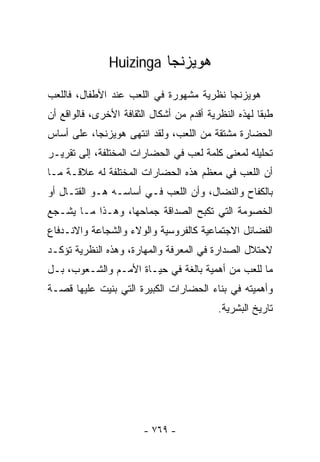 ‫ﻫﻭﻴﺯﻨﺠﺎ ‪Huizinga‬‬

‫ﻫﻭﻴﺯﻨﺠﺎ ﻨﻅﺭﻴﺔ ﻤﺸﻬﻭﺭﺓ ﻓﻲ ﺍﻟﻠﻌﺏ ﻋﻨﺩ ﺍﻷﻁﻔﺎل، ﻓﺎﻟﻠﻌﺏ‬
‫ﻁﺒﻘﺎ ﻟﻬﺫﻩ ﺍﻟﻨﻅﺭﻴﺔ ﺃﻗﺩﻡ ﻤﻥ ﺃﺸﻜﺎل ﺍﻟﺜﻘﺎﻓﺔ ﺍﻷﺨﺭﻯ، ﻓﺎﻟﻭﺍﻗﻊ ﺃﻥ‬
                                                     ‫ﹰ‬
‫ﺍﻟﺤﻀﺎﺭﺓ ﻤﺸﺘﻘﺔ ﻤﻥ ﺍﻟﻠﻌﺏ، ﻭﻟﻘﺩ ﺍﻨﺘﻬﻰ ﻫﻭﻴﺯﻨﺠﺎ، ﻋﻠﻰ ﺃﺴﺎﺱ‬
‫ﺘﺤﻠﻴﻠﻪ ﻟﻤﻌﻨﻰ ﻜﻠﻤﺔ ﻟﻌﺏ ﻓﻲ ﺍﻟﺤﻀﺎﺭﺍﺕ ﺍﻟﻤﺨﺘﻠﻔﺔ، ﺇﻟﻰ ﺘﻘﺭﻴـﺭ‬
‫ﺃﻥ ﺍﻟﻠﻌﺏ ﻓﻲ ﻤﻌﻅﻡ ﻫﺫﻩ ﺍﻟﺤﻀﺎﺭﺍﺕ ﺍﻟﻤﺨﺘﻠﻔﺔ ﻟﻪ ﻋﻼﻗـﺔ ﻤـﺎ‬
‫ﺒﺎﻟﻜﻔﺎﺡ ﻭﺍﻟﻨﻀﺎل، ﻭﺃﻥ ﺍﻟﻠﻌﺏ ﻓـﻲ ﺃﺴﺎﺴـﻪ ﻫـﻭ ﺍﻟﻘﺘـﺎل ﺃﻭ‬
‫ﺍﻟﺨﺼﻭﻤﺔ ﺍﻟﺘﻲ ﺘﻜﺒﺢ ﺍﻟﺼﺩﺍﻗﺔ ﺠﻤﺎﺤﻬﺎ، ﻭﻫـﺫﺍ ﻤـﺎ ﻴﺸـﺠﻊ‬
‫ﺍﻟﻔﻀﺎﺌل ﺍﻻﺠﺘﻤﺎﻋﻴﺔ ﻜﺎﻟﻔﺭﻭﺴﻴﺔ ﻭﺍﻟﻭﻻﺀ ﻭﺍﻟﺸﺠﺎﻋﺔ ﻭﺍﻻﻨـﺩﻓﺎﻉ‬
‫ﻻﺤﺘﻼل ﺍﻟﺼﺩﺍﺭﺓ ﻓﻲ ﺍﻟﻤﻌﺭﻓﺔ ﻭﺍﻟﻤﻬﺎﺭﺓ، ﻭﻫﺫﻩ ﺍﻟﻨﻅﺭﻴﺔ ﺘﺅﻜـﺩ‬
‫ﻤﺎ ﻟﻠﻌﺏ ﻤﻥ ﺃﻫﻤﻴﺔ ﺒﺎﻟﻐﺔ ﻓﻲ ﺤﻴـﺎﺓ ﺍﻷﻤـﻡ ﻭﺍﻟﺸـﻌﻭﺏ، ﺒـل‬
‫ﻭﺃﻫﻤﻴﺘﻪ ﻓﻲ ﺒﻨﺎﺀ ﺍﻟﺤﻀﺎﺭﺍﺕ ﺍﻟﻜﺒﻴﺭﺓ ﺍﻟﺘﻲ ﺒﻨﻴﺕ ﻋﻠﻴﻬﺎ ﻗﺼـﺔ‬
                                           ‫ﺘﺎﺭﻴﺦ ﺍﻟﺒﺸﺭﻴﺔ.‬




                        ‫- ٩٦٧ -‬
 