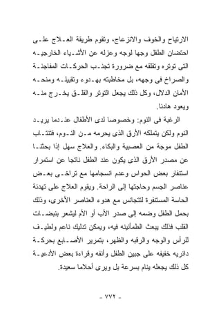 ‫ﺍﻻﺭﺘﻴﺎﺡ ﻭﺍﻟﺨﻭﻑ ﻭﺍﻻﻨﺯﻋﺎﺝ، ﻭﺘﻘﻭﻡ ﻁﺭﻴﻘﺔ ﺍﻟﻌـﻼﺝ ﻋﻠـﻰ‬
‫ﺍﺤﺘﻀﺎﻥ ﺍﻟﻁﻔل ﻭﺠﻬﺎ ﻟﻭﺠﻪ ﻭﻋﺯﻟﻪ ﻋﻥ ﺍﻷﺸـﻴﺎﺀ ﺍﻟﺨﺎﺭﺠﻴـﻪ‬
‫ﺍﻟﺘﻰ ﺘﻭﺘﺭﻩ ﻭﺘﻘﻠﻘﻪ ﻤﻊ ﻀﺭﻭﺭﺓ ﺘﺠﻨـﺏ ﺍﻟﺤﺭﻜـﺎﺕ ﺍﻟﻤﻔﺎﺠﺌـﺔ‬
‫ﻭﺍﻟﺼﺭﺍﺥ ﻓﻰ ﻭﺠﻬﻪ، ﺒل ﻤﺨﺎﻁﺒﺘﻪ ﺒﻬـﺩﻭﺀ ﻭﺘﻘﺒﻴﻠـﻪ ﻭﻤﻨﺤـﻪ‬
‫ﺍﻷﻤﺎﻥ ﺍﻟﺩﻻل، ﻭﻜل ﺫﻟﻙ ﻴﺠﻌل ﺍﻟﺘﻭﺘﺭ ﻭﺍﻟﻘﻠـﻕ ﻴﺨـﺭﺝ ﻤﻨـﻪ‬
                                          ‫ﻭﻴﻌﻭﺩ ﻫﺎﺩﺌﺎ.‬
‫ﺍﻟﺭﻏﺒﺔ ﻓﻰ ﺍﻟﻨﻭﻡ: ﻭﺨﺼﻭﺼﺎ ﻟﺩﻯ ﺍﻷﻁﻔﺎل ﻋﻨـﺩﻤﺎ ﻴﺭﻴـﺩ‬
‫ﺍﻟﻨﻭﻡ ﻭﻟﻜﻥ ﻴﺘﻤﻠﻜﻪ ﺍﻷﺭﻕ ﺍﻟﺫﻯ ﻴﺤﺭﻤﻪ ﻤـﻥ ﺍﻟﻨـﻭﻡ، ﻓﺘﻨﺘـﺎﺏ‬
‫ﺍﻟﻁﻔل ﻤﻭﺠﺔ ﻤﻥ ﺍﻟﻌﺼﺒﻴﺔ ﻭﺍﻟﺒﻜﺎﺀ. ﻭﺍﻟﻌﻼﺝ ﺴﻬل ﺇﺫﺍ ﺒﺤﺜﻨـﺎ‬
‫ﻋﻥ ﻤﺼﺩﺭ ﺍﻷﺭﻕ ﺍﻟﺫﻯ ﻴﻜﻭﻥ ﻋﻨﺩ ﺍﻟﻁﻔل ﻨﺎﺘﺠﺎ ﻋﻥ ﺍﺴﺘﻤﺭﺍﺭ‬
‫ﺍﺴﺘﻨﻔﺎﺭ ﺒﻌﺽ ﺍﻟﺤﻭﺍﺱ ﻭﻋﺩﻡ ﺍﻨﺴﺠﺎﻤﻬﺎ ﻤﻊ ﺘﺭﺍﺨـﻰ ﺒﻌـﺽ‬
‫ﻋﻨﺎﺼﺭ ﺍﻟﺠﺴﻡ ﻭﺤﺎﺠﺘﻬﺎ ﺇﻟﻰ ﺍﻟﺭﺍﺤﺔ. ﻭﻴﻘﻭﻡ ﺍﻟﻌﻼﺝ ﻋﻠﻰ ﺘﻬﺩﺌﺔ‬
‫ﺍﻟﺤﺎﺴﺔ ﺍﻟﻤﺴﺘﻨﻔﺭﺓ ﻟﺘﺘﺠﺎﻨﺱ ﻤﻊ ﻫﺩﻭﺀ ﺍﻟﻌﻨﺎﺼﺭ ﺍﻷﺨﺭﻯ، ﻭﺫﻟﻙ‬
‫ﺒﺤﻤل ﺍﻟﻁﻔل ﻭﻀﻤﻪ ﺇﻟﻰ ﺼﺩﺭ ﺍﻷﺏ ﺃﻭ ﺍﻷﻡ ﻟﻴﺸﻌﺭ ﺒﻨﺒﻀـﺎﺕ‬
‫ﺍﻟﻘﻠﺏ ﻓﺫﻟﻙ ﻴﺒﻌﺙ ﺍﻟﻁﻤﺄﻨﻴﻨﻪ ﻓﻴﻪ، ﻭﻴﻤﻜﻥ ﺘﺩﻟﻴﻙ ﻨﺎﻋﻡ ﻭﻟﻁﻴـﻑ‬
‫ﻟﻠﺭﺃﺱ ﻭﺍﻟﻭﺠﻪ ﻭﺍﻟﺭﻗﺒﻪ ﻭﺍﻟﻅﻬﺭ، ﺒﺘﻤﺭﻴﺭ ﺍﻷﺼـﺎﺒﻊ ﺒﺤﺭﻜـﺔ‬
‫ﺩﺍﺌﺭﻴﻪ ﺨﻔﻴﻔﻪ ﻋﻠﻰ ﺠﺒﻴﻥ ﺍﻟﻁﻔل ﻭﺃﻨﻔﻪ ﻭﻗﺭﺍﺀﺓ ﺒﻌﺽ ﺍﻷﺩﻋﻴـﺔ‬
        ‫ﻜل ﺫﻟﻙ ﻴﺠﻌﻠﻪ ﻴﻨﺎﻡ ﺒﺴﺭﻋﺔ ﺒل ﻭﻴﺭﻯ ﺃﺤﻼﻤﺎ ﺴﻌﻴﺩﺓ.‬


                       ‫- ٢٧٧ -‬
 