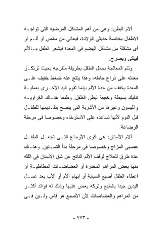 ‫ﺃﻻﻡ ﺍﻟﺒﻁﻥ: ﻭﻫﻰ ﻤﻥ ﺃﻫﻡ ﺍﻟﻤﺸﺎﻜل ﺍﻟﻤﺭﻀﻴﻪ ﺍﻟﺘﻰ ﺘﻭﺍﺠـﻪ‬
‫ﺍﻷﻁﻔﺎل ﺒﺨﺎﺼﺔ ﺤﺩﻴﺜﻰ ﺍﻟﻭﻻﺩﺓ، ﻓﻴﻌﺎﻨﻰ ﻤﻥ ﻤﻐﺹ ﺃﻭ ﺃﻟـﻡ ﺃﻭ‬
‫ﺃﻯ ﻤﺸﻜﻠﺔ ﻤﻥ ﻤﺸﺎﻜل ﺍﻟﻬﻀﻡ ﻓﻰ ﺍﻟﻤﻌﺩﺓ ﻓﻴﺸﻌﺭ ﺍﻟﻁﻔل ﺒـﺎﻷﻟﻡ‬
                                        ‫ﻓﻴﺒﻜﻰ ﻭﻴﺼﺭﺥ.‬
‫ﻭﺘﺘﻡ ﺍﻟﻤﻌﺎﻟﺠﺔ ﺒﺤﻤل ﺍﻟﻁﻔل ﺒﻁﺭﻴﻘﺔ ﻤﻨﻔﺭﺠﻪ ﺒﺤﻴﺙ ﺘﺭﺘﻜـﺯ‬
‫ﻤﻌﺩﺘﻪ ﻋﻠﻰ ﺫﺭﺍﻉ ﺤﺎﻤﻠﻪ، ﻭﻫﺫﺍ ﻴﻨﺘﺞ ﻋﻨﻪ ﻀﻐﻁ ﺨﻔﻴﻑ ﻋﻠـﻰ‬
‫ﺍﻟﻤﻌﺩﺓ ﻴﺨﻔﻑ ﻤﻥ ﺤﺩﺓ ﺍﻷﻟﻡ ﺒﻴﻨﻤﺎ ﺘﻘﻭﻡ ﺍﻟﻴﺩ ﺍﻷﺨـﺭﻯ ﺒﻌﻤﻠﻴـﺔ‬
‫ﺘﺩﻟﻴﻙ ﺒﺴﻴﻁﺔ ﻭﺨﻔﻴﻔﺔ ﻟﺒﻁﻥ ﺍﻟﻁﻔل. ﻭﻁﺒﻌﺎ ﻫﻨـﺎﻙ ﺍﻟﻜﺭﺍﻭﻴـﻪ‬
‫ﻭﺍﻟﻠﻴﺴﻭﻥ ﻭﻏﻴﺭﻫﺎ ﻤﻥ ﺍﻷﺸﺭﺒﺔ ﺍﻟﺘﻰ ﻴﻨﺼﺢ ﺒﺘﻘـﺩﻴﻤﻬﺎ ﻟﻠﻁﻔـل‬
‫ﻗﺒل ﺍﻟﻨﻭﻡ ﻷﻨﻬﺎ ﺘﺴﺎﻋﺩﻩ ﻋﻠﻰ ﺍﻻﺴﺘﺭﺨﺎﺀ ﻭﺨﺼﻭﺼﺎ ﻓﻰ ﻤﺭﺤﻠﺔ‬
                                             ‫ﺍﻟﺭﻀﺎﻋﺔ.‬
‫ﺁﻻﻡ ﺍﻷﺴﻨﺎﻥ: ﻫﻰ ﺃﻗﻭﻯ ﺍﻷﻭﺠﺎﻉ ﺍﻟﺘـﻰ ﺘﺠﻌـل ﺍﻟﻁﻔـل‬
‫ﻋﺼﺒﻰ ﺍﻟﻤﺯﺍﺝ ﻭﺨﺼﻭﺼﺎ ﻓﻰ ﻤﺭﺤﻠﺔ ﺒﺩﺃ ﺍﻟﺘﺴـﻨﻴﻥ. ﻭﻫﻨـﺎﻙ‬
‫ﻋﺩﺓ ﻁﺭﻕ ﻟﻠﻌﻼﺝ ﻟﻭﻗﻑ ﺍﻷﻟﻡ ﺍﻟﻨﺎﺘﺞ ﻋﻥ ﺸﻕ ﺍﻷﺴﻨﺎﻥ ﻓﻰ ﺍﻟﻠﺜﻪ‬
‫ﻤﻨﻬﺎ ﺒﻌﺽ ﺍﻟﻤﺭﺍﻫﻡ ﺍﻟﻤﺨﺩﺭﺓ ﺃﻭ ﺍﻟﻌﻀﺎﻀـﺎﺕ ﺍﻟﻤﻁﺎﻁﻴـﺔ ﺃﻭ‬
‫ﺍﻋﻁﺎﺀ ﺍﻟﻁﻔل ﺃﺼﺒﻊ ﺍﻟﺴﺒﺎﺒﺔ ﺃﻭ ﺍﺒﻬﺎﻡ ﺍﻷﻡ ﺃﻭ ﺍﻷﺏ ﺒﻌﺩ ﻏﺴـل‬
‫ﺍﻟﻴﺩﻴﻥ ﺠﻴﺩﺍ ﺒﺎﻟﻁﺒﻊ ﻭﺘﺭﻜﻪ ﻴﻌﺽ ﻋﻠﻴﻬﺎ ﻭﺫﻟﻙ ﻟﻪ ﻓﻭﺍﺌﺩ ﺃﻜﺜـﺭ‬
‫ﻤﻥ ﺍﻟﻤﺭﺍﻫﻡ ﻭﺍﻟﻌﻀﺎﻀﺎﺕ ﻷﻥ ﺍﻷﺼﺒﻊ ﻫﻭ ﻗﺎﺱ ﻭﻟـﻴﻥ ﻓـﻰ‬


                       ‫- ٣٧٧ -‬
 