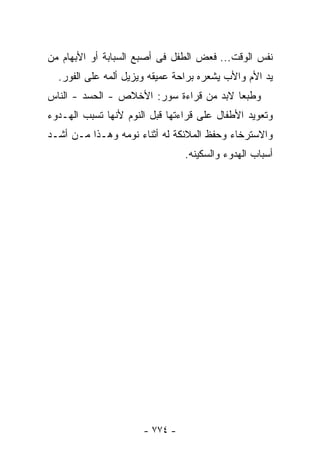 ‫ﻨﻔﺱ ﺍﻟﻭﻗﺕ... ﻓﻌﺽ ﺍﻟﻁﻔل ﻓﻰ ﺃﺼﺒﻊ ﺍﻟﺴﺒﺎﺒﺔ ﺃﻭ ﺍﻷﺒﻬﺎﻡ ﻤﻥ‬
  ‫ﻴﺩ ﺍﻷﻡ ﻭﺍﻷﺏ ﻴﺸﻌﺭﻩ ﺒﺭﺍﺤﺔ ﻋﻤﻴﻘﻪ ﻭﻴﺯﻴل ﺃﻟﻤﻪ ﻋﻠﻰ ﺍﻟﻔﻭﺭ.‬
‫ﻭﻁﺒﻌﺎ ﻻﺒﺩ ﻤﻥ ﻗﺭﺍﺀﺓ ﺴﻭﺭ: ﺍﻷﺨﻼﺹ - ﺍﻟﺤﺴﺩ - ﺍﻟﻨﺎﺱ‬
‫ﻭﺘﻌﻭﻴﺩ ﺍﻷﻁﻔﺎل ﻋﻠﻰ ﻗﺭﺍﺀﺘﻬﺎ ﻗﺒل ﺍﻟﻨﻭﻡ ﻷﻨﻬﺎ ﺘﺴﺒﺏ ﺍﻟﻬـﺩﻭﺀ‬
‫ﻭﺍﻻﺴﺘﺭﺨﺎﺀ ﻭﺤﻔﻅ ﺍﻟﻤﻼﺌﻜﺔ ﻟﻪ ﺃﺜﻨﺎﺀ ﻨﻭﻤﻪ ﻭﻫـﺫﺍ ﻤـﻥ ﺃﺸـﺩ‬
                                ‫ﺃﺴﺒﺎﺏ ﺍﻟﻬﺩﻭﺀ ﻭﺍﻟﺴﻜﻴﻨﻪ.‬




                      ‫- ٤٧٧ -‬
 