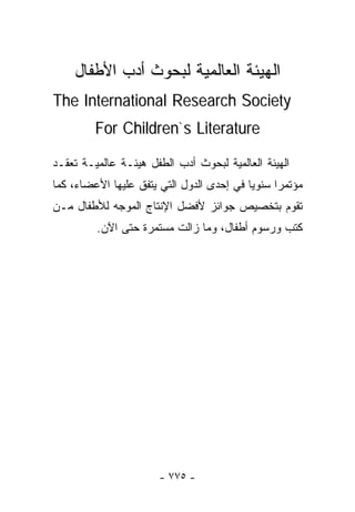‫ﺍﻟﻬﻴﺌﺔ ﺍﻟﻌﺎﻟﻤﻴﺔ ﻟﺒﺤﻭﺙ ﺃﺩﺏ ﺍﻷﻁﻔﺎل‬
‫‪The International Research Society‬‬
         ‫‪For Children`s Literature‬‬

‫ﺍﻟﻬﻴﺌﺔ ﺍﻟﻌﺎﻟﻤﻴﺔ ﻟﺒﺤﻭﺙ ﺃﺩﺏ ﺍﻟﻁﻔل ﻫﻴﺌـﺔ ﻋﺎﻟﻤﻴـﺔ ﺘﻌﻘـﺩ‬
‫ﻤﺅﺘﻤﺭﺍ ﺴﻨﻭﻴﺎ ﻓﻲ ﺇﺤﺩﻯ ﺍﻟﺩﻭل ﺍﻟﺘﻲ ﻴﺘﻔﻕ ﻋﻠﻴﻬﺎ ﺍﻷﻋﻀﺎﺀ، ﻜﻤﺎ‬
                                                ‫ﹰ‬
‫ﺘﻘﻭﻡ ﺒﺘﺨﺼﻴﺹ ﺠﻭﺍﺌﺯ ﻷﻓﻀل ﺍﻹﻨﺘﺎﺝ ﺍﻟﻤﻭﺠﻪ ﻟﻸﻁﻔﺎل ﻤـﻥ‬
         ‫ﻜﺘﺏ ﻭﺭﺴﻭﻡ ﺃﻁﻔﺎل، ﻭﻤﺎ ﺯﺍﻟﺕ ﻤﺴﺘﻤﺭﺓ ﺤﺘﻰ ﺍﻵﻥ.‬




                       ‫- ٥٧٧ -‬
 