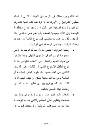 ‫ﺃﻨﻪ ﺃﺜﻨﺎﺀ ﻭﺠﻭﺩ ﻁﻔﻠﻙ ﻓﻰ ﺍﻟﺭﺤﻡ ﻓﺈﻥ ﺍﻟﺠﻴﻨﺎﺕ ﺍﻟﺘـﻲ ﺘـﺘﺤﻜﻡ‬
‫ﺒﺘﻁﻭﺭ ﺍﻟﺸﺭﺍﻴﻴﻥ ﻭ ﺍﻷﻭﺭﺩﺓ ﻗﺩ ﻻ ﺘﻭﻗـﻑ ﻨﺸـﺎﻁﻬﺎ ﻓﺘﺘـﺭﻙ‬
‫ﺸﺭﺍﻴﻴﻥ ﻭﺃﻭﺭﺩﺓ ﺇﻀﺎﻓﻴﺔ ﻋﻠﻰ ﺍﻟﺒﺸﺭﺓ. ﻭﺘﻭﺠﺩ ﺃﻨﻭﺍﻉ ﻤﺨﺘﻠﻔـﺔ‬
‫ﻟﻠﻭﺤﻤﺔ ﻭﺇﻥ ﻜﺎﻨﺕ ﺠﻤﻴﻌﻬﺎ ﺘﺘﺼﻑ ﺒﺄﻨﻬﺎ ﺒﻘﻊ ﺤﻤﺭﺍﺀ ﺘﻅﻬﺭ ﻋﻨﺩ‬
‫ﺍﻟﻭﻻﺩﺓ ﻭﻟﻜﻥ ﺴﺭﻋﺎﻥ ﻤﺎ ﺘﺘﻼﺸﻰ ﻗﺒل ﺒﻠﻭﻍ ﺍﻟﺜﺎﻨﻴﺔ ﻤﻥ ﻋﻤﺭﻫﺎ‬
             ‫ﻭﻫﻨﺎﻙ ﺃﻨﻭﺍﻋﺎ ﻋﺩﻴﺩﺓ ﻤﻥ ﺍﻟﻭﺤﻤﺔ، ﻓﻤﻥ ﺃﻨﻭﺍﻋﻬﺎ:‬
                                           ‫ﹰ‬
‫ﻭﺤﻤﺔ ﺍﻟﻔﺭﺍﻭﻟﺔ: ﺘﻨﺘﻤﻰ ﻤﺜـل ﻫـﺫﻩ ﺍﻟﻭﺤﻤـﺔ ﺇﻟـﻰ‬       ‫•‬
‫ﻤﺠﻤﻭﻋﺔ ﺍﻟﻭﺭﻡ ﺍﻟﻌﺭﻗﻰ ﺍﻟﺩﻤﻭﻯ ﺍﻟﻜﻬﻔﻰ ﻭﺘﺒﺩﺃ ﺒﺎﻟﺘﻐﻴﺭ‬
‫ﻤﻥ ﺤﻴﺙ ﺍﻟﺤﺠﻡ ﻭﺍﻟﺸﻜل. ﻓﻰ ﺍﻷﻏﻠﺏ ﺘﻅﻬـﺭ ﻋﻨـﺩ‬
‫ﺒﻠﻭﻍ ﺍﻟﻁﻔل ﺍﻷﺴﺒﻭﻉ ﺍﻟﺜﺎﻨﻰ ﺃﻭ ﺍﻟﺜﺎﻟﺙ. ﻭﻓﻰ ﺍﻟﻌـﺎﺩﺓ‬
‫ﺘﺘﻼﺸﻰ ﻤﻥ ﺘﻠﻘﺎﺀ ﻨﻔﺴﻬﺎ ﻋﻨﺩ ﺒﻠﻭﻍ ﺍﻟﻁﻔل ﺍﻟﺴﺎﺩﺴﺔ ﺃﻭ‬
‫ﺍﻟﺴﺎﺒﻌﺔ ﻭﻓﻰ ﺤﺎﻻﺕ ﻤﻌﻴﻨﺔ ﻴﻤﻜﻥ ﺃﻥ ﺘﻬﺩﺩ ﺍﻟﺤﻴـﺎﺓ ﺇﺫﺍ‬
‫ﻜﺎﻨﺕ ﻋﻨﺩ ﺍﻟﺤﻨﺠﺭﺓ.ﻭﻴﺠﻭﺯ ﺃﻥ ﺘﻅﻬﺭ ﻋﻨـﺩ ﺍﻟﻌـﻴﻥ‬
                      ‫ﻭﻋﻨﺩﺌﺫ ﺘﻬﺩﺩ ﺍﻟﺒﺼﺭ ﺒﺎﻟﺘﻠﻑ.‬
‫ﻟﻁﺨﺎﺕ ﺍﻟﺩﻡ: ﺘﺒﺩﻭ ﺤﻤﺭﺍﺀ ﺒﻠﻭﻥ ﺃﺭﺠـﻭﺍﻨﻰ ﻭﺘﻜـﻭﻥ‬       ‫•‬
‫ﻤﺴﻁﺤﺔ ﻭﺘﻅﻬﺭ ﻋﻠﻰ ﺍﻟﺴﻁﺢ.ﻭﺘﻨﺘﻤﻰ ﻫـﺫﻩ ﺍﻟﻭﺤﻤـﺔ‬
‫ﺒﻔﺌﺔ ﺘﻌﺭﻑ ﺒﺘﺸﻭﻫﺎﺕ ﺸﺭﻴﺎﻨﻴﺔ ﻭﻻ ﻴﺤﺩﺙ ﻓﻴﻬـﺎ ﺃﻯ‬




                       ‫- ٨٧٧ -‬
 