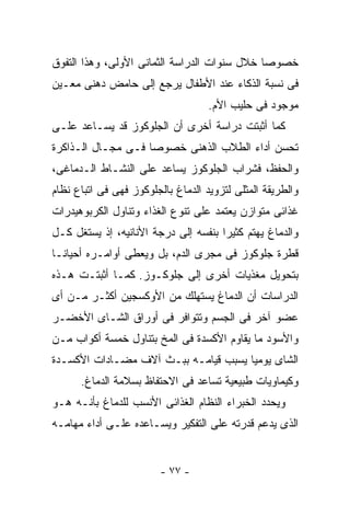 ‫ﺨﺼﻭﺼﺎ ﺨﻼل ﺴﻨﻭﺍﺕ ﺍﻟﺩﺭﺍﺴﺔ ﺍﻟﺜﻤﺎﻨﻰ ﺍﻷﻭﻟﻰ، ﻭﻫﺫﺍ ﺍﻟﺘﻔﻭﻕ‬
‫ﻓﻰ ﻨﺴﺒﺔ ﺍﻟﺫﻜﺎﺀ ﻋﻨﺩ ﺍﻷﻁﻔﺎل ﻴﺭﺠﻊ ﺇﻟﻰ ﺤﺎﻤﺽ ﺩﻫﻨﻰ ﻤﻌـﻴﻥ‬
                                    ‫ﻤﻭﺠﻭﺩ ﻓﻰ ﺤﻠﻴﺏ ﺍﻷﻡ.‬
‫ﻜﻤﺎ ﺃﺜﺒﺘﺕ ﺩﺭﺍﺴﺔ ﺃﺨﺭﻯ ﺃﻥ ﺍﻟﺠﻠﻭﻜﻭﺯ ﻗﺩ ﻴﺴـﺎﻋﺩ ﻋﻠـﻰ‬
‫ﺘﺤﺴﻥ ﺃﺩﺍﺀ ﺍﻟﻁﻼﺏ ﺍﻟﺫﻫﻨﻰ ﺨﺼﻭﺼﺎ ﻓـﻰ ﻤﺠـﺎل ﺍﻟـﺫﺍﻜﺭﺓ‬
‫ﻭﺍﻟﺤﻔﻅ، ﻓﺸﺭﺍﺏ ﺍﻟﺠﻠﻭﻜﻭﺯ ﻴﺴﺎﻋﺩ ﻋﻠﻰ ﺍﻟﻨﺸـﺎﻁ ﺍﻟـﺩﻤﺎﻏﻰ،‬
‫ﻭﺍﻟﻁﺭﻴﻘﺔ ﺍﻟﻤﺜﻠﻰ ﻟﺘﺯﻭﻴﺩ ﺍﻟﺩﻤﺎﻍ ﺒﺎﻟﺠﻠﻭﻜﻭﺯ ﻓﻬﻰ ﻓﻰ ﺍﺘﺒﺎﻉ ﻨﻅﺎﻡ‬
‫ﻏﺫﺍﺌﻰ ﻤﺘﻭﺍﺯﻥ ﻴﻌﺘﻤﺩ ﻋﻠﻰ ﺘﻨﻭﻉ ﺍﻟﻐﺫﺍﺀ ﻭﺘﻨﺎﻭل ﺍﻟﻜﺭﺒﻭﻫﻴﺩﺭﺍﺕ‬
‫ﻭﺍﻟﺩﻤﺎﻍ ﻴﻬﺘﻡ ﻜﺜﻴﺭﺍ ﺒﻨﻔﺴﻪ ﺇﻟﻰ ﺩﺭﺠﺔ ﺍﻷﻨﺎﻨﻴﻪ، ﺇﺫ ﻴﺴﺘﻐل ﻜـل‬
‫ﻗﻁﺭﺓ ﺠﻠﻭﻜﻭﺯ ﻓﻰ ﻤﺠﺭﻯ ﺍﻟﺩﻡ، ﺒل ﻭﻴﻌﻁﻰ ﺃﻭﺍﻤـﺭﻩ ﺃﺤﻴﺎﻨـﺎ‬
‫ﺒﺘﺤﻭﻴل ﻤﻐﺫﻴﺎﺕ ﺃﺨﺭﻯ ﺇﻟﻰ ﺠﻠﻭﻜـﻭﺯ. ﻜﻤـﺎ ﺃﺜﺒﺘـﺕ ﻫـﺫﻩ‬
‫ﺍﻟﺩﺭﺍﺴﺎﺕ ﺃﻥ ﺍﻟﺩﻤﺎﻍ ﻴﺴﺘﻬﻠﻙ ﻤﻥ ﺍﻷﻭﻜﺴﺠﻴﻥ ﺃﻜﺜـﺭ ﻤـﻥ ﺃﻯ‬
‫ﻋﻀﻭ ﺁﺨﺭ ﻓﻰ ﺍﻟﺠﺴﻡ ﻭﺘﺘﻭﺍﻓﺭ ﻓﻰ ﺃﻭﺭﺍﻕ ﺍﻟﺸـﺎﻯ ﺍﻷﺨﻀـﺭ‬
‫ﻭﺍﻷﺴﻭﺩ ﻤﺎ ﻴﻘﺎﻭﻡ ﺍﻷﻜﺴﺩﺓ ﻓﻰ ﺍﻟﻤﺦ ﺒﺘﻨﺎﻭل ﺨﻤﺴﺔ ﺃﻜﻭﺍﺏ ﻤـﻥ‬
‫ﺍﻟﺸﺎﻯ ﻴﻭﻤﻴﺎ ﻴﺴﺒﺏ ﻗﻴﺎﻤـﻪ ﺒﺒـﺙ ﺁﻻﻑ ﻤﻀـﺎﺩﺍﺕ ﺍﻷﻜﺴـﺩﺓ‬
      ‫ﻭﻜﻴﻤﺎﻭﻴﺎﺕ ﻁﺒﻴﻌﻴﺔ ﺘﺴﺎﻋﺩ ﻓﻰ ﺍﻻﺤﺘﻔﺎﻅ ﺒﺴﻼﻤﺔ ﺍﻟﺩﻤﺎﻍ.‬
‫ﻭﻴﺤﺩﺩ ﺍﻟﺨﺒﺭﺍﺀ ﺍﻟﻨﻅﺎﻡ ﺍﻟﻐﺫﺍﺌﻰ ﺍﻷﻨﺴﺏ ﻟﻠﺩﻤﺎﻍ ﺒﺄﻨـﻪ ﻫـﻭ‬
‫ﺍﻟﺫﻯ ﻴﺩﻋﻡ ﻗﺩﺭﺘﻪ ﻋﻠﻰ ﺍﻟﺘﻔﻜﻴﺭ ﻭﻴﺴـﺎﻋﺩﻩ ﻋﻠـﻰ ﺃﺩﺍﺀ ﻤﻬﺎﻤـﻪ‬


                         ‫- ٧٧ -‬
 