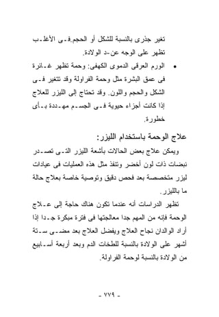 ‫ﺘﻐﻴﺭ ﺠﺫﺭﻯ ﺒﺎﻟﻨﺴﺒﺔ ﻟﻠﺸﻜل ﺃﻭ ﺍﻟﺤﺠﻡ.ﻓـﻰ ﺍﻷﻏﻠـﺏ‬
                  ‫ﺘﻅﻬﺭ ﻋﻠﻰ ﺍﻟﻭﺠﻪ ﻋﻥ-ﺩ ﺍﻟﻭﻻﺩﺓ.‬
‫ﺍﻟﻭﺭﻡ ﺍﻟﻌﺭﻗﻰ ﺍﻟﺩﻤﻭﻯ ﺍﻟﻜﻬﻔﻰ: ﻭﺤﻤﺔ ﺘﻅﻬﺭ ﻏـﺎﺌﺭﺓ‬        ‫•‬
‫ﻓﻰ ﻋﻤﻕ ﺍﻟﺒﺸﺭﺓ ﻤﺜل ﻭﺤﻤﺔ ﺍﻟﻔﺭﺍﻭﻟﺔ ﻭﻗﺩ ﺘﺘﻐﻴﺭ ﻓـﻰ‬
‫ﺍﻟﺸﻜل ﻭﺍﻟﺤﺠﻡ ﻭﺍﻟﻠﻭﻥ. ﻭﻗﺩ ﺘﺤﺘﺎﺝ ﺇﻟﻰ ﺍﻟﻠﻴﺯﺭ ﻟﻠﻌﻼﺝ‬
‫ﺇﺫﺍ ﻜﺎﻨﺕ ﺃﺠﺯﺍﺀ ﺤﻴﻭﻴﺔ ﻓـﻰ ﺍﻟﺠﺴـﻡ ﻤﻬـﺩﺩﺓ ﺒـﺄﻯ‬
                                        ‫ﺨﻁﻭﺭﺓ.‬

                       ‫ﻋﻼﺝ ﺍﻟﻭﺤﻤﺔ ﺒﺎﺴﺘﺨﺩﺍﻡ ﺍﻟﻠﻴﺯﺭ:‬
‫ﻭﻴﻤﻜﻥ ﻋﻼﺝ ﺒﻌﺽ ﺍﻟﺤﺎﻻﺕ ﺒﺄﺸﻌﺔ ﺍﻟﻠﻴﺯﺭ ﺍﻟﺘـﻰ ﺘﺼـﺩﺭ‬
‫ﻨﺒﻀﺎﺕ ﺫﺍﺕ ﻟﻭﻥ ﺃﺨﻀﺭ ﻭﺘﻨﻔﺫ ﻤﺜل ﻫﺫﻩ ﺍﻟﻌﻤﻠﻴﺎﺕ ﻓﻰ ﻋﻴﺎﺩﺍﺕ‬
‫ﻟﻴﺯﺭ ﻤﺘﺨﺼﺼﺔ ﺒﻌﺩ ﻓﺤﺹ ﺩﻗﻴﻕ ﻭﺘﻭﺼﻴﺔ ﺨﺎﺼﺔ ﺒﻌﻼﺝ ﺤﺎﻟﺔ‬
                                              ‫ﻤﺎ ﺒﺎﻟﻠﻴﺯﺭ.‬
‫ﺘﻅﻬﺭ ﺍﻟﺩﺭﺍﺴﺎﺕ ﺃﻨﻪ ﻋﻨﺩﻤﺎ ﺘﻜﻭﻥ ﻫﻨﺎﻙ ﺤﺎﺠﺔ ﺇﻟﻰ ﻋـﻼﺝ‬
‫ﺍﻟﻭﺤﻤﺔ ﻓﺈﻨﻪ ﻤﻥ ﺍﻟﻤﻬﻡ ﺠﺩﺍ ﻤﻌﺎﻟﺠﺘﻬﺎ ﻓﻰ ﻓﺘﺭﺓ ﻤﺒﻜﺭﺓ ﺠـﺩﺍ ﺇﺫﺍ‬
    ‫ﹰ‬                           ‫ﹰ‬
‫ﺃﺭﺍﺩ ﺍﻟﻭﺍﻟﺩﺍﻥ ﻨﺠﺎﺡ ﺍﻟﻌﻼﺝ ﻭﻴﻔﻀل ﺍﻟﻌﻼﺝ ﺒﻌﺩ ﻤﻀـﻰ ﺴـﺘﺔ‬
‫ﺃﺸﻬﺭ ﻋﻠﻰ ﺍﻟﻭﻻﺩﺓ ﺒﺎﻟﻨﺴﺒﺔ ﻟﻠﻁﺨﺎﺕ ﺍﻟﺩﻡ ﻭﺒﻌﺩ ﺃﺭﺒﻌﺔ ﺃﺴـﺎﺒﻴﻊ‬
                        ‫ﻤﻥ ﺍﻟﻭﻻﺩﺓ ﺒﺎﻟﻨﺴﺒﺔ ﻟﻭﺤﻤﺔ ﺍﻟﻔﺭﺍﻭﻟﺔ.‬



                       ‫- ٩٧٧ -‬
 