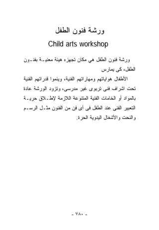 ‫ﻭﺭﺸﺔ ﻓﻨﻭﻥ ﺍﻟﻁﻔل‬
            ‫‪Child arts workshop‬‬

‫ﻭﺭﺸﺔ ﻓﻨﻭﻥ ﺍﻟﻁﻔل ﻫﻲ ﻤﻜﺎﻥ ﺘﺠﻬﺯﻩ ﻫﻴﺌﺔ ﻤﻌﻨﻴـﺔ ﺒﻔﻨـﻭﻥ‬
                                         ‫ﺍﻟﻁﻔل، ﻜﻰ ﻴﻤﺎﺭﺱ‬
‫ﺍﻷﻁﻔﺎل ﻫﻭﺍﻴﺎﺘﻬﻡ ﻭﻤﻬﺎﺭﺍﺘﻬﻡ ﺍﻟﻔﻨﻴﺔ، ﻭﻴﻨﻤﻭﺍ ﻗﺩﺭﺍﺘﻬﻡ ﺍﻟﻔﻨﻴﺔ‬
‫ﺘﺤﺕ ﺍﺸﺭﺍﻑ ﻓﻨﻰ ﺘﺭﺒﻭﻯ ﻏﻴﺭ ﻤﺩﺭﺴﻰ، ﻭﺘﺯﻭﺩ ﺍﻟﻭﺭﺸﺔ ﻋﺎﺩﺓ‬
‫ﺒﺎﻟﻤﻭﺍﺩ ﺃﻭ ﺍﻟﺨﺎﻤﺎﺕ ﺍﻟﻔﻨﻴﺔ ﺍﻟﻤﺘﻨﻭﻋﺔ ﺍﻟﻼﺯﻤﺔ ﻹﻁـﻼﻕ ﺤﺭﻴـﺔ‬
‫ﺍﻟﺘﻌﺒﻴﺭ ﺍﻟﻔﻨﻰ ﻋﻨﺩ ﺍﻟﻁﻔل ﻓﻰ ﺃﻯ ﻓﻥ ﻤﻥ ﺍﻟﻔﻨﻭﻥ ﻤﺜـل ﺍﻟﺭﺴـﻡ‬
                           ‫ﻭﺍﻟﻨﺤﺕ ﻭﺍﻷﺸﻐﺎل ﺍﻟﻴﺩﻭﻴﺔ ﺍﻟﺤﺭﺓ.‬




                         ‫- ٠٨٧ -‬
 
