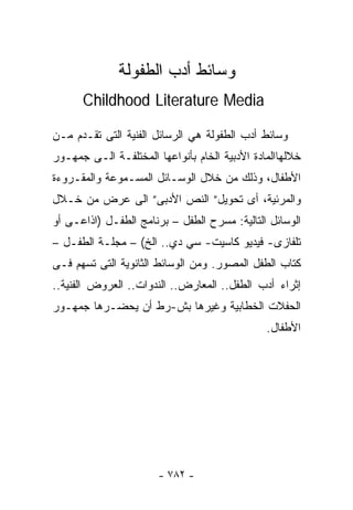 ‫ﻭﺴﺎﺌﻁ ﺃﺩﺏ ﺍﻟﻁﻔﻭﻟﺔ‬
      ‫‪Childhood Literature Media‬‬

‫ﻭﺴﺎﺌﻁ ﺃﺩﺏ ﺍﻟﻁﻔﻭﻟﺔ ﻫﻲ ﺍﻟﺭﺴﺎﺌل ﺍﻟﻔﻨﻴﺔ ﺍﻟﺘﻰ ﺘﻘـﺩﻡ ﻤـﻥ‬
‫ﺨﻼﻟﻬﺎﺍﻟﻤﺎﺩﺓ ﺍﻷﺩﺒﻴﺔ ﺍﻟﺨﺎﻡ ﺒﺄﻨﻭﺍﻋﻬﺎ ﺍﻟﻤﺨﺘﻠﻔـﺔ ﺍﻟـﻰ ﺠﻤﻬـﻭﺭ‬
‫ﺍﻷﻁﻔﺎل، ﻭﺫﻟﻙ ﻤﻥ ﺨﻼل ﺍﻟﻭﺴـﺎﺌل ﺍﻟﻤﺴـﻤﻭﻋﺔ ﻭﺍﻟﻤﻘـﺭﻭﺀﺓ‬
‫ﻭﺍﻟﻤﺭﺌﻴﺔ، ﺃﻯ ﺘﺤﻭﻴل” ﺍﻟﻨﺹ ﺍﻷﺩﺒﻰ” ﺍﻟﻰ ﻋﺭﺽ ﻤﻥ ﺨـﻼل‬
‫ﺍﻟﻭﺴﺎﺌل ﺍﻟﺘﺎﻟﻴﺔ: ﻤﺴﺭﺡ ﺍﻟﻁﻔل – ﺒﺭﻨﺎﻤﺞ ﺍﻟﻁﻔـل )ﺍﺫﺍﻋـﻰ ﺃﻭ‬
‫ﺘﻠﻔﺎﺯﻯ- ﻓﻴﺩﻴﻭ ﻜﺎﺴﻴﺕ- ﺴﻲ ﺩﻱ.. ﺍﻟﺦ( – ﻤﺠﻠـﺔ ﺍﻟﻁﻔـل –‬
‫ﻜﺘﺎﺏ ﺍﻟﻁﻔل ﺍﻟﻤﺼﻭﺭ. ﻭﻤﻥ ﺍﻟﻭﺴﺎﺌﻁ ﺍﻟﺜﺎﻨﻭﻴﺔ ﺍﻟﺘﻰ ﺘﺴﻬﻡ ﻓـﻰ‬
‫ﺇﺜﺭﺍﺀ ﺃﺩﺏ ﺍﻟﻁﻔل.. ﺍﻟﻤﻌﺎﺭﺽ.. ﺍﻟﻨﺩﻭﺍﺕ.. ﺍﻟﻌﺭﻭﺽ ﺍﻟﻔﻨﻴﺔ..‬
‫ﺍﻟﺤﻔﻼﺕ ﺍﻟﺨﻁﺎﺒﻴﺔ ﻭﻏﻴﺭﻫﺎ ﺒﺵ-ﺭﻁ ﺃﻥ ﻴﺤﻀـﺭﻫﺎ ﺠﻤﻬـﻭﺭ‬
                                               ‫ﺍﻷﻁﻔﺎل.‬




                       ‫- ٢٨٧ -‬
 