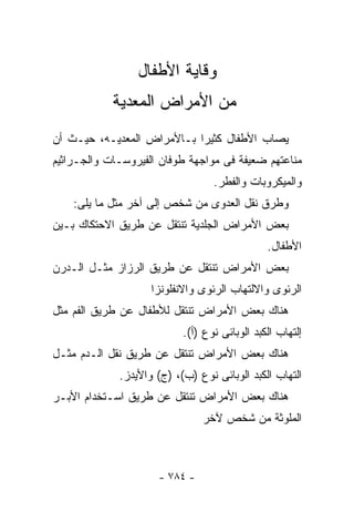 ‫ﻭﻗﺎﻴﺔ ﺍﻷﻁﻔﺎل‬
            ‫ﻤﻥ ﺍﻷﻤﺭﺍﺽ ﺍﻟﻤﻌﺩﻴﺔ‬
‫ﻴﺼﺎﺏ ﺍﻷﻁﻔﺎل ﻜﺜﻴﺭﺍ ﺒـﺎﻷﻤﺭﺍﺽ ﺍﻟﻤﻌﺩﻴـﻪ، ﺤﻴـﺙ ﺃﻥ‬
‫ﻤﻨﺎﻋﺘﻬﻡ ﻀﻌﻴﻔﺔ ﻓﻰ ﻤﻭﺍﺠﻬﺔ ﻁﻭﻓﺎﻥ ﺍﻟﻔﻴﺭﻭﺴـﺎﺕ ﻭﺍﻟﺠـﺭﺍﺜﻴﻡ‬
                                  ‫ﻭﺍﻟﻤﻴﻜﺭﻭﺒﺎﺕ ﻭﺍﻟﻔﻁﺭ.‬
    ‫ﻭﻁﺭﻕ ﻨﻘل ﺍﻟﻌﺩﻭﻯ ﻤﻥ ﺸﺨﺹ ﺇﻟﻰ ﺁﺨﺭ ﻤﺜل ﻤﺎ ﻴﻠﻰ:‬
‫ﺒﻌﺽ ﺍﻷﻤﺭﺍﺽ ﺍﻟﺠﻠﺩﻴﺔ ﺘﻨﺘﻘل ﻋﻥ ﻁﺭﻴﻕ ﺍﻻﺤﺘﻜﺎﻙ ﺒـﻴﻥ‬
                                               ‫ﺍﻷﻁﻔﺎل.‬
‫ﺒﻌﺽ ﺍﻷﻤﺭﺍﺽ ﺘﻨﺘﻘل ﻋﻥ ﻁﺭﻴﻕ ﺍﻟﺭﺯﺍﺯ ﻤﺜـل ﺍﻟـﺩﺭﻥ‬
                    ‫ﺍﻟﺭﺌﻭﻯ ﻭﺍﻻﻟﺘﻬﺎﺏ ﺍﻟﺭﺌﻭﻯ ﻭﺍﻻﻨﻔﻠﻭﻨﺯﺍ‬
‫ﻫﻨﺎﻙ ﺒﻌﺽ ﺍﻷﻤﺭﺍﺽ ﺘﻨﺘﻘل ﻟﻸﻁﻔﺎل ﻋﻥ ﻁﺭﻴﻕ ﺍﻟﻔﻡ ﻤﺜل‬
                           ‫ﺇﻟﺘﻬﺎﺏ ﺍﻟﻜﺒﺩ ﺍﻟﻭﺒﺎﺌﻰ ﻨﻭﻉ )ﺃ(.‬
‫ﻫﻨﺎﻙ ﺒﻌﺽ ﺍﻷﻤﺭﺍﺽ ﺘﻨﺘﻘل ﻋﻥ ﻁﺭﻴﻕ ﻨﻘل ﺍﻟـﺩﻡ ﻤﺜـل‬
             ‫ﺍﻟﺘﻬﺎﺏ ﺍﻟﻜﺒﺩ ﺍﻟﻭﺒﺎﺌﻰ ﻨﻭﻉ )ﺏ(، )ﺝ( ﻭﺍﻷﻴﺩﺯ.‬
‫ﻫﻨﺎﻙ ﺒﻌﺽ ﺍﻷﻤﺭﺍﺽ ﺘﻨﺘﻘل ﻋﻥ ﻁﺭﻴﻕ ﺍﺴـﺘﺨﺩﺍﻡ ﺍﻷﺒـﺭ‬
                               ‫ﺍﻟﻤﻠﻭﺜﺔ ﻤﻥ ﺸﺨﺹ ﻵﺨﺭ‬



                     ‫- ٤٨٧ -‬
 