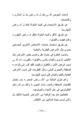 ‫ﻟﺩﻏﺎﺕ ﺍﻟﺒﻌﻭﺽ ﺍﻟﺘـﻰ ﺘﻨﻘـل ﺃﻤـﺭﺍﺽ ﻤﺜـل ﺍﻟﻤﻼﺭﻴـﺎ‬
                                                    ‫ﻭﺍﻟﻠﻴﺸﻤﺎﻴﻨﺎ.‬
‫ﻋﻥ ﻁﺭﻴﻕ ﺍﻻﺴﺘﺤﻤﺎﻡ ﻓﻰ ﺍﻟﻤﻴﺎﻩ ﺍﻟﻤﻠﻭﺜﺔ ﺘﻨﺘﻘـل ﺃﻤـﺭﺍﺽ‬
                                                     ‫ﺍﻟﺒﻠﻬﺎﺭﺴﻴﺎ.‬
‫ﻋﻥ ﻁﺭﻴﻕ ﺍﻷﻜل ﻭﺍﻟﻤﻴﺎﻩ ﺍﻟﻤﻠﻭﺜﻪ ﺘﻨﺘﻘل ﺃﻤـﺭﺍﺽ ﺍﻟﺘﻴﻔﻭﻴـﺩ‬
                                       ‫ﻭﺍﻟﺒﺎﺭﺍﺘﻴﻔﻭﻴﺩ ﻭﺍﻟﻜﻭﻟﻴﺭﺍ.‬
‫ﻋﻥ ﻁﺭﻴﻕ ﺍﺴﺘﻌﻤﺎل ﺤﺎﺠﺎﺕ ﺍﻷﺸﺨﺎﺹ ﺍﻵﺨﺭﻴﻥ ﺍﻟﻤﺼﺎﺒﻴﻥ‬
                    ‫ﺒﻌﺩﻭﻯ ﻤﺜل ﺍﻷﻤﺭﺍﺽ ﺍﻟﻔﻁﺭﻴﺔ ﻭﺍﻟﺠﻠﺩﻴﺔ.‬
‫ﻭﺘﺘﺴﺒﺏ ﺍﻟﺒﻜﺘﺭﻴﺎ ﻓﻰ ﺤﺩﻭﺙ ﻨﻘل ﻭﻋﺩﻭﻯ ﺒﻌﺽ ﺍﻷﻤﺭﺍﺽ ﻤﺜل‬
‫ﺍﻻﻟﺘﻬﺎﺏ ﺍﻟﺭﺌﻭﻯ ﻭﺍﻟﺠﺫﺍﻡ ﻭﺍﻟﺩﺭﻥ ﻭﺍﻟﻜﻭﻟﻴﺭﺍ، ﻭﺍﻟﻔﻴﺭﻭﺴـﺎﺕ ﺍﻟﺘـﻰ‬
‫ﺘﺴﺒﺏ ﺃﻤﺭﺍﺽ ﺍﻷﻴﺩﺯ ﻭﺍﻷﻨﻔﻠﻭﻨﺯﺍ ﻭﺍﻟﺘﻬﺎﺏ ﺍﻟﻜﺒﺩ ﺍﻟﻭﺒـﺎﺌﻰ ﺒﺄﻨﻭﺍﻋـﻪ‬
‫ﺍﻟﻤﺨﺘﻠﻔﺔ ﻭﺍﻟﺠﺩﻴﺭﻯ ﺍﻟﻤﺎﺌﻰ، ﻭﻤﺜل ﺍﻟﻔﻁﺭﻴﺎﺕ ﺍﻟﺘﻰ ﺘﺴﺒﺏ ﺍﻷﻤﺭﺍﺽ‬
                  ‫ﺍﻟﺠﻠﺩﻴﺔ ﻭﺍﻟﺘﻴﻨﻴﺎ ﻭﺍﻟﺩﻴﺩﺍﻥ ﺍﻟﺘﻰ ﺘﺴﺒﺏ ﺍﻟﺒﻠﻬﺎﺭﺴﻴﺎ.‬
‫ﻭﺃﻫﻡ ﻁﺭﻕ ﺍﻟﻭﻗﺎﻴﺔ ﻤﻥ ﺍﻷﻤـﺭﺍﺽ ﺍﻟﻤﻌﺩﻴـﻪ ﺒﺎﺴـﺘﻌﻤﺎل‬
‫ﺍﻟﻠﻘﺎﺤﺎﺕ ﺍﻟﻤﺨﺘﻠﻔﺔ ﻭﺍﻟﻤﻀـﺎﺩﺍﺕ ﺍﻟﺤﻴﻭﻴـﺔ ﻭﺍﻟﺘﻘـﺩﻡ ﺍﻟﻤـﺫﻫل‬
                    ‫ﺍﻟﺘﻜﻨﻭﻟﻭﺠﻰ ﻓﻰ ﻋﻠﻡ ﺍﻷﺤﻴﺎﺀ ﻭﺍﻟﺒﻴﻭﻟﻭﺠﻴﺎ.‬
‫ﻓﺎﻟﺘﻁﻌﻴﻡ ﻫﺎﻡ ﺠﺩﺍ ﻟﻠﻭﻗﺎﻴﺔ ﻤﻥ ﺍﻷﻤﺭﺍﺽ ﺍﻟﻤﻌﺩﻴﺔ ﻟﻸﻁﻔـﺎل‬
                    ‫ﻭﺍﻟﺘﻰ ﺘﻭﺩﻯ ﺒﺤﻴﺎﺓ ﺍﻟﻤﻼﻴﻴﻥ ﻤﻥ ﺍﻷﻁﻔﺎل.‬


                         ‫- ٥٨٧ -‬
 