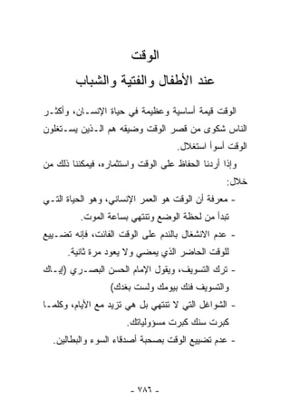 ‫ﺍﻟﻭﻗﺕ‬
        ‫ﻋﻨﺩ ﺍﻷﻁﻔﺎل ﻭﺍﻟﻔﺘﻴﺔ ﻭﺍﻟﺸﺒﺎﺏ‬
‫ﺍﻟﻭﻗﺕ ﻗﻴﻤﺔ ﺃﺴﺎﺴﻴﺔ ﻭﻋﻅﻴﻤﺔ ﻓﻲ ﺤﻴﺎﺓ ﺍﻹﻨﺴـﺎﻥ، ﻭﺃﻜﺜـﺭ‬
‫ﺍﻟﻨﺎﺱ ﺸﻜﻭﻯ ﻤﻥ ﻗﺼﺭ ﺍﻟﻭﻗﺕ ﻭﻀﻴﻘﻪ ﻫﻡ ﺍﻟـﺫﻴﻥ ﻴﺴـﺘﻐﻠﻭﻥ‬
                                    ‫ﺍﻟﻭﻗﺕ ﺃﺴﻭﺃ ﺍﺴﺘﻐﻼل.‬
‫ﻭﺇﺫﺍ ﺃﺭﺩﻨﺎ ﺍﻟﺤﻔﺎﻅ ﻋﻠﻰ ﺍﻟﻭﻗﺕ ﻭﺍﺴﺘﺜﻤﺎﺭﻩ، ﻓﻴﻤﻜﻨﻨﺎ ﺫﻟﻙ ﻤﻥ‬
                                                  ‫ﺨﻼل:‬
‫- ﻤﻌﺭﻓﺔ ﺃﻥ ﺍﻟﻭﻗﺕ ﻫﻭ ﺍﻟﻌﻤﺭ ﺍﻹﻨﺴﺎﻨﻲ، ﻭﻫﻭ ﺍﻟﺤﻴﺎﺓ ﺍﻟﺘـﻲ‬
          ‫ﺘﺒﺩﺃ ﻤﻥ ﻟﺤﻅﺔ ﺍﻟﻭﻀﻊ ﻭﺘﻨﺘﻬﻲ ﺒﺴﺎﻋﺔ ﺍﻟﻤﻭﺕ.‬
‫- ﻋﺩﻡ ﺍﻻﻨﺸﻐﺎل ﺒﺎﻟﻨﺩﻡ ﻋﻠﻰ ﺍﻟﻭﻗﺕ ﺍﻟﻔﺎﺌﺕ، ﻓﺈﻨﻪ ﺘﻀـﻴﻴﻊ‬
      ‫ﻟﻠﻭﻗﺕ ﺍﻟﺤﺎﻀﺭ ﺍﻟﺫﻱ ﻴﻤﻀﻲ ﻭﻻ ﻴﻌﻭﺩ ﻤﺭﺓ ﺜﺎﻨﻴﺔ.‬
‫- ﺘﺭﻙ ﺍﻟﺘﺴﻭﻴﻑ، ﻭﻴﻘﻭل ﺍﻹﻤﺎﻡ ﺍﻟﺤﺴﻥ ﺍﻟﺒﺼـﺭﻱ )ﺇﻴـﺎﻙ‬
                  ‫ﻭﺍﻟﺘﺴﻭﻴﻑ ﻓﻨﻙ ﺒﻴﻭﻤﻙ ﻭﻟﺴﺕ ﺒﻐﺩﻙ(‬
‫- ﺍﻟﺸﻭﺍﻏل ﺍﻟﺘﻲ ﻻ ﺘﻨﺘﻬﻲ ﺒل ﻫﻲ ﺘﺯﻴﺩ ﻤﻊ ﺍﻷﻴﺎﻡ، ﻭﻜﻠﻤـﺎ‬
                      ‫ﻜﺒﺭﺕ ﺴﻨﻙ ﻜﺒﺭﺕ ﻤﺴﺅﻭﻟﻴﺎﺘﻙ.‬
  ‫- ﻋﺩﻡ ﺘﻀﻴﻴﻊ ﺍﻟﻭﻗﺕ ﺒﺼﺤﺒﺔ ﺃﺼﺩﻗﺎﺀ ﺍﻟﺴﻭﺀ ﻭﺍﻟﺒﻁﺎﻟﻴﻥ.‬



                       ‫- ٦٨٧ -‬
 