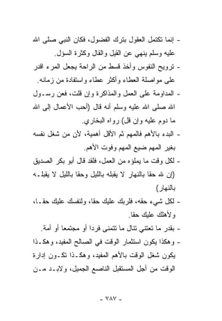 ‫- ﺇﻨﻤﺎ ﺘﻜﺘﻤل ﺍﻟﻌﻘﻭل ﺒﺘﺭﻙ ﺍﻟﻔﻀﻭل، ﻓﻜﺎﻥ ﺍﻟﻨﺒﻲ ﺼﻠﻰ ﺍﷲ‬
       ‫ﻋﻠﻴﻪ ﻭﺴﻠﻡ ﻴﻨﻬﻲ ﻋﻥ ﺍﻟﻘﻴل ﻭﺍﻟﻘﺎل ﻭﻜﺜﺭﺓ ﺍﻟﺴﺅل.‬
‫- ﺘﺭﻭﻴﺢ ﺍﻟﻨﻔﻭﺱ ﻭﺃﺨﺫ ﻗﺴﻁ ﻤﻥ ﺍﻟﺭﺍﺤﺔ ﻴﺠﻌل ﺍﻟﻤﺭﺀ ﺍﻗﺩﺭ‬
 ‫ﻋﻠﻰ ﻤﻭﺍﺼﻠﺔ ﺍﻟﻌﻁﺎﺀ ﻭﺃﻜﺜﺭ ﻋﻁﺎﺀ ﻭﺍﺴﺘﻔﺎﺩﺓ ﻤﻥ ﺯﻤﺎﻨﻪ.‬
‫- ﺍﻟﻤﺩﺍﻭﻤﺔ ﻋﻠﻰ ﺍﻟﻌﻤل ﻭﺍﻟﻤﺫﺍﻜﺭﺓ ﻭﺇﻥ ﻗﻠﺕ، ﻓﻌﻥ ﺭﺴـﻭل‬
‫ﺍﷲ ﺼﻠﻰ ﺍﷲ ﻋﻠﻴﻪ ﻭﺴﻠﻡ ﺃﻨﻪ ﻗﺎل )ﺃﺤﺏ ﺍﻷﻋﻤﺎل ﺇﻟﻰ ﺍﷲ‬
                  ‫ﻤﺎ ﺩﻭﻡ ﻋﻠﻴﻪ ﻭﺇﻥ ﻗل( ﺭﻭﺍﻩ ﺍﻟﺒﺨﺎﺭﻱ.‬
‫- ﺍﻟﺒﺩﺀ ﺒﺎﻷﻫﻡ ﻓﺎﻟﻤﻬﻡ ﺜﻡ ﺍﻷﻗل ﺃﻫﻤﻴﺔ، ﻷﻥ ﻤﻥ ﺸﻐل ﻨﻔﺴﻪ‬
                  ‫ﺒﻐﻴﺭ ﺍﻟﻤﻬﻡ ﻀﻴﻊ ﺍﻟﻤﻬﻡ ﻭﻓﻭﺕ ﺍﻷﻫﻡ.‬
‫- ﻟﻜل ﻭﻗﺕ ﻤﺎ ﻴﻤﻠﺅﻩ ﻤﻥ ﺍﻟﻌﻤل، ﻓﻠﻘﺩ ﻗﺎل ﺃﺒﻭ ﺒﻜﺭ ﺍﻟﺼﺩﻴﻕ‬
‫)ﺇﻥ ﷲ ﺤﻘﺎ ﺒﺎﻟﻨﻬﺎﺭ ﻻ ﻴﻘﺒﻠﻪ ﺒﺎﻟﻠﻴل ﻭﺤﻘﺎ ﺒﺎﻟﻠﻴل ﻻ ﻴﻘﺒﻠـﻪ‬
                ‫ﹰ‬                           ‫ﹰ‬
                                             ‫ﺒﺎﻟﻨﻬﺎﺭ(‬
‫- ﻟﻜل ﺸﻲﺀ ﺤﻘﻪ، ﻓﻠﺭﺒﻙ ﻋﻠﻴﻙ ﺤﻘﺎ، ﻭﻟﻨﻔﺴﻙ ﻋﻠﻴﻙ ﺤﻘـﺎ،‬
                                   ‫ﻭﻷﻫﻠﻙ ﻋﻠﻴﻙ ﺤﻘﺎ.‬
                                    ‫ﹰ‬
  ‫- ﺒﻘﺩﺭ ﻤﺎ ﺘﻌﺘﻨﻲ ﺘﻨﺎل ﻤﺎ ﺘﺘﻤﻨﻰ ﻓﺭﺩﺍ ﺃﻭ ﻤﺠﺘﻤﻌﺎ ﺃﻭ ﺃﻤﺔ.‬
          ‫ﹰ‬         ‫ﹰ‬
‫- ﻭﻫﻜﺫﺍ ﻴﻜﻭﻥ ﺍﺴﺘﺜﻤﺎﺭ ﺍﻟﻭﻗﺕ ﻓﻲ ﺍﻟﺼﺎﻟﺢ ﺍﻟﻤﻔﻴﺩ، ﻭﻫﻜـﺫﺍ‬
‫ﻴﻜﻭﻥ ﺸﻐل ﺍﻟﻭﻗﺕ ﺒﺎﻷﻫﻡ ﺍﻟﻤﻔﻴﺩ، ﻭﻫﻜـﺫﺍ ﺘﻜـﻭﻥ ﺇﺩﺍﺭﺓ‬
‫ﺍﻟﻭﻗﺕ ﻤﻥ ﺃﺠل ﺍﻟﻤﺴﺘﻘﺒل ﺍﻟﻨﺎﺼﻊ ﺍﻟﺠﻤﻴل، ﻭﻻﺒـﺩ ﻤـﻥ‬


                        ‫- ٧٨٧ -‬
 