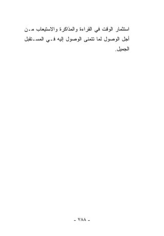 ‫ﺍﺴﺘﺜﻤﺎﺭ ﺍﻟﻭﻗﺕ ﻓﻲ ﺍﻟﻘﺭﺍﺀﺓ ﻭﺍﻟﻤﺫﺍﻜﺭﺓ ﻭﺍﻻﺴﺘﻴﻌﺎﺏ ﻤـﻥ‬
‫ﺃﺠل ﺍﻟﻭﺼﻭل ﻟﻤﺎ ﺘﺘﻤﻨﻰ ﺍﻟﻭﺼﻭل ﺇﻟﻴﻪ ﻓـﻲ ﺍﻟﻤﺴـﺘﻘﺒل‬
                                         ‫ﺍﻟﺠﻤﻴل.‬




                      ‫- ٨٨٧ -‬
 