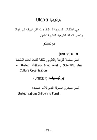 ‫ﻴﻭﺘﻭﺒﻴﺎ ‪Utopia‬‬

‫ﻫﻲ ﺍﻟﻤﺜﺎﻟﻴﺎﺕ ﺍﻟﺴﻴﺎﺴﻴﺔ ﺃﻭ ﺍﻟﻨﻅﺭﻴﺎﺕ ﺍﻟﺘﻲ ﺘﻬﺩﻑ ﺇﻟﻰ ﺇﺒﺭﺍﺯ‬
                      ‫ﻭﺘﻤﺠﻴﺩ ﺍﻟﺤﺎﻟﺔ ﺍﻟﻁﺒﻴﻌﻴﺔ ﺍﻟﻔﻁﺭﻴﺔ ﻟﻠﺒﺸﺭ.‬

                        ‫ﻴﻭﻨﺴﻜﻭ‬
                                       ‫)‪(UNESCO‬‬       ‫•‬
 ‫ﺃﻨﻅﺭ ﻤﻨﻅﻤﺔ ﺍﻟﺘﺭﺒﻴﺔ ﻭﺍﻟﻌﻠﻭﻡ ﻭﺍﻟﺜﻘﺎﻓﺔ ﺍﻟﺘﺎﺒﻌﺔ ﻟﻸﻤﻡ ﺍﻟﻤﺘﺤﺩﺓ‬
 ‫•‬     ‫‪United Nations Eductional , Scientific And‬‬
      ‫‪Culture Organization‬‬

                ‫)‪(UNICEF‬‬      ‫ﻴﻭﻨﻴﺴﻴﻑ‬
               ‫ﺃﻨﻅﺭ ﺼﻨﺩﻭﻕ ﺍﻟﻁﻔﻭﻟﺔ ﺍﻟﺘﺎﺒﻊ ﻟﻸﻤﻡ ﺍﻟﻤﺘﺤﺩﺓ‬
     ‫‪United NationsChildern,s Fund‬‬




                         ‫- ٠٩٧ -‬
 