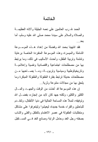 ‫ﺍﻟﺨﺎﺘﻤﺔ‬
‫ﺍﻟﺤﻤﺩ ﷲ ﺭﺏ ﺍﻟﻌﺎﻟﻤﻴﻥ ﻋﻠﻰ ﻨﻌﻤﻪ ﺍﻟﺠﻠﻴﻠﺔ ﻭﺁﻻﺌﻪ ﺍﻟﻌﻅﻴﻤـﺔ‬
‫ﻭﺍﻟﺼﻼﺓ ﻭﺍﻟﺴﻼﻡ ﻋﻠﻰ ﺴﻴﺩﻨﺎ ﻤﺤﻤﺩ ﺼﻠﻰ ﺍﷲ ﻋﻠﻴﻪ ﻭﺴﻠﻡ، ﺃﻤﺎ‬
                                                   ‫ﺒﻌﺩ...‬
‫ﻓﻘﺩ ﺍﻨﺘﻬﻴﻨﺎ ﺒﺤﻤﺩ ﺍﷲ ﻭﻓﻀﻠﺔ ﻤﻥ ﺇﻋﺩﺍﺩ ﻫـﺫﻩ ﺍﻟﻤﻭﺴـﻭﻋﺔ‬
‫ﺍﻟﺸﺎﻤﻠﺔ ﻭﺍﻟﻤﻴﺴﺭﺓ، ﻭﻫﺫﻩ ﺍﻟﻤﻭﺴﻭﻋﺔ ﺍﻟﻤﺘﻔﺭﺩﺓ ﺍﻟﺨﺎﺼﺔ ﺒﺭﻋﺎﻴﺔ‬
‫ﻭﺘﻨﺸﺌﺔ ﻭﺘﺭﺒﻴﺔ ﺍﻟﻁﻔل، ﻭﺃﺤﺩﺙ ﺍﻷﺴﺎﻟﻴﺏ ﻓﻲ ﺫﻟﻙ، ﻭﻤﺎ ﻴﺭﺘﺒﻁ‬
‫ﺒﻬﺎ ﻤﻥ ﻤﺼﻁﻠﺤﺎﺕ ﺍﺠﺘﻤﺎﻋﻴﺔ ﻭﺍﻗﺘﺼﺎﺩﻴﺔ ﻭﻨﻔﺴﻴﺔ ﻭﺇﻋﻼﻤﻴـﺔ‬
‫ﻭﺘﺎﺭﻴﺨﻴﺔﻭﻁﺒﻴﺔ ﻭﺴﻴﺎﺴﻴﺔ ﻭﺘﺭﺒﻭﻴـﺔ، ﻭﻤـﺎ ﻴﺼـﺎﺤﺒﻬﺎ ﻤـﻥ‬
‫ﻤﺼﻁﻠﺤﺎﺕ ﺤﺩﻴﺜﺔ ﺘﺭﺘﺒﻁ ﺒﻔﺘﺭﺓ ﺍﻟﻁﻔﻭﻟﺔ ﻭﺍﻟﻁﻔﻭﻟﺔ ﺍﻟﻤﺒﻜﺭﺓ ﻭﻤﺎ‬
                    ‫ﻴﻠﺤﻕ ﺒﻬﺎ ﻤﻥ ﻤﺠﺎﻻﺕ ﻤﺘﻨﻭﻋﺔ ﻭﺜﺭﻴﺔ...‬
‫ﺇﻥ ﻫﺫﻩ ﺍﻟﻤﻭﺴﻭﻋﺔ ﻗﺩ ﺃﺨﺫﺕ ﻤﻥ ﺍﻟﻭﻗﺕ ﻭﺍﻟﺠﻬـﺩ ﻭﺍﻟﻤـﺎل‬
‫ﺍﻟﻜﺜﻴﺭ ﻭﺍﻟﻜﺜﻴﺭ، ﻭﻟﻜﻨﻪ ﺠﻬﺩ ﻜﺎﻥ ﻻﺒﺩ ﻤﻥ ﺇﻨﺠﺎﺯﻩ، ﺒﻔﻀـل ﺍﷲ‬
‫ﻭﺘﻭﻓﻴﻘﻪ، ﻟﻨﻤﻸ ﻫﺫﻩ ﺍﻟﻤﺴﺎﺤﺔ ﺍﻟﺨﺎﻟﻴﺔ ﻓﻲ ﺩﻨﻴﺎ ﺍﻷﻁﻔﺎل، ﻭﻟﻨﻘـﺩﻡ‬
‫ﻟﻠﺒﺎﺤﺜﻴﻥ ﻭﺍﻟﻘﺭﺍﺀ ﺨﺩﻤﺔ ﺠﺩﻴﺩﺓ، ﻟﻴﻌﻴﺸﻭﺍ ﻭﻟﻴﺘﻌﺭﻓﻭﺍ ﻋﻠﻰ ﻤﺸﺎﻜل‬
‫ﻭﻤﺘﻁﻠﺒﺎﺕ ﺍﻟﻁﻔﻭﻟﺔ ﻓﻲ ﻋﺼﺭ ﺍﻻﻫﺘﻤﺎﻡ ﺒﺎﻟﻁﻔل ﻭﺍﻟﻔﺘﻰ ﻭﺍﻟﺸﺎﺏ‬
‫ﺒﺼﻔﺘﻪ ﺭﺠل ﺍﻟﻐﺩ ﻭﺤﺎﻤل ﺍﻟﺭﺍﻴﺔ ﻭﺼﺎﻨﻊ ﺍﻟﻐﺩ ﻓـﻲ ﺍﻟﻤﺴـﺘﻘﺒل‬


                        ‫- ١٩٧ -‬
 