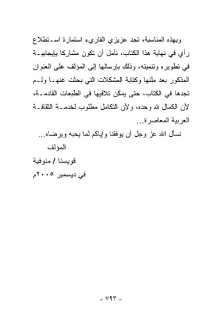 ‫ﻭﺒﻬﺫﻩ ﺍﻟﻤﻨﺎﺴﺒﺔ، ﺘﺠﺩ ﻋﺯﻴﺯﻱ ﺍﻟﻘﺎﺭﻱﺀ ﺍﺴﺘﻤﺎﺭﺓ ﺍﺴـﺘﻁﻼﻉ‬
‫ﺭﺃﻱ ﻓﻲ ﻨﻬﺎﻴﺔ ﻫﺫﺍ ﺍﻟﻜﺘﺎﺏ، ﻨﺄﻤل ﺃﻥ ﺘﻜﻭﻥ ﻤﺸﺎﺭﻜﺎ ﻴﺈﻴﺠﺎﺒﻴـﺔ‬
          ‫ﹰ‬
‫ﻓﻲ ﺘﻁﻭﻴﺭﻩ ﻭﺘﻨﻤﻴﺘﻪ، ﻭﺫﻟﻙ ﺒﺈﺭﺴﺎﻟﻬﺎ ﺇﻟﻰ ﺍﻟﻤﺅﻟﻑ ﻋﻠﻰ ﺍﻟﻌﻨﻭﺍﻥ‬
‫ﺍﻟﻤﺫﻜﻭﺭ ﺒﻌﺩ ﻤﻠﺌﻬﺎ ﻭﻜﺘﺎﺒﺔ ﺍﻟﻤﺸﻜﻼﺕ ﺍﻟﺘﻲ ﺒﺤﺜﺕ ﻋﻨﻬـﺎ ﻭﻟـﻡ‬
‫ﺘﺠﺩﻫﺎ ﻓﻲ ﺍﻟﻜﺘﺎﺏ، ﺤﺘﻰ ﻴﻤﻜﻥ ﺘﻼﻓﻴﻬﺎ ﻓﻲ ﺍﻟﻁﺒﻌﺎﺕ ﺍﻟﻘﺎﺩﻤـﺔ،‬
‫ﻷﻥ ﺍﻟﻜﻤﺎل ﷲ ﻭﺤﺩﻩ، ﻭﻷﻥ ﺍﻟﺘﻜﺎﻤل ﻤﻁﻠﻭﺏ ﻟﺨﺩﻤـﺔ ﺍﻟﺜﻘﺎﻓـﺔ‬
                                    ‫ﺍﻟﻌﺭﺒﻴﺔ ﺍﻟﻤﻌﺎﺼﺭﺓ...‬
 ‫ﻨﺴﺄل ﺍﷲ ﻋﺯ ﻭﺠل ﺃﻥ ﻴﻭﻓﻘﻨﺎ ﻭﺇﻴﺎﻜﻡ ﻟﻤﺎ ﻴﺤﺒﻪ ﻭﻴﺭﻀﺎﻩ...‬
     ‫ﺍﻟﻤﺅﻟﻑ‬
‫ﻗﻭﻴﺴﻨﺎ / ﻤﻨﻭﻓﻴﺔ‬
‫ﻓﻲ ﺩﻴﺴﻤﺒﺭ ٥٠٠٢ﻡ‬




                       ‫- ٣٩٧ -‬
 