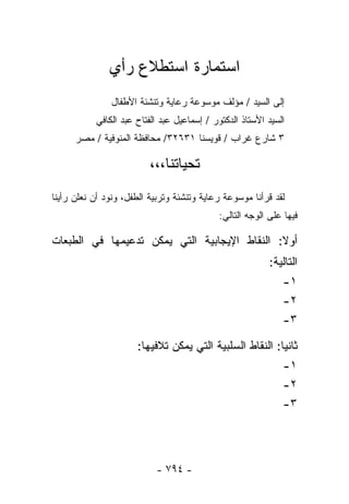 ‫ﺍﺴﺘﻤﺎﺭﺓ ﺍﺴﺘﻁﻼﻉ ﺭﺃﻱ‬
               ‫ﺇﻟﻰ ﺍﻟﺴﻴﺩ / ﻤﺅﻟﻑ ﻤﻭﺴﻭﻋﺔ ﺭﻋﺎﻴﺔ ﻭﺘﻨﺸﺌﺔ ﺍﻷﻁﻔﺎل‬
           ‫ﺍﻟﺴﻴﺩ ﺍﻷﺴﺘﺎﺫ ﺍﻟﺩﻜﺘﻭﺭ / ﺇﺴﻤﺎﻋﻴل ﻋﺒﺩ ﺍﻟﻔﺘﺎﺡ ﻋﺒﺩ ﺍﻟﻜﺎﻓﻲ‬
      ‫٣ ﺸﺎﺭﻉ ﻏﺭﺍﺏ / ﻗﻭﻴﺴﻨﺎ ١٣٦٢٣/ ﻤﺤﺎﻓﻅﺔ ﺍﻟﻤﻨﻭﻓﻴﺔ / ﻤﺼﺭ‬

                          ‫ﺘﺤﻴﺎﺘﻨﺎ،،،‬
‫ﻟﻘﺩ ﻗﺭﺃﻨﺎ ﻤﻭﺴﻭﻋﺔ ﺭﻋﺎﻴﺔ ﻭﺘﻨﺸﺌﺔ ﻭﺘﺭﺒﻴﺔ ﺍﻟﻁﻔل، ﻭﻨﻭﺩ ﺃﻥ ﻨﻌﻠﻥ ﺭﺃﻴﻨﺎ‬
                                            ‫ﻓﻴﻬﺎ ﻋﻠﻰ ﺍﻟﻭﺠﻪ ﺍﻟﺘﺎﻟﻲ:‬

‫ﺃﻭﻻ: ﺍﻟﻨﻘﺎﻁ ﺍﻹﻴﺠﺎﺒﻴﺔ ﺍﻟﺘﻲ ﻴﻤﻜﻥ ﺘﺩﻋﻴﻤﻬﺎ ﻓﻲ ﺍﻟﻁﺒﻌﺎﺕ‬
                                                          ‫ﺍﻟﺘﺎﻟﻴﺔ:‬
                                                              ‫١-‬
                                                              ‫٢-‬
                                                              ‫٣-‬

                      ‫ﺜﺎﻨﻴﺎ: ﺍﻟﻨﻘﺎﻁ ﺍﻟﺴﻠﺒﻴﺔ ﺍﻟﺘﻲ ﻴﻤﻜﻥ ﺘﻼﻓﻴﻬﺎ:‬
                                                              ‫١-‬
                                                              ‫٢-‬
                                                              ‫٣-‬




                           ‫- ٤٩٧ -‬
 