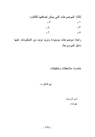 ‫ﺜﺎﻟﺜﺎ: ﺍﻟﻤﻭﻀﻭﻋﺎﺕ ﺍﻟﺘﻲ ﻴﻤﻜﻥ ﺇﻀﺎﻓﺘﻬﺎ ﻟﻠﻜﺘﺎﺏ:‬
                                                ‫ﹰ‬
                         ‫٢-‬                       ‫١-‬
                        ‫٤-‬                        ‫٣-‬
                        ‫٦-‬                        ‫٥-‬

‫ﺭﺍﺒﻌﺎ: ﻤﻭﻀﻭﻋﺎﺕ ﻤﻭﺠﻭﺩﺓ ﻭﻨﺭﻴﺩ ﻤﺯﻴﺩ ﻤﻥ ﺍﻟﻤﻌﻠﻭﻤﺎﺕ ﻋﻨﻬﺎ‬
                                             ‫ﹰ‬
                                     ‫ﺩﺍﺨل ﺍﻟﻤﻭﺴﻭﻋﺔ:‬




                            ‫ﺨﺎﻤﺴﺎ: ﻤﻼﺤﻅﺎﺕ ﻭﺘﻌﻠﻴﻘﺎﺕ:‬
                                              ‫ﹰ‬



                   ‫ﻤﻊ ﺍﻟﺸﻜﺭ،،،‬



                                        ‫ﺍﺴﻡ ﺍﻟﺭﺍﺴل:‬
                                            ‫ﻋﻨﻭﺍﻨﻪ:‬




                     ‫- ٥٩٧ -‬
 