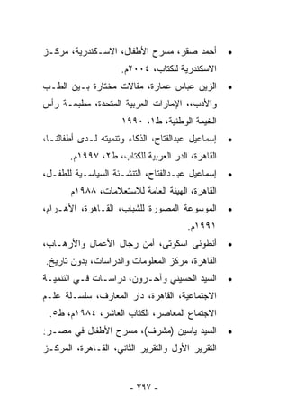 ‫ﺃﺤﻤﺩ ﺼﻘﺭ، ﻤﺴﺭﺡ ﺍﻷﻁﻔﺎل، ﺍﻻﺴـﻜﻨﺩﺭﻴﺔ، ﻤﺭﻜـﺯ‬           ‫•‬
                     ‫ﺍﻻﺴﻜﻨﺩﺭﻴﺔ ﻟﻠﻜﺘﺎﺏ، ٤٠٠٢ﻡ.‬
‫ﺍﻟﺯﻴﻥ ﻋﺒﺎﺱ ﻋﻤﺎﺭﺓ، ﻤﻘﺎﻻﺕ ﻤﺨﺘﺎﺭﺓ ﺒـﻴﻥ ﺍﻟﻁـﺏ‬          ‫•‬
‫ﻭﺍﻷﺩﺏ،، ﺍﻹﻤﺎﺭﺍﺕ ﺍﻟﻌﺭﺒﻴﺔ ﺍﻟﻤﺘﺤﺩﺓ، ﻤﻁﺒﻌـﺔ ﺭﺃﺱ‬
                     ‫ﺍﻟﺨﻴﻤﺔ ﺍﻟﻭﻁﻨﻴﺔ، ﻁ١، ٠٩٩١‬
‫ﺇﺴﻤﺎﻋﻴل ﻋﺒﺩﺍﻟﻔﺘﺎﺡ، ﺍﻟﺫﻜﺎﺀ ﻭﺘﻨﻤﻴﺘﻪ ﻟـﺩﻯ ﺃﻁﻔﺎﻟﻨـﺎ،‬   ‫•‬
       ‫ﺍﻟﻘﺎﻫﺭﺓ، ﺍﻟﺩﺭ ﺍﻟﻌﺭﺒﻴﺔ ﻟﻠﻜﺘﺎﺏ، ﻁ٢، ٧٩٩١ﻡ.‬
‫ﺇﺴﻤﺎﻋﻴل ﻋﺒـﺩﺍﻟﻔﺘﺎﺡ، ﺍﻟﺘﻨﺸـﺌﺔ ﺍﻟﺴﻴﺎﺴـﻴﺔ ﻟﻠﻁﻔـل،‬     ‫•‬
       ‫ﺍﻟﻘﺎﻫﺭﺓ، ﺍﻟﻬﻴﺌﺔ ﺍﻟﻌﺎﻤﺔ ﻟﻼﺴﺘﻌﻼﻤﺎﺕ، ٨٨٩١ﻡ‬
‫ﺍﻟﻤﻭﺴﻭﻋﺔ ﺍﻟﻤﺼﻭﺭﺓ ﻟﻠﺸﺒﺎﺏ، ﺍﻟﻘـﺎﻫﺭﺓ، ﺍﻷﻫـﺭﺍﻡ،‬        ‫•‬
                                       ‫١٩٩١ﻡ.‬
‫ﺃﻨﻁﻭﻨﻰ ﺍﺴﻜﻭﺘﻰ، ﺃﻤﻥ ﺭﺠﺎل ﺍﻷﻋﻤﺎل ﻭﺍﻷﺭﻫـﺎﺏ،‬           ‫•‬
‫ﺍﻟﻘﺎﻫﺭﺓ، ﻤﺭﻜﺯ ﺍﻟﻤﻌﻠﻭﻤﺎﺕ ﻭﺍﻟﺩﺭﺍﺴﺎﺕ، ﺒﺩﻭﻥ ﺘﺎﺭﻴﺦ.‬
‫ﺍﻟﺴﻴﺩ ﺍﻟﺤﺴﻴﻨﻲ ﻭﺁﺨـﺭﻭﻥ، ﺩﺭﺍﺴـﺎﺕ ﻓـﻲ ﺍﻟﺘﻨﻤﻴـﺔ‬        ‫•‬
‫ﺍﻻﺠﺘﻤﺎﻋﻴﺔ، ﺍﻟﻘﺎﻫﺭﺓ، ﺩﺍﺭ ﺍﻟﻤﻌﺎﺭﻑ، ﺴﻠﺴـﻠﺔ ﻋﻠـﻡ‬
 ‫ﺍﻻﺠﺘﻤﺎﻉ ﺍﻟﻤﻌﺎﺼﺭ، ﺍﻟﻜﺘﺎﺏ ﺍﻟﻌﺎﺸﺭ، ٤٨٩١ﻡ، ﻁ٥.‬
‫ﺍﻟﺴﻴﺩ ﻴﺎﺴﻴﻥ )ﻤﺸﺭﻑ(، ﻤﺴﺭﺡ ﺍﻷﻁﻔﺎل ﻓﻲ ﻤﺼـﺭ:‬           ‫•‬
‫ﺍﻟﺘﻘﺭﻴﺭ ﺍﻷﻭل ﻭﺍﻟﺘﻘﺭﻴﺭ ﺍﻟﺜﺎﻨﻲ، ﺍﻟﻘـﺎﻫﺭﺓ، ﺍﻟﻤﺭﻜـﺯ‬


                       ‫- ٧٩٧ -‬
 