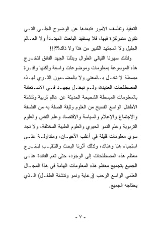 ‫ﺍﻟﺘﻌﻘﻴﺩ ﻭﻨﻔﻠﺴﻑ ﺍﻷﻤﻭﺭ ﻓﻨﺒﻌﺩﻫﺎ ﻋﻥ ﺍﻟﻭﻀﻭﺡ ﺍﻟﺠﻠـﻲ ﺍﻟﺘـﻲ‬
‫ﺘﻜﻭﻥ ﻤﺘﻤﺭﻜﺯﺓ ﻓﻴﻬﺎ، ﻓﻼ ﻴﺴﺘﻔﻴﺩ ﺍﻟﺒﺎﺤﺙ ﺍﻟﻤﺒﺘـﺩﺃ ﻭﻻ ﺍﻟﻌـﺎﻟﻡ‬
             ‫ﺍﻟﺠﻠﻴل ﻭﻻ ﺍﻟﻤﺠﺘﻬﺩ ﺍﻟﻜﺒﻴﺭ ﻤﻥ ﻫﺫﺍ ﻭﻻ ﺫﺍﻙ؟؟!!!‬
‫ﻭﻟﺫﻟﻙ ﺴﻬﺭﻨﺎ ﺍﻟﻠﻴﺎﻟﻲ ﺍﻟﻁﻭﺍل ﻭﺒﺫﻟﻨﺎ ﺍﻟﺠﻬﺩ ﺍﻟﻔﺎﺌﻕ ﻟﺘﺨـﺭﺝ‬
‫ﻫﺫﻩ ﺍﻟﻤﻭﺴﻭﻋﺔ ﺒﻤﻌﻠﻭﻤﺎﺕ ﻭﻤﻭﻀﻭﻋﺎﺕ ﻭﺍﺴﻌﺔ ﻭﻟﻜﻨﻬﺎ ﻭﺍﻓـﺭﺓ‬
‫ﻤﺒﺴﻁﺔ ﻻ ﺘﺨـل ﺒـﺎﻟﻤﻌﻨﻰ ﻭﻻ ﺒﺎﻟﻤﻀـﻤﻭﻥ ﺍﻟﺜـﺭﻱ ﻟﻬـﺫﻩ‬
‫ﺍﻟﻤﺼﻁﻠﺤﺎﺕ ﺍﻟﻌﺩﻴﺩﺓ، ﻭﻟـﻡ ﻨﺒﺨـل ﺒﺠﻬـﺩ ﻓـﻲ ﺍﻻﺴـﺘﻌﺎﻨﺔ‬
‫ﺒﺎﻟﻤﻌﻠﻭﻤﺎﺕ ﺍﻟﻤﺒﺴﻁﺔ ﺍﻟﺸﺤﻴﺤﺔ ﺍﻟﺤﺩﻴﺜﺔ ﻋﻥ ﻋﺎﻟﻡ ﺘﺭﺒﻴﺔ ﻭﺘﻨﺸﺌﺔ‬
‫ﺍﻷﻁﻔﺎل ﺍﻟﻭﺍﺴﻊ ﺍﻟﻔﺴﻴﺢ ﻤﻥ ﺍﻟﻌﻠﻭﻡ ﻭﺜﻴﻘﺔ ﺍﻟﺼﻠﺔ ﺒﻪ ﻤﻥ ﺍﻟﻔﻠﺴﻔﺔ‬
‫ﻭﺍﻻﺠﺘﻤﺎﻉ ﻭﺍﻹﻋﻼﻡ ﻭﺍﻟﺴﻴﺎﺴﺔ ﻭﺍﻻﻗﺘﺼﺎﺩ ﻭﻋﻠﻡ ﺍﻟﻨﻔﺱ ﻭﺍﻟﻌﻠﻭﻡ‬
‫ﺍﻟﺘﺭﺒﻭﻴﺔ ﻭﻋﻠﻡ ﺍﻟﻨﻤﻭ ﺍﻟﺤﻴﻭﻱ ﻭﺍﻟﻌﻠﻭﻡ ﺍﻟﻁﺒﻴﺔ ﺍﻟﻤﺨﺘﻠﻔﺔ، ﻭﻻ ﻨﺠﺩ‬
‫ﺴﻭﻱ ﻤﻌﻠﻭﻤﺎﺕ ﻗﻠﻴﻠﺔ ﻓﻲ ﺃﻏﻠﺏ ﺍﻷﺤﻴـﺎﻥ، ﻭﻤﺘﺩﺍﻭﻟـﺔ ﻋﻠـﻰ‬
‫ﺍﺴﺘﺤﻴﺎﺀ ﻫﻨﺎ ﻭﻫﻨﺎﻙ، ﻭﻟﺫﻟﻙ ﺁﺜﺭﻨﺎ ﺍﻟﺒﺤﺙ ﻭﺍﻟﺘﻨﻘﻴـﺏ ﻟﻨﺨـﺭﺝ‬
‫ﻤﻌﻅﻡ ﻫﺫﻩ ﺍﻟﻤﺼﻁﻠﺤﺎﺕ ﺇﻟﻰ ﺍﻟﻭﺠﻭﺩ، ﺤﺘﻰ ﺘ ‪‬ﻡ ﺍﻟﻔﺎﺌﺩﺓ ﻋﻠـﻰ‬
              ‫ﻌ‬
‫ﺍﻟﺠﻤﻴﻊ ﺒﺘﺠﻤﻴﻊ ﻤﻌﻅﻡ ﻫﺫﻩ ﺍﻟﻤﻌﻠﻭﻤﺎﺕ ﺍﻟﻬﺎﻤﺔ ﻓﻲ ﻫﺫﺍ ﺍﻟﻤﺠـﺎل‬
‫ﺍﻟﻌﻠﻤﻲ ﺍﻟﻭﺍﺴﻊ ﺍﻟﺭﺤﺏ )ﺭﻋﺎﻴﺔ ﻭﻨﻤﻭ ﻭﺘﻨﺸﺌﺔ ﺍﻟﻁﻔـل( ﺍﻟـﺫﻱ‬
                                           ‫ﻴﺤﺘﺎﺠﻪ ﺍﻟﺠﻤﻴﻊ.‬




                          ‫-٧-‬
 