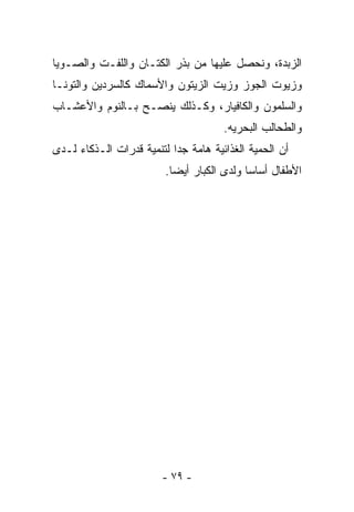 ‫ﺍﻟﺯﺒﺩﺓ، ﻭﻨﺤﺼل ﻋﻠﻴﻬﺎ ﻤﻥ ﺒﺫﺭ ﺍﻟﻜﺘـﺎﻥ ﻭﺍﻟﻠﻔـﺕ ﻭﺍﻟﺼـﻭﻴﺎ‬
‫ﻭﺯﻴﻭﺕ ﺍﻟﺠﻭﺯ ﻭﺯﻴﺕ ﺍﻟﺯﻴﺘﻭﻥ ﻭﺍﻷﺴﻤﺎﻙ ﻜﺎﻟﺴﺭﺩﻴﻥ ﻭﺍﻟﺘﻭﻨـﺎ‬
‫ﻭﺍﻟﺴﻠﻤﻭﻥ ﻭﺍﻟﻜﺎﻓﻴﺎﺭ، ﻭﻜـﺫﻟﻙ ﻴﻨﺼـﺢ ﺒـﺎﻟﻨﻭﻡ ﻭﺍﻷﻋﺸـﺎﺏ‬
                                      ‫ﻭﺍﻟﻁﺤﺎﻟﺏ ﺍﻟﺒﺤﺭﻴﻪ.‬
‫ﺃﻥ ﺍﻟﺤﻤﻴﺔ ﺍﻟﻐﺫﺍﺌﻴﺔ ﻫﺎﻤﺔ ﺠﺩﺍ ﻟﺘﻨﻤﻴﺔ ﻗﺩﺭﺍﺕ ﺍﻟـﺫﻜﺎﺀ ﻟـﺩﻯ‬
                         ‫ﺍﻷﻁﻔﺎل ﺃﺴﺎﺴﺎ ﻭﻟﺩﻯ ﺍﻟﻜﺒﺎﺭ ﺃﻴﻀﺎ.‬




                        ‫- ٩٧ -‬
 