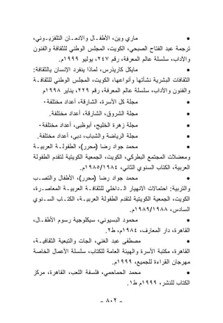 ‫ﻤﺎﺭﻱ ﻭﻴﻥ، ﺍﻷﻁﻔـﺎل ﻭﺍﻻﺩﻤـﺎﻥ ﺍﻟﺘﻠﻔﺯﻴـﻭﻨﻲ،‬                       ‫•‬
‫ﺘﺭﺠﻤﺔ ﻋﺒﺩ ﺍﻟﻔﺘﺎﺡ ﺍﻟﺼﺒﺤﻲ، ﺍﻟﻜﻭﻴﺕ، ﺍﻟﻤﺠﻠﺱ ﺍﻟﻭﻁﻨﻲ ﻟﻠﺜﻘﺎﻓﺔ ﻭﺍﻟﻔﻨﻭﻥ‬
           ‫ﻭﺍﻵﺩﺍﺏ، ﺴﻠﺴﻠﺔ ﻋﺎﻟﻡ ﺍﻟﻤﻌﺭﻓﺔ، ﺭﻗﻡ ٧٤٢، ﻴﻭﻟﻴﻭ ٩٩٩١ﻡ.‬
‫ﻤﺎﻴﻜل ﻜﺎﺭﻴﺫﺭﺱ، ﻟﻤﺎﺫﺍ ﻴﻨﻔﺭﺩ ﺍﻹﻨﺴﺎﻥ ﻴﺎﻟﺜﻘﺎﻓﺔ:‬                   ‫•‬
‫ﺍﻟﺜﻘﺎﻓﺎﺕ ﺍﻟﺒﺸﺭﻴﺔ ﻨﺸﺄﺘﻬﺎ ﻭﺃﻨﻭﺍﻋﻬﺎ، ﺍﻟﻜﻭﻴﺕ، ﺍﻟﻤﺠﻠﺱ ﺍﻟﻭﻁﻨﻲ ﻟﻠﺜﻘﺎﻓـﺔ‬
    ‫ﻭﺍﻟﻔﻨﻭﻥ ﻭﺍﻵﺩﺍﺏ، ﺴﻠﺴﻠﺔ ﻋﺎﻟﻡ ﺍﻟﻤﻌﺭﻓﺔ، ﺭﻗﻡ ٩٢٢، ﻴﻨﺎﻴﺭ ٨٩٩١ﻡ‬
   ‫ﻤﺠﻠﺔ ﻜل ﺍﻷﺴﺭﺓ، ﺍﻟﺸﺎﺭﻗﺔ، ﺃﻋﺩﺍﺩ ﻤﺨﺘﻠﻔﺔ٠‬                      ‫•‬
      ‫ﻤﺠﻠﺔ ﺍﻟﺸﺭﻭﻕ، ﺍﻟﺸﺎﺭﻗﺔ، ﺃﻋﺩﺍﺩ ﻤﺨﺘﻠﻔﺔ.‬                     ‫•‬
  ‫ﻤﺠﻠﺔ ﺯﻫﺭﺓ ﺍﻟﺨﻠﻴﺞ، ﺃﺒﻭﻅﺒﻰ، ﺃﻋﺩﺍﺩ ﻤﺨﺘﻠﻔﺔ٠‬                     ‫•‬
  ‫ﻤﺠﻠﺔ ﺍﻟﺭﻴﺎﻀﺔ ﻭﺍﻟﺸﺒﺎﺏ، ﺩﺒﻰ، ﺃﻋﺩﺍﺩ ﻤﺨﺘﻠﻔﺔ.‬                    ‫•‬
‫ﻤﺤﻤﺩ ﺠﻭﺍﺩ ﺭﻀﺎ )ﻤﺤﺭﺭ(، ﺍﻟﻁﻔﻭﻟـﺔ ﺍﻟﻌﺭﺒﻴـﺔ‬                       ‫•‬
‫ﻭﻤﻌﻀﻼﺕ ﺍﻟﻤﺠﺘﻤﻊ ﺍﻟﺒﻁﺭﻜﻲ، ﺍﻟﻜﻭﻴﺕ، ﺍﻟﺠﻤﻌﻴﺔ ﺍﻟﻜﻭﻴﺘﻴﺔ ﻟﺘﻘﺩﻡ ﺍﻟﻁﻔﻭﻟﺔ‬
                    ‫ﺍﻟﻌﺭﺒﻴﺔ، ﺍﻟﻜﺘﺎﺏ ﺍﻟﺴﻨﻭﻱ ﺍﻟﺜﺎﻨﻲ، ٤٨٩١/٥٨٩١ﻡ.‬
‫ﻤﺤﻤﺩ ﺠﻭﺍﺩ ﺭﻀﺎ )ﻤﺤﺭﺭ(، ﺍﻷﻁﻔﺎل ﻭﺍﻟﺘﺼـﺏ‬                          ‫•‬
‫ﻭﺍﻟﺘﺭﺒﻴﺔ: ﺍﺤﺘﻤﺎﻻﺕ ﺍﻻﻨﻬﻴﺎﺭ ﺍﻟـﺩﺍﺨﻠﻲ ﻟﻠﺜﻘﺎﻓـﺔ ﺍﻟﻌﺭﺒﻴـﺔ ﺍﻟﻤﻌﺎﺼـﺭﺓ،‬
‫ﺍﻟﻜﻭﻴﺕ، ﺍﻟﺠﻤﻌﻴﺔ ﺍﻟﻜﻭﻴﺘﻴﺔ ﻟﺘﻘﺩﻡ ﺍﻟﻁﻔﻭﻟﺔ ﺍﻟﻌﺭﺒﻴـﺔ، ﺍﻟﻜﺘـﺎﺏ ﺍﻟﺴـﻨﻭﻱ‬
                                         ‫ﺍﻟﺴﺎﺩﺱ، ٨٨٩١/٩٨٩١ﻡ.‬
‫ﻤﺤﻤﻭﺩ ﺍﻟﺒﺴﻴﻭﻨﻲ، ﺴﻴﻜﻠﻭﺠﻴﺔ ﺭﺴﻭﻡ ﺍﻷﻁﻔـﺎل،‬                        ‫•‬
                               ‫ﺍﻟﻘﺎﻫﺭﺓ، ﺩﺍﺭ ﺍﻟﻤﻌﺎﺭﻑ، ٤٨٩١ﻡ، ﻁ٢.‬
‫ﻤﺼﻁﻔﻰ ﻋﺒﺩ ﺍﻟﻐﻨﻲ، ﺍﻟﺠﺎﺕ ﻭﺍﻟﺘﺒﻌﻴﺔ ﺍﻟﺜﻘﺎﻓﻴـﺔ،‬                    ‫•‬
‫ﺍﻟﻘﺎﻫﺭﺓ، ﻤﻜﺘﺒﺔ ﺍﻷﺴﺭﺓ ﻭﺍﻟﻬﻴﺌﺔ ﺍﻟﻌﺎﻤﺔ ﻟﻠﻜﺘﺎﺏ، ﺴﻠﺴﻠﺔ ﺍﻷﻋﻤﺎل ﺍﻟﺨﺎﺼﺔ‬
                                 ‫ﻤﻬﺭﺠﺎﻥ ﺍﻟﻘﺭﺍﺀﺓ ﻟﻠﺠﻤﻴﻊ، ٩٩٩١ﻡ.‬
‫ﻤﺤﻤﺩ ﺍﻟﺤﻤﺎﺤﻤﻲ، ﻓﻠﺴﻔﺔ ﺍﻟﻠﻌﺏ، ﺍﻟﻘﺎﻫﺭﺓ، ﻤﺭﻜﺯ‬                     ‫•‬
                                        ‫ﺍﻟﻜﺘﺎﺏ ﻟﻠﻨﺸﺭ، ٩٩٩١ﻡ ﻁ١.‬

                           ‫- ٢٠٨ -‬
 